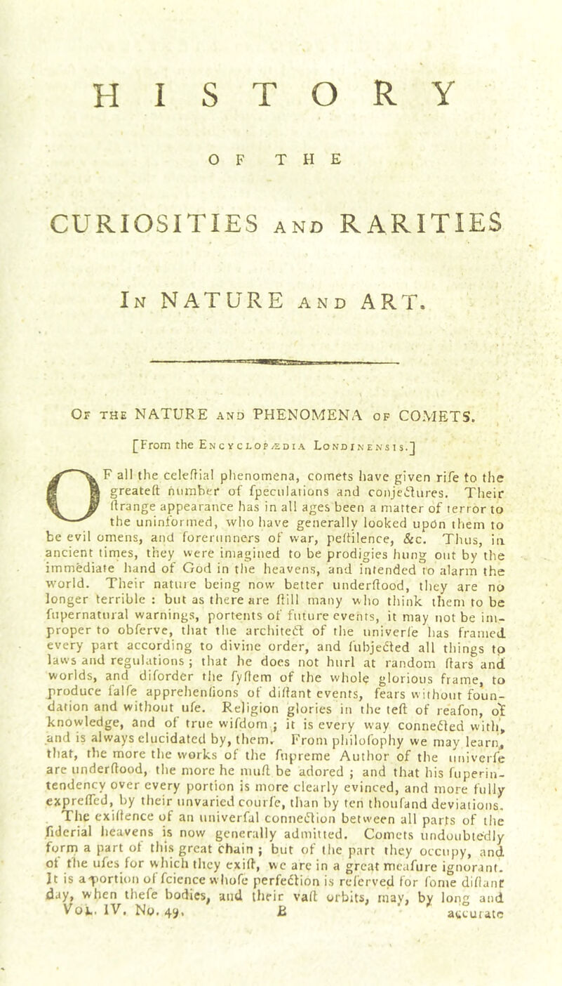 OF THE CURIOSITIES AND RARITIES In nature and ART. Or THE NATURE and PHENOMENA of COMETS. [From the Encyclop/Edia Londinensts.] OF all the celeflial phenomena, comets have given rife to the greatefl: hnmber of fpeculations and conjectures. Their (Irange appearance has in all ages been a matter of terror to the uninformed, who have generally looked upOn them to be evil omens, and forerunners of war, peftilence, &c. Thus, in ancient tinties, they were iniagitied to be prodigies hung out by the immediate hand of God in the heavens, and intended to alarm the world. Their nature being now better underftood, they are no longer terrible : but as there are hill many who think them to be fupernatural warnings, portents of future events, it may tiot be im- proper to obferve, that the architetf of tlie univerle has fratiicd every part according to divine order, and fubjeded all things to laws and regulations ; that he docs not hurl at random liars and worlds, and diforder tlie fyflem of the whole glorious frame, to produce falfe apprehenlions of di/lant events, fears without foun- dation and without ufe. Religion glories in the left of reafon, olE knowledge, and of true wifdom ; it is every way conneiled with, and is always elucidated by, them. From philofophy we may learn, that, the more the works of the fupreme Author of the imiverfc are underftood, the more he muft be adored ; and that his fuperin- tendency over every portion is more clearly evinced, and more fully exprefled, by their unvaried courfe, than by ten thoufand deviations. The exiftence of an univerfal connecTion between all parts of the fiderial heavens is now generally admitted. Comets undoubtedly forin a part ol thi.s great chain ; but of the part they occupy, and ot the ufcs for which they cxift, wc arc in a great mcafure ignorant. Jt is a-portionoffciencewltofe perfedlion is refcrved for fome difianC day, when ihefe bodies, and their vaft orbits, mav, by long and Vot. IV, No. 4^, JB accurate