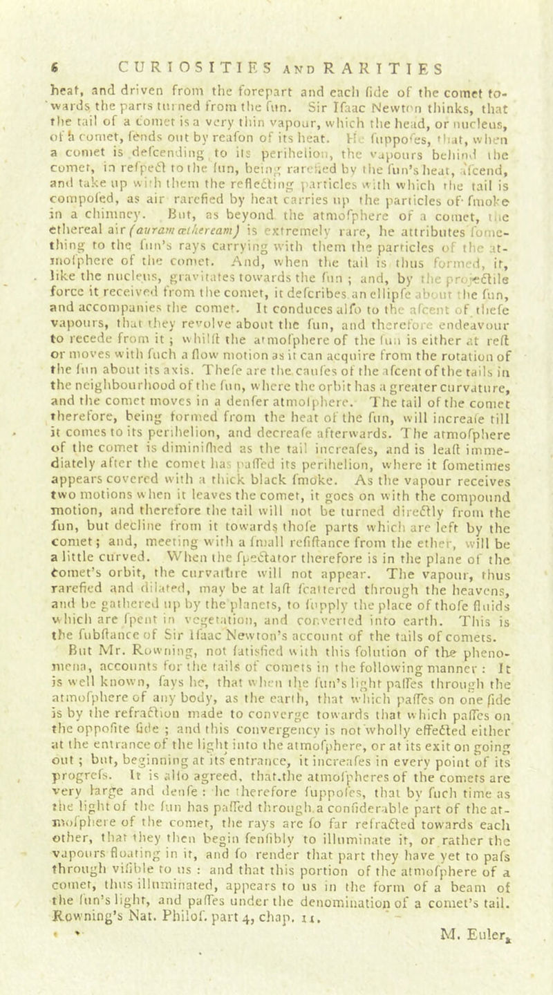 heaf, and driven from tlie forepart and eacli fide of the comet to- wards the parts tinned from the fnn. Sir Ifaac Newton thinks, that tlic tail of a comet is a very tliin vapour, which the head, or nucleus, of h comet, fends out by reafon of its lieat. H.- fuppo<'es, »liat, when a comet is defcending to its perihelion, the vapours beliind the comet, in refpeiil to the fun, being rarefied by tlie fun’slteat, ifcend, and take up with them the refledling particles with which the tail is compofed, as air rarefied by heat carries up the panicles of- fmoke in a chimney. But, as beyond the atmofphere of a comet, liic ethereal a\r Cai/rarn (Ti/iereamJ is extremely rare, he attributes fome- thing to the fun’s rays carrying with them the particles of the at- inofphcre of the comet. And, when the tail is thus formed, it, like the nucleus, gravitates towards the fun; and, by the pru-edlile force it received from the comet, it deferibes an ellipfe about tlie fun, and accompanies the comet. It conduces alfo to the afeent of thefc vapours, that they revolve about the fun, and therefore endeavour to recede from it ; whiKI the aimolphere of tlie lun is either at reft or moves with fuch a flow motion as it can acquire from the rotation of the fun about its axis. Thefe are the caufes of the afeent of the tails in the neighbourhood of the fun, where the ofbit has a greater curvature, and the comet moves in a denfer atmolphere. The tail of the comet therefore, being formed from the heat of the fun, will increaie till it comes to its perihelion, and decreafe afterwards. The atmofphere of the comet is diminiflied as the tail increafes, and is leaf! imme- diately alter the comet lias pafTed its perihelion, where it fometimes appears covered with a thick black fmoke. As the vapour receives two motions w hen it leaves the comet, it goes on with the compound motion, and therefore the tail will not be turned direflly from the fun, but decline from it towards thofe parts which are left by the comet; and, meeting w'ith a Imall refiffanre from the ether, will be a little curved. When the fpeidator therefore is in the plane of the Comet’s orbit, the curvaitire will not appear. Tiie vapour, thus rarefied and dilated, may be at lafi feattered through the heavens, and be gathered up by the planets, to fupply the place of thofe fluids hich are fpent in vegetation, and converted into earth. This is the fubfiance of Sir Ifaac Newton’s account of the tails of comets. But Mr. Ruwning, not fatisfied with this folution of the pheno- jiicna, accounts for the tails of comets in the following manner ; It is w ell known, fays he, that w hen tlie fun’s light palfes through the atmofphere of anybody, as the earth, that which pafTcs on one fide is by the refraffion made to converge towards that which pafTes on theoppofite fide ; and this convergeiicy is not wholly effedled either at the entrance of the light into the atmofphere, or at its exit on going out ; but, beginning at its entrance, it increafes in every point of its progrefs. It is alio agreed, that.tlie atmofphcres of tlie comets are very farge and denfe : he therefore fuppoCcs, that by fuch time as the light of the fun has pafFed tliroiigh a confiderable part of the at- molpliere of the comer, the rays arc fo far ref rafted towards each other, that iliey then begin fenlibly to illuminate it, or rather the vapours floating in it, and fo render that part they have yet to pafs through vifilde to us : and that this portion of the atmofphere of a comet, thus illuminated, appears to us in tlie form of a beam of the (tin’s light, and pafTes under the denomination of a comet’s tail. Rowning’s Nat. Philof. part 4, chap. n. • ' M. Euler^