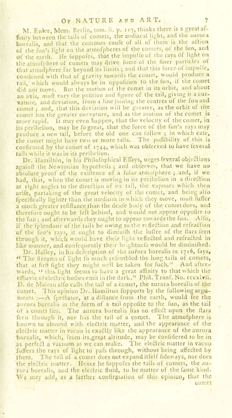 M. EuVor, Mem. Rerlin, tom. ii. p. 117, tliinks there is a grent af- finity between the tails of comets, the zodiacal light, and ilie aurora borealis, and tliat tlie common caufe of all ot them is the ad^ion of the inn’s light on the atmofpheres of the comets, of the (nn, and of the earth. '’He fuppofes, that the impnllcof the rays df light on the atmoiphere of comets may drive (ome of the finer particles of that atmofphere far beyond its limits ; and that iliis force ot impnlle, combined with that of gravity towards tite comer, would produce a tail, wliich would always be in opj'Oliiion to the lun, it the comet did not move. But the motion of tlie comet in its orbit, and about an axis, muff vary the polition and figure of the tail, giving it a cur- vature, and deviation, from a line joining the centres of the lunand comer ; and, that tliis deviation will be greater, as the orbit of the comer has the greater curvature, and as the motion of the comet is more rapid. It may even happen, that the velocity of the comer, in its perihelion, may be fo great, that the force of the fun’s rays may produce a new tail, before the old one can follow ; in which cale, the comet might have two or more tails. The poflibility ot this is confirmed by the comet of 1744, which was oblerved to have fcveial tails while it was in its perihelion. Dr. Hamilton, in his Philofophical Elfays, urges feveral objedfions againft the Newtonian hypothelis ; and oblerves, that we have no abiolute proof of the exilience of a folar atmoiphere ; and, if we had, that, when the cometis moving in its perihelion in a diieiftioa at right angles to the direction of iis tail, the vapours w hich then arife, partalcing of the great velocity of the comet, and being alio I'pecifically lighter tlian the medium in v\hicii they move, mult fuffer a much greater refifiance than the denle hody ot the comet does, and therefore ought to be left behind, and would not appear oppolite to the fun ; and afterwards they ouglit to appear towards the fun. Alfo, if the fplendour of the tails be owing to tlu; rctledfion and refraction of the Inn’s rays, it ouglit to dlminifh tl.e lufire of the ftars feen through it, W'hic'b would have their light refledled and refracted in like manner, and confequently their brightncls would be diminifhed. Dr. .Halley, in his defeription of ihc aurora borealis in 1716, fays, “ The ftreams of light fo much jcl'embled the long tails of comets, that at firft fight they might well be taken for fuch.” And after- wards, “ this light leems to liavc a great affinity to that w hich the effluvia ofeleCdric bodies emit in the dark.” Phil.Tranf. No. cccxlvii. D. de Mai ran alfo calls the tail of a comet, the aurora borealis of the comet. This opinion Dr. Hamilton fupports by the following argu- ments :—A fpedaior, at a diftance from the earth, would fee the aurora borealis in the form of a tail oppofite to tlie lun, as the tail of a comet lies. The aurora borealis has no efl'cdt upon the liars fern through it, nor has the tail of a comet. The atmofphere is known to abound with elcttric matter, and the appearance of the cleclric matter in vacuo is exadlly like the appearance of the aurora borealis, which, from its.great altitude, may be coniidered to be in as perfc6l a vacuum as we can make. The eledlric matter in vacuo fiiffers the rays of light to pafs through, without being affected by (hem. Tlic tail of a comet does not expand itfelf fideways, nor docs tlie cleilric matter. Hence hefiippofes the tails of comets, the au- rora borealis, atid the eleitric fluid, to be matter of the fame kind. \Vc may add, as a farther coiifiriiiatiun of this opiiuun, that the comet