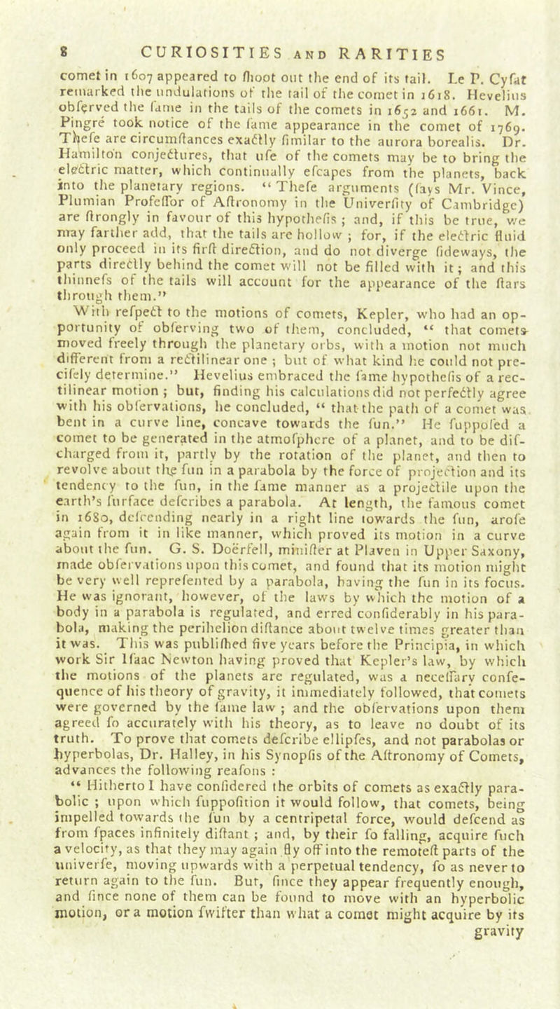 comet in 1607 appeared to flioot out the end of its tail. Le P. Cyfat remarked tlie undulations of the tail of tlie cornet in 1618. Hcvelius obf^rved the lanie in the tails of tlie comets in 1652 and 1661. M. Pingre took notice of the lame appearance in the comet of 1769. Thefe are circumdances exa(5Hy limilar to the aurora borealis. Dr. Hamilton conjedlures, that life of the comets may be to bring the eledtric matter, which continually efcapes from the planets, back into the planetary regions. “ Thefe arguments (lays Mr. Vince, Plumian ProfclTor of Aftronomy in the Univerlity of Cambridge) are flrongly in favour of this hypothefis ; and, if this be true, v/e may farther add, that the tails are hollow ; for, if the elediric fluid only proceed in its firfl diredlion, and do not diverge fideways, the parts diredlly behind the comet will not be filled with it; and this thinnefs of the tails will account for the appearance of the liars through them.” With refpedi to the motions of comets, Kepler, who liad an op- portunity of obferving two of them, concluded, “ that comets- moved freely through the planetary orbs, with a motion not much different from a redlilinear one ; but of what kind lie could not pre- cifely determine.” Hevelius embraced the fame hypothelis of a rec- tilinear motion ; but, finding his calculations did not perfedtiy agree with his obfervations, he concluded, “ that the path of a comet was bent in a curve line, concave towards the fun.” He fuppofed a comet to be generated in the atmofphcrc of a planet, and to be dif- charged from it, partly by the rotation of the planet, and then to revolve about tlt,e fun in a parabola by the force of projection and its tendency to the fun, in the lame manner as a projectile upon the earth’s furface deferibes a parabola. At length, the famous comet in 16S0, dclrcnding nearly in a right line low’ards the fun, arofe again from it in like manner, whicli proved its motion in a curve about the fun. G. S. Doerfell, miniffer at Plaven in Upper Saxony, made obfervations upon this comet, and found that its motion might be very well reprefented by a parabola, having the fun in its focus. He was ignorant, however, of the laws by which the motion of a body in a parabola is regulated, and erred'confiderably in his para- bola, making the perihelion diflance about twelve times greater than it was. This was publilhed five years before the Principia, in which work Sir Ifaac Newton having proved that Kepler’s law, by which the motions of the planets are regulated, was a necelfary confe- qiience of his theory of gravity, it immediately followed, that comets were governed by the fame law ; and the obfervations upon them agreed fo accurately with his theory, as to leave no doubt of its truth. To prove that comets deferibe ellipfes, and not parabolas or hyperbolas. Dr. Halley, in his Synopfis of the Aftronomy of Comets, advances the following reafons : “ Hitherto 1 have confidered the orbits of comets as exaflly para- bolic ; upon which fuppofition it would follow, that comets, being impelled towards the fun by a centripetal force, would defeend as from fpaces infinitely diffant ; and, by their fo falling, acquire fuch a velocity, as that they may again fly oft' into the remotefl: parts of the univerfe, moving upwards with a perpetual tendency, fo as never to return again to the fun. But, fmee they appear frequently enough, and fince none of them can be found to move with an hyperbolic motion, ora motion fwifter than what a comet might acquire by its gravity