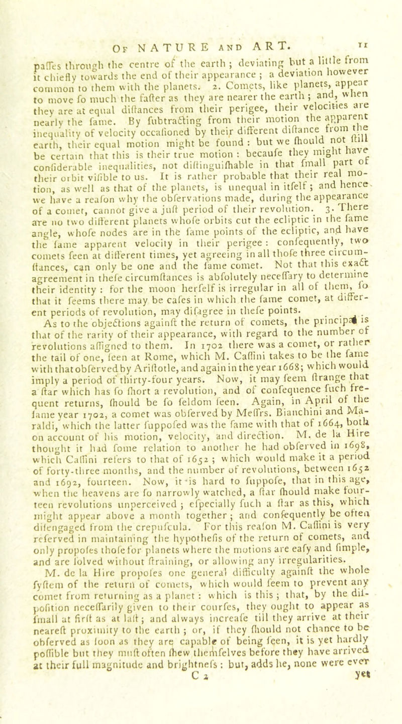 paOes through the centre of tlie earth ; deviating but a little from it chiefly towards the end of their appearance ; a deviation liowever common to them with the planets. 2. Comets, like planets, appear to move fo much the fafter as they are nearer the earth ; and, when they are at equal diflances from their perigee, their velocities are nearly the fame. By fubtradUng from their motion the apparent inequality of velocity occalioned by their different diflance from tlie earth, their equal motion might be found: but we fliould not Ui be certain that this is their true motion ; becaufe they might nave confiderable inequalities, not didinguifliable in that fmall part o their 01 bit vilible to us. It is rather probable that their real mo- tion, as well as that of the planets, is unequal in itfelt ; and hence we have a reafon why the obfervations made, during the appearance of a comet, cannot give a juft period of their revolution. 3. I here are no two dilferent planets whofe orbits cut the ecliptic in the fame angle, whofe nodes are in the fame points of the ecliptic, and have the fame apparent velocity in their perigee : confequently, two comets feen at different times, yet agreeing in all thofe three circun^ (lances, can only be one and the fame comet. Not that this exact agreement in thefe circumflances is abfolutely neceffary to determine their identity : for the moon herfelf is irregular in all of them, lo that it feems there may be cafes in which the fame comet, at differ- ent periods of revolution, may difagree in thefe points. ■ ^ ■ As to the objections againft the return of comets, the principrt is that of the rarity of their appearance, with regard to the number of revolutions affigned to them. In 1702 there was a comet, or rather the tail of one, feen at Rome, which M. Cafiini takes to be the fame with thatobfervedby Ariflotle, andagainin the year 1668; which would imply a period of thirty-four years. Now, it may feem If range that a (far which has fo fliort a revolution, and of confequence fuch fre- quent returns, fhould be lo feldom feen. Again, in April of the lame year 1702, a comet was obferved by Melfrs. Bianchini and Ma- raldi,'which the latter fuppofed was the fame with that of 1664, both on account of his motion, velocity, and direclion. M. de la Hire thought it had fome relation to another he had obferved in 169S, which CalTini refers to that of 1652 ; which would make it a period of forty-three months, and the number of revolutions, between 1652 and 1692, fourteen. Now, it-is hard to fuppofe, that in this age, w'l'ien the heavens are fo narrowly watched, a flar fhould make four- teen revolutions unperceived ; efpecially fuch a liar as this, which might appear above a month together ; and confequently be often difengaged from tlie crepiifcula. For tliis realon M. Cafiini is very referved in maintaining the Itypothefis of the return of comets, and only propofes thole for planets where the motions are eafy and fimple, and are lolved without draining, or allowing any irregularities. M. dc la Hire propoles one general difficulty againft the whole fyflem of the return of comets, which would feem to prevent any comet from returning as a planet : which is this ; that, by the dil- pofition neceffarily given to their courfes, they ouglu to appear as linall at firft as at lalt; and always increafe till tliey arrive at their neareft proximity to the earth ; or, if they fliould not chance to be obferved as loon as they are capable of being feen, it is yet hardly poflible but they mud often (hew theiiifelvcs before they have arrived at their full magnitude and brightnefs; but, adds he, none were ever C a