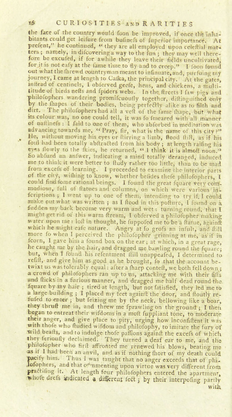 the face of the country would foon be improved, if once the inha- bitants could get leilure from bufinefs of fupefior importance. At prefent,” he continued, “ they are all employed upon ccleflial mat- ters ; namely, in difcoveringa way to tlie fun ; they may well there- fore be exculed, if for awhile they leave their fields uncultivated, lor it is not eafy at the fame time to fly and to creep.” I !bon found out what the flirewd countryman meant to infinuate.and, purfuing my journey, I came at length to Calka, the principal city. At the gates, inliead of centinels, I oblerved gecfe, hens, and chickens, a multi- titude of birds nefts and fpiders webs. In the.ftreets I faw pigs and philofophers wandering promifcuoully together, diflingiiillicd only by the ihapes of their bodies, being perfeffly alike as to filth and dirt. The philofophers had all a vefl ot the lame fltapc, but what its colour was, no one could tell, it was fo fmeared with all manner of nallinefs : 1 faid to one of them, w ho abforbed in meditation was advancing towards me, “ Pray, fir, what is the name of this city f” fie, without moving his eyes or flirring a limb, flood (lill, as if his foul bad been totally abflradted from his body ; at length raifmg liis ey»s flowly to the Ikies, he returned, “ I think it is almoll noon.” So ablurd an anlwer, indicating a mind totally deranged, induced me to think it were better to (ludy rather too little, than to be mad from cxcefs of learning. I proceeded to examine the interior parts of the city, wifliing to know, whether befides thefe philofophers, I could find feme rational beings. I found the great fquare very com- modious, full of Ifatiics and columns, on which were various in- feriptions ; I went up to one of them, intending to try if. I could make out what was written ; as I flood in this poflure, 1 found on a liidden my bark become very warm and wet : turning round, that I miglit get rid or this warm ftream, I obferved a philofopber making w ater upon me : lofl in tliought, he fnppofed me to be a flatue, againft which he might cafe nature. Angry at fo grofs an infulr, and ftill more lo when I perceived the philolbpher grinning at me, as if in fcorn, I gave him a found box on tlie ear; at which, in a great rage, he caught me by the hair, and dragged me bawling round tJie fquarej but, when I found his refentment (till unappeafed, I determined to refift, and give him as good as he brought, fo that the account be- twixt us was tolerably equal: after a (harp contefl, we both fell dove n ; a crowd of philofophers ran up to us, attacking me with their fills and flicks in a furious manner, and dragged me half dead round the fquare by my hair ; tired at length, but not fatisfied, they led me to a large building ; I placed my feet againft the door, and floiitly re- filled to enter ; but feizing me by the neck, bellowing like a boar, they tbruft me in, and threw me fprawling On tlie ground ; I then began to entreat tlieir wifdoms in a moft fuppliant tone, to moderate their anger, and give place to pity, urging how inconfiftent it was with thofe who fludied wifdom and philolbphy, to imitate the fury of tvild beafts, and to indulge thofe palfions againft the excefs of Vvhich they ferioufly declaimed. They turned a deaf ear to me, and the philolbpher who firfl affroftted me renewed his blows, beating me as if I had been an anvil, and as if nothing fliort of my death could Iiacify him. Thus I was taught that no anger exceeds that of phi- ofophers, and that c'^'-nmenting upon virtue was very dilFercnt from praffifing it. At length four philofophers entered the apartment, t^bofe drefs indicaled 9 di^ercni febt j by their interpofing partly witb