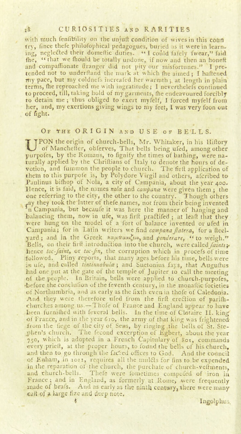 ■with much fenfibility on the unjuft condition of wives in this codn try, fince thefe philofopliical pedagogues, buried as it were in learn- ingj neglc£Icd tlieir douieftic duties. “ I could lafely fwear,” fair! Ihe, “that we fliould be totally undone, if now and then an boneft and conipalTionate (hanger did not pity our misfortunes.” 1 pre- tended not to underftand the niaik at which flie aimed; I haftened rtiy pace, but my coldnefs increafed lier warmth ; at length in plain terms, ftie reproached me witli ingratitude; I neverthelefs continued to proceed, till, taking hold of my garments, llie endeavoured forcibly to detain me; thus obliged to exert myfelf, I forced myfelf from Jier, and, my exertions giving wings to my feet, 1 was very foon out of fight. Of the ORIGIN and USE of BELLS. UPON the origin of church-bells, Mr. Whitaker, in his Hiftory of Manchcftcr, oblerves. That bells being ufed, among other purpoCes, by the Romans, to fignify the times of bathing, were na- turally applied by the Chriftians of Italy to denote the hours of de- votion, and fummon the people to church. The firft application of them to this puriiofe is, by Polydorc Virgil and others, afcribed to Paulinus biftiop ot Nola, a city of Camjiania, about the year 400. Hence, it is laid, the names nolm and caaipana were given them ; the one referring to the city, the other to the country. Though others -ay they took the latter of thefe names, not from their beinginvented ’n Campania, but bccaufe it was here the manner of hanging and balancing them, now in ufe, was firft praftifed ; at leaft that they were hung on the model of a fort of balance invented or ufed in Campania; for in Latin writers find campanajlatera, for a ftcel- yard ; and in the Greek and pondnaTc, “to weigh.” Bells, on their firft introduction into the church, were calledym/z/s;. iience loc-J'aint, or toc-Jin, the corruption wliich in procefs of time follow'ed. Pliny reports, that many ages before his time, bells were in u(e, and called tiniinnabula \ and Suetonius fays, that Auguftus had one put at the gate of the temple of Jupiter to call the meeting of the people. In Britain, bells were applied to churcb-purpofes, ■before the conclulion of tlie feventh century, in the monaftic Ibcieties of Northumbria, and as early as the fixth even in thofe of Caledonia. And they were thcrelore tiled from the firft eredion of parifti- churcl'.es among us. —1 liofe of France and England appear to have been furnilhed with fevcral bells, in the time of CLotaire II. king of France, and in the year 610, the army of tliat king w as frightened liom the liege of the city of Sens, by ringing the bells of St. Ste- phen’s cluirdi. The fecond excerption of Egbert, about the year 950, which is adopted in a French Capitulary of Sot, commands every prieft, at the proper hours, to found the bells of hi.s church, and then to go through the fac'rcd offices to God. And the council of Enham, in loii, requires all the miilds for fins to be expended in the reparation of the church, the purchale of cliurcli-veftments, and church-bells. Thefe were lomciimcs compofed of iron ii’i France; and in England, as formerly at Rome, were frequently made of brafs. And as early as the ninth century^ there were many cult of a large fize and deep note. $ Ingolphui.