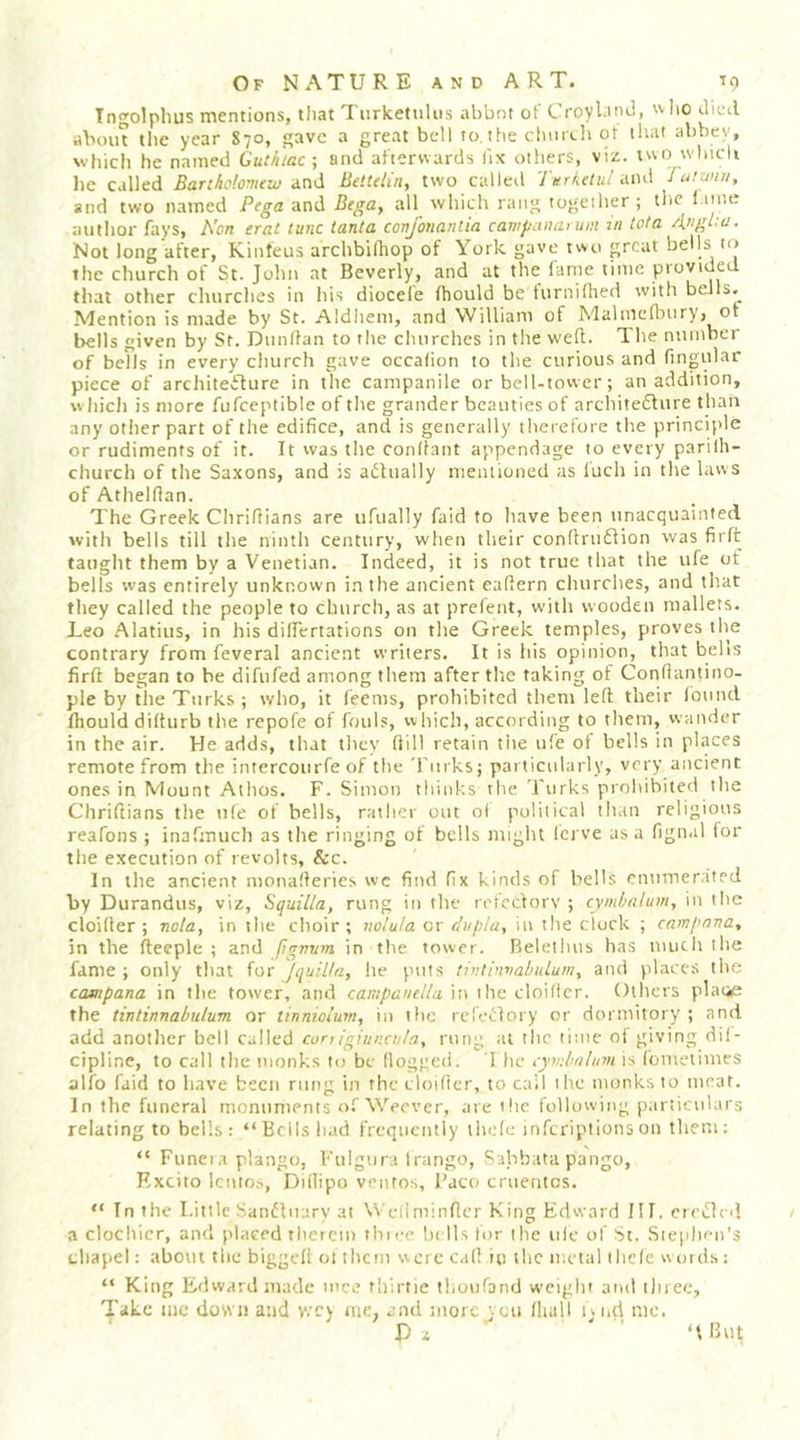 Tngolphus mentions, that Turketulus ahbnt of Croybncl, who died aboiu the year 870, gave a great bell to, the chiuLit ot iliat abbev, wliich he named Gutluac ; and afterwards lix others, viz. two wlncli he called Barthdovuzu and Bettdin, two called Turkctul and Ju!wiu, and two named Pega-mCl Begay ail which rang together ; the l ime author fays, Non erat tunc tanta cortjbnantia campaimruin in tota Angta. Not long after, Kinteus archbilhop of York gave two great bells to the church of St. John at Beverly, and at the fame time provided tliat other churches in his diocele fhould be turniflied with bells.^ Mention is made by St. Aldhem, and William of Malmellniry, ot l>ells given by St. Dtmllan to the churches in tlie weft. The number of bells in every church gave occahon to the curious and fingular piece of architecture in the campanile or bell-tower; an addition, wliich is more fufceptible of the grander beauties of architecture than any otlier part of the edifice, and is generally therefore the principle or rudiments of it. It was the conifant appendage to every parilh- church of the Saxons, and is actually mentioned as luch in the laws of Athelflan. The Greek Cliriftians are ufually faid to have been unacquainted with bells till the ninth century, when their conftriiCtion was firlt taught them by a Venetian. Indeed, it is not true that the ufe of bells was entirely unknown in the ancient eaftern churches, and that they called the people to church, as at prefent, with wooden mallets. Leo Alatius, in his dilfertations on the Greek temples, proves the contrary from feveral ancient writers. It is his opinion, that belts firft began to be difufed among them after tlic taking of Conflantino- ple by the Turks ; who, it feems, prohibited them left their lound Ihould difturb the repofe of fouls, which, according to them, wander in the air. He adds, that they ftill retain tiie ufe ot bells in phaces remote from the intercourfe of the Turks; particularly, very ancient ones in Mount Athos. F. Simon thinks the Turks prohibited the Cliriftians the ufe of hells, rather out o( political than religious reafons ; inafmuch as the ringing of bells might Icrve as a fignal for the execution of revolts, &amp;c. In the ancient monafteries wc find fix kinds of bells enumerated by Durandus, viz, Squilla, rung in the rctcclorv ; cymlmlum, in the cloifter ; nola, in the choir ; no/u/a or duplu, in the clock ; campnna, in the fteeple ; and ftgnvm in the tower. Belethus has uiiith the fame ; only that for JquiUa, he puts tintbivahidumy and places the campana in the tower, and campanella \w ihc cloilicr. Others platie the tintinnabulum or tinnioium, in ific refeCIory or dormitory ; and add another bell called conigiuncnla, rung at the time of giving dil- cipline, to call the monks to be flogged. 1 he cymbnlnvi is fomelimes alfo faid to have been rung in the cloifter, to call ih.e monks to meat. In the funeral monuments ofWeever, are the following particulars relating to bells: “Bells had frequently iliefe infcriptions on them: “ Funera plango, Fulgura Irango, Sahbata pango, Kxcito lento?, Diflipo venfos, I'aco cruentes. “ In the Little Sandluary at Weliminfter King Edward III. crcclo} 1 a clochlcr, and placed therein tliice ht lls for the ule of St. Sieplien’s cliapel: about the biggefi ol them were cafl in tlic metal iliefe w01 ds: “ King Edward made mce rhirtie thoufand weight and tliiec, Take me down and wey me, and more veu fliull lyud mo. P i ‘t But