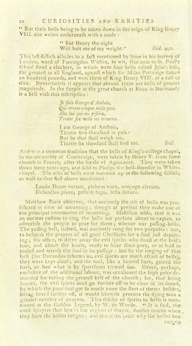 “ But thefe bells being to be taken down in the reign of King IIen;y Vlll. one writes underneath with a coale : “ But Henry the eight Will bait me of my weight.” Ibid. 492. This lad didich alludes to a fa£l mentioned by Stow in his Survey of l.ondon, ward of Farringdon Within, to wit, that near to St. Paul's Icbool dood a clochier, in which were four bells called JeJus’s bells, the greated in all England, againd which Sir Miles Partridge llakcd an hundred pounds, and won them of King Henry VIIf. at a call Oif dice. Neverthelefs it appears that abroad there are bells of greater magnitude. In the deeple at the great church at Roan in Normandy is a bell with this infeription : Je fuis George d' Ambois, Qui trente cinque milk pois. Mes lui qui me pefera, Trenle Jix milk me trouera. I am George of Ambois, Thirtie five ihoufand in pois: But he that lliall weigh me, Thirtie fix thoufand Ihall find me. Ibid. .And-it is a common tradition that the bells of King's-college chapel, in the univerfity of Cambridge, were taken by Henry V. from fome church in France, after the battle of .Agincourt. They were taken down fome years ago, and fold to Phelps the bell-founder in White- chapel. The ufes of bells were lummed up in the following didich, as well as t'lat firll above mentioned ; l.audo Dcum verum, plebem voco, conjitgo clerum, Defunitos ploro, pedem fugo, fella decoro. Matthew Paris obferves, that anciently the ufe of bells was pro- liibued in time of mourning ; though at prefent they make one of the principal ceremonies of mourning. Mabillon adds, that it was an ancient cuflom to ring the bells tor perlons about to expire, to advertife the people to pray for them ; whence our pading-bells. The palling bell, indeed, was anciently rung for two purpofes : one,^ to befpeak the prayers of all good ChriHians for a foul jud depart- ing ; the other, to drive away the evil fpirits who dood at tlie bed’s foot, and about the houle, ready to feize their prey, or at lead to moled and terrify the ,'oul in its palFage : but by the ringing of that bell (for Duramius informs'us, evil fpirits are much afraid of bells}, they were kept aloof; and the foul, like a hunted hare, gained the dart, or had what is by fportfmen termed law. Hence, perhaps, cxclufive of the additional labour, was occafioned the high price de- manded for tolling the greated bell of the church ; for, that being louder, the evil fpirits mud go farther od'to be clear of its found, by which the poor (bui got fo much more the dart of them: befides, being heard farther off, it would likewile procure the dying man a greater number of prayers. 1 his dillike of fpirits to bells is men- noned in the Golden Legend, by W. de Worde. “ It is faid, the evill fpirytes that ben in the regyon of thayre, double moche when they liere the belles rongca ; and tins is the caule wliy the belles ben rongey