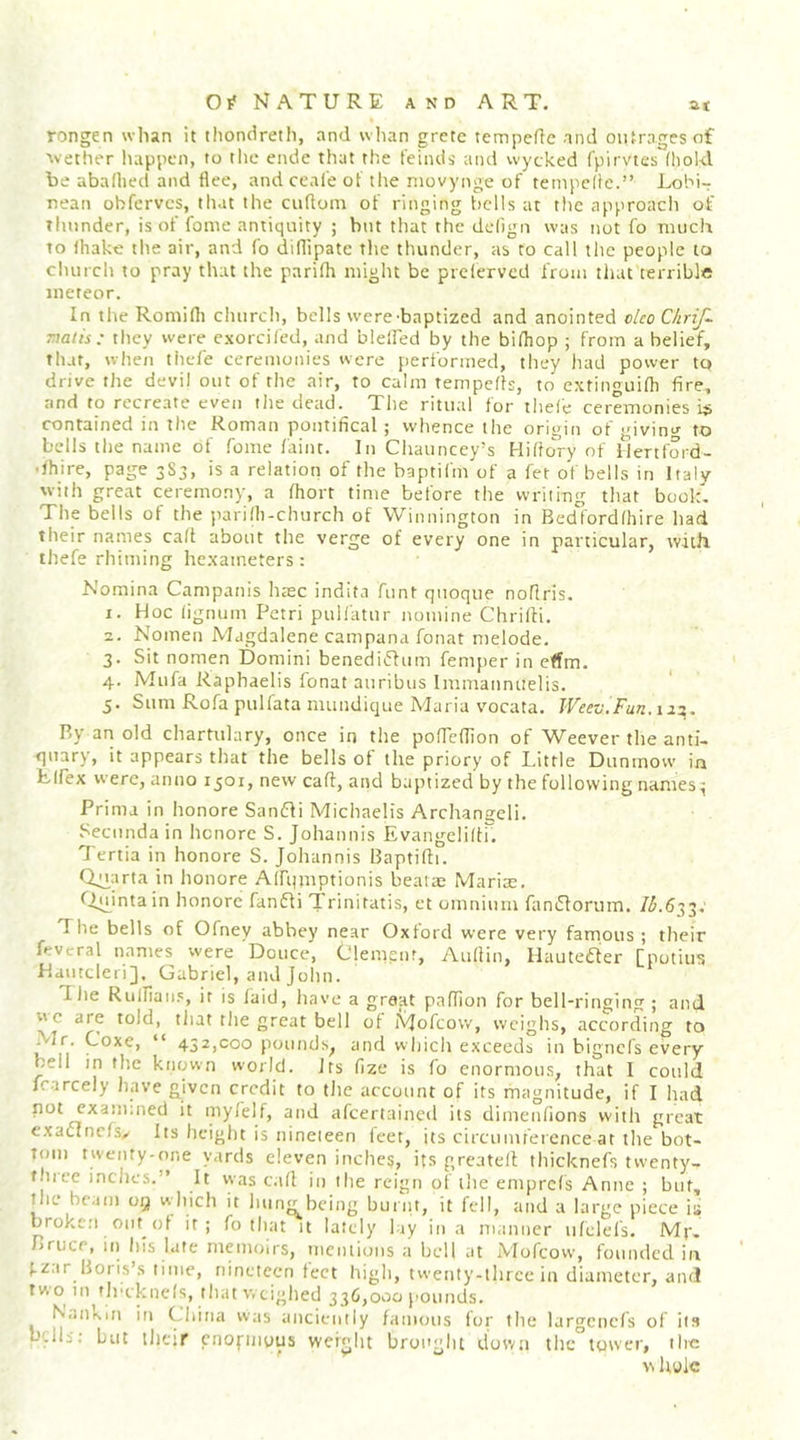 rongen whan it thondreth, and wlian grctc tempefic and outrages of avether happen, to the endc that the feinds and wycked fpirvtes (hold be abafhed and flee, and ceale of tlie niovynge of tempclle.” Lobi-r nean obferves, that the cuflom of ringing bells at the approach of thunder, is of fonie antiquity ; but that the delign was not fo much to fhake the air, and fo diflipate the thunder, as to call the people to church to pray that the parifh might be preferved from that terrible meteor. In tlte Romifl) church, bells were-baptized and anointed clco Chrif- malis : they were cxorciled, and bleffed by the bidiop ; from a belief, that, when thele ceremonies were performed, they had power to drive the devil out of the air, to calm tempefls, to extinouifh fire, and to recreate even tlie dead. The ritual for thefe ceremonies is contained m the Roman pontifical \ vvhence the origin of '^ivinv to bells the name of feme faint. In Chauncey’s Hiflo^ry of llertford- • fhire, page 3S3, is a relation of the baptifm of a fet of bells in Italy with great ceremony, a fhort time before the writing that book. The bells of the parifh-church of Winnington in Bedford (hire had their names ca(t about the verge of every one in particular, wiill thefe rhiming he.xaineters: Nomina Campanis haec indita funt qiioque noflris. 1. Hoc (ignum Petri pulfatur nomine Chrifti. 2. Nomen Magdalene campana fonat melode, 3. Sit nomen Domini benediiflum femper in effm. 4. Mufa Raphaelis fonat auribus Immanniielis. 5. Sum Rofa pulfata mundique Maria vocata, JVeezj.Fun.ii:^. P.y an old chartulary, once in tlie pofTcffion of Weever the anti- quary, it appears that the bells of the priory of Little Dunmow in Llfex were, anno 1501, new caff, and baptized by the following names ^ Prima in honore Samfli Michaelis Archangeli. Secimda in hcnorc S. Johannis EvangelidK Tertia in honore S. Johannis Baptifii. in honore Airqmptionis beatae Marias, f^fu^intain honore fanfli Trinitatis, et omnium famflorum. /L633; The bells of 0(ney abbey near Oxford were very famous ; their Rvcral names were Douce, Clemgnr, Aufiin, Hauteaer [potius Hamclei i], Gabriel, and John. Tlie Riilliaii.', it is laid, liave a great paflion for bell-ringing ; and wc are told, tliat the great bell of Mofeow, weighs, according to Mr. Coxe, “ 432,000 pounds, and whicli exceeds in bignc(s every bell in tlie known world. Its fize is fo enormous, that I could irarcely have given credit to tlie account of its magnitude, if I had not cxaimned it myleif, and afcertaiiicd its diineiifions with great exactnefsy Its lieiglit is nineieen Icet, its circumference at the bot- tom twenty-one yards eleven inches, its greatelf thicknefs twenty- thice inches.” It was ca(l in the reign of the emprcls Anne ; but, the beam oy which it luin^bcing burnt, it fell, and a large piece is brokc.'i out (if it; fo that it lately lay in a ni.inner iifclefs. Mp. Bruce, in his late memoirs, mentions a bell at Mofeow, fomulcd in (.zar Boris’.s time, nineteen tect high, twenty-three in diameter, and tw o in f Irek nets, that weighed 336,000 pounds. Nankin in China was anciently famous for the largciicfs of its bells; but their cnofinyus weight brought down tlic tower, the w hole