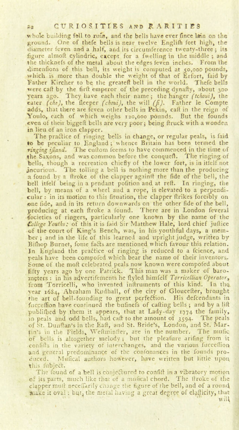 V hol« building fell to nun, and the bells have ever fince lain on the ground. One of thefe bells is near twelve Englilh feet high, the diameter fcven and a half, and its circumference twenty-three ; its figure almoft cylindric, encept for a fwelling in llic middle ; and the thicknefs of the metal about the edges leven inches. From the dimenfions of this bell, its weight is computed at 50,000 pounds, which is more than double the weight of that of Erfort, faid by Father Kirclier to be tlie greatefi bell in the world. Tliefe bells were cafl by the firft emperor of tlie preceding dynafty, about 3.00 years ago. They have each their name; tlie hanger (tchoui), the eater (cAeJ, the lleepcr (choui), the will (fi). Father le Compte adds, that there are fcven other bells in Pekin, call in the reign of Youlo, each of which weighs 120,000 pounds. But the founds even of their biggell bells are very poor; being flruck with a wooden in lieu of an iron clapper. The praflice of ringing bells in change, or regular peals, is faid >o be peculiar to England ; whence Britain has been termed the ringing ifiand. The cullom I'eems to have commenced in tlie time of the Saxons, and was common before tlie conqucB. The ringing of bells, though a recreation chiefly of the lower fort, is in itidf not incurious. The tolling a bell is nothing more than the producing a found by a Broke of the clapper againll the fide of the bell, the bell itlelf being in a pendant pofition and at reft. In ringing, the bell, by means of a wheel and a rope, is elevated to a perpendi- cular : in its motion to this fituation, tlie clapper llrikes forcibly on ©lie fide, and in its return downwards on the other fide of the bell, producing at each Broke a found. There are in London feveral societies of ringers, particularly one known by the name of tlie Cvlicge Youths: of this it is faid Sir Matthew Hale, lord chief juflice of tlie court of King’s Bench, was, in his youthful days, a mem- ber ; and in the life of this learned and upright judge, written by Bifiiop Burnet, fonie facts are mentioned which favour this relation. In England the pradtice of ringing is reduced to a fcience, and peals have been conipofed which bear tlie name of their inventors. Some of the nioB celebrated peals now known werecompofed about fifty years ago by one Patrick. This man was a maker of baro- meters : in his advertifcments he flylcd liinifelf Torricdlian Operator^ from Torricelli, who invented iiiBruments of this kind. In thq. vear 16S4, Abraham Riidhall, of the city of GlouceBer, brought the art of bell-founding to great perfection. His defendants in fncpelTion have continued the bnfinefs of caBing bells ; and by a lift publiflied by them it appears, that at Lady-day 1774 the family, in peals and odd bells, had caB to the amount of 3594. The peals of Sr. DunBan’s in the EaB, and St. Bride’s, London, and St. Mar- tin’s in tlie Fields, WeBminfter, are in the number. Tlie nnilic of bells is altogether melody ; but the pleafure arifing from it confiBs in tlie variety of interchanges, and tlie various fncccfiion and general predominance of the confonances in the founds pro- duced. Mufical autliors however, have written but little upon, This Uibjecl. Tiie found of a bell is cbnjeClured to confiB in a vibratory mptiort of its parts, much like tliat of a mniical chord. The Broke of tlie clapper muB neceiTanly cnaiige the figure of the bell, and of a round S;ake it ova! ; bgt^ the metal having a great degree of eli^s^jcity, that