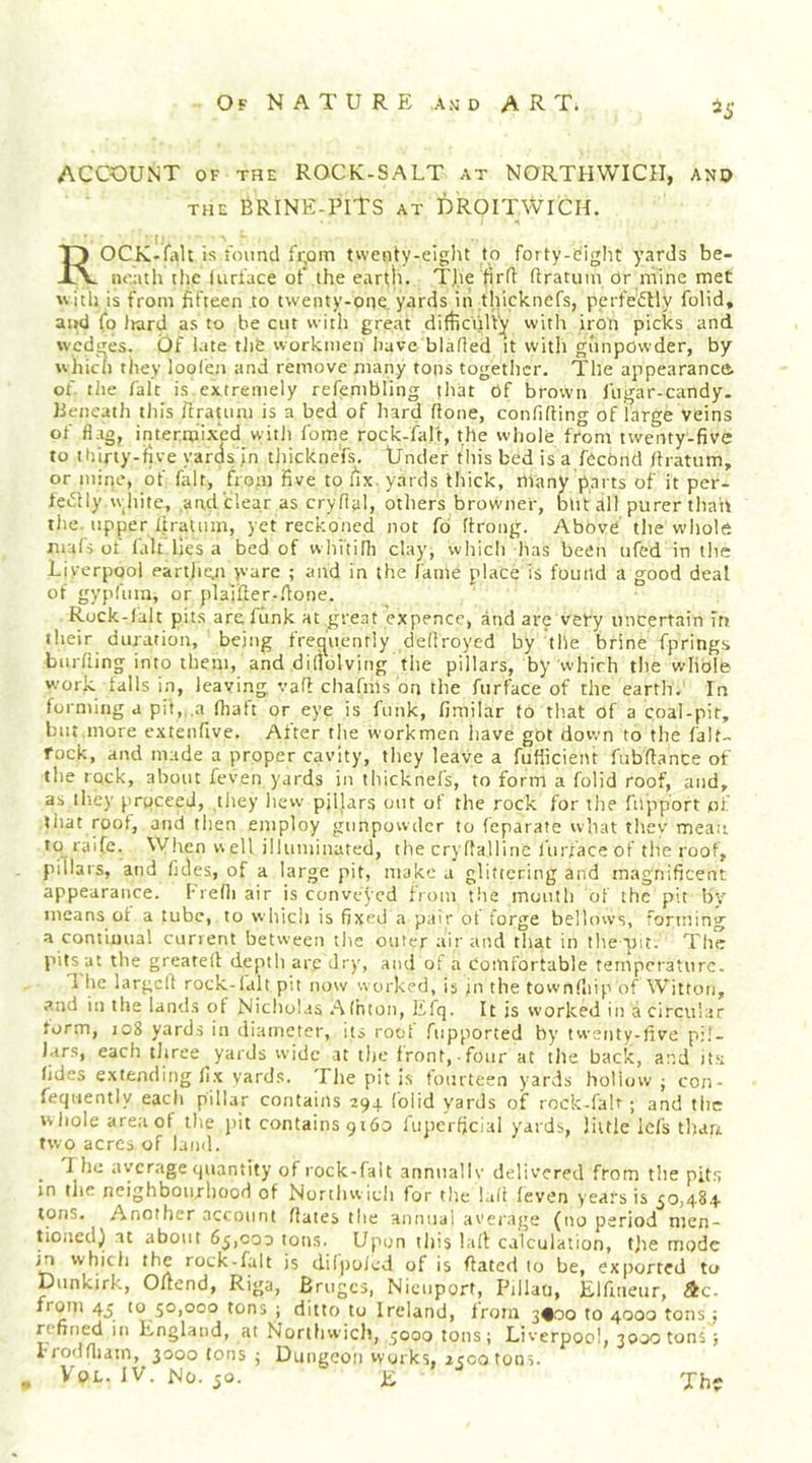 ACCOUNT OF THE ROCK-SALT at NORTHWICII, ano THE BRINE-PITS at DROITWICH. ROCK-falt is I'oimd fi'om twenty-eight to forty-i^ight yards be- neath the (urlace of the earth. The firfl ftratuin Or mine met ■with is from fifteen to twenty-one yards iii thickncfs, perfectly folid, and fo liard as to be cut with great difficiilV]^ with iron picks and wedges. Of iate th&amp; workmen Iiave bladed it vvitli giinpOwder, by which they loofen and remove many tons together. The appearance of the fait is extremely refembling that Of brown fugar-candy. heneuth this ffraumi is a bed of hard done, confiding of large veins of flag, intermixed with feme rock-falt, the whole from twenty-five to ihirty-ifive yaros >n thicknefs. Under this bed is a fOebnd dratnm, or mine, of fair, from five to fix. yards thick, many parts of it per- feOly vvhite, and clear as crydal, others browner, blit all purer thah tlie. upper dratnm, yet reckoned not fd droiig. Above the whole mufs of fait lies a bed of whitidi clay, which has been iifed in the Liverpool eartjien >vare ; and in the fame place is found a good deal of gypfiim, or plalider-.done. Rock-lalt pit.s arefiink at great expence, and are very uncertain Tn their duration, being frequently dedroyed by the brine fprings binding into them, and difiolving the pillars, by which the whole work tails in, leaving vad chafms on the furface of the earth.' In forming a pit,,.a diaft or eye is funk, firailar to that of a coal-pit, blit more exteiidve. After the workmen have got down to the fait- rock, and made a proper cavity, they leave a fufficieiu fubdance of tlie rock, about feven yards in tliicknefs, to form a folid roof, and, as they proceed, they hew pillars out of the rock for the filpport of that roof, and then employ gunpowder to feparate wliat thev mean to raife. When well illiiniinated, the crydalline I'urfaceof the roof, pillars, and fides, of a large pit, make a glittering and magnificent appearance. I-redi air is conveyed from tlie month of the pit by means ot a tube, to whicli is fixed a pair of forge bellows, forming a continual current between the oufer air and that in the pit. Tire pits at the greated depth are dry, and of a comfortable temperature. 1 he larged rock-lalt pit now worked, is jn the towndiip of Witton, .and in the lands ot Nicholas .‘\lhton, Efq. It is worked in a circular form, 108 yards in diameter, its root fiipported by twenty-five pil- lars, each three yards wide at the front, four at the back, and it.u fides extending fix yards. The pit is fourteen yards holiow j con- feqiiently each pillar contains 294 (olid yards of rock-fah ; and the whole areaof the jiit contains 9160 fuperfjcial yards, little Icfs tliari two acres of land. . ^ average quantity of rock-falt unniiallv delivered from the pits in tlie neighbourhood of Nortliw idi for the lad feven years is 50,48.4 tons. Another account dates tlie annual average (no period men- tioned) ut about 65,000 toms. Upon this lad calculation, tjie mode in which the rock-falt is difpoied of is dated to be, exported to Dunkirk, Odend, Riga, Bruges, Niciiport, Pillati, Eifineur, &amp;c- from 45 to 50,000 tons ; ditto to Ireland, from 3^00 to 4000 tons : refined in England, at Nortfiwich, 5000 tons; Liverpool, 3000 tons; iToddiatn, 3000 tons ; Dmigcoii works, 2500 tons. , VoL. IV. No. 50. E The