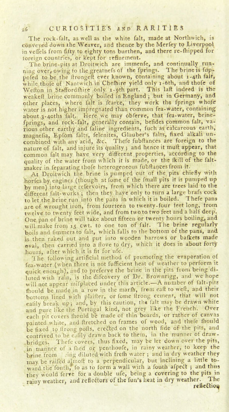 Tlie rock-falt, as well as the white fait, made at Northwich, is conveyed down the Weaver, and thence by the Merfey to Liverpool in vell'els from fifty to eighty tons burthen, and there re-fiiipped for foreign countries, or kept for refinement. Tlie brine-pits at Droitwich are immenfe, and continually run- ning over,^owing to the greatnefs of the fprings. The brine is fup- pofed to be the ftrongeft ever known, containing about j-4th fait, while thofe of Nantwich in Chefhire yield only i-6th, and thofc of Wefion in Staffordfhire only i-pth part. This laft indeed is the weakeft brine commonly boiled in England ; but in Germany, and other places, where fait is fCarce, they work the fprings whoi'e water is not higher impregnated than common fea-water, containing about 3*4oths fait. Here we may obferve, that fea-water, brine- fprings, and rock-falt, generally contain, befides common fait, va- rious other earthy and faline ingredients, fuch as calcareous earth, magnefia, Epfom falts, felenites, Glauber’s falts, fixed alkali un- combined with any acid, &amp;c. Thefe fubflances are foreign to the nature of fait, and injure its quality j and hence it muft appear, that common fait may have very difl'erent properties, according to the quality of the water from which it is made, or tlie fkill of the falt- inaker in feparating thofe heterogeneous fubfiances from it. At Droitwich the brine is pumped out of the pits chiefly with horfcs by engines (though at fome of the fmall pits it is pumped up by men) into large refervoirs, from which there are trees laid to the different falt-works ; then they have only to turn a large brafs cock to let the brine run into the pans in which it is boiled. Thefe pans are of wrought iron, from fourteen to twenty-four feet long, from twelve to twenty feet wide, and from two to two feet and a half deep. One pan of brine will take about fifteen or twenty hours boiling, and will make from 15 cwt. to one ton of fait. The brine regularly boils and fimmers to fait, which falls to the bottom of the pans, and is then raked out and put into wooden harrows or bafkets made oval, then carried into a Hove to dry, whith it does in about forty hours, after which it is fit for ufe. '1 he following artificial method of promoting the evaporation of fea-water (when there is not fufficient heat of weather to perform it quick enough), and to preferve the brine in the pits from being di- luted with raui, is the difeovery of Dr. Brownrigg, and we hope will not appear mifplaced under this article.—A number of falt-piis fliould be made in a row in the niarfh, from eafi to wefi, and their bottoms lined with plaifler, or fome (Irong ceinept, that will not eafily brea^ upj and, by this caution, the fait may be drawn white and pure like the Portugal kind, not grey like the French. Over each pit covers ihould be made of thin boards, or rather of canvas painted white, and firetched on frames of wood, and thefe lliould be fixed tp (Irong polls, ereacd on the north fide of the pits, and contrived to be eafily draivn back to them, in the manner of draw- brid‘’-es. Thefe covers, thus fixed, may be let down over the pits, in nTanncr of -i (lied or penthoufe, in rainy weather, to keep the brine from . ing diluted with freOi water ; and in dry weather they may be raifed ahnoft to a perpendicular, but inclining a little to- ward the foutb,^ (b as to form a wall w'ith a fouth afpetft j and thus they would ferve for a double ufe, being a covering to the pits in rainy weather, and refleflors of the fun’s heat in dry weather. The refleflioi^