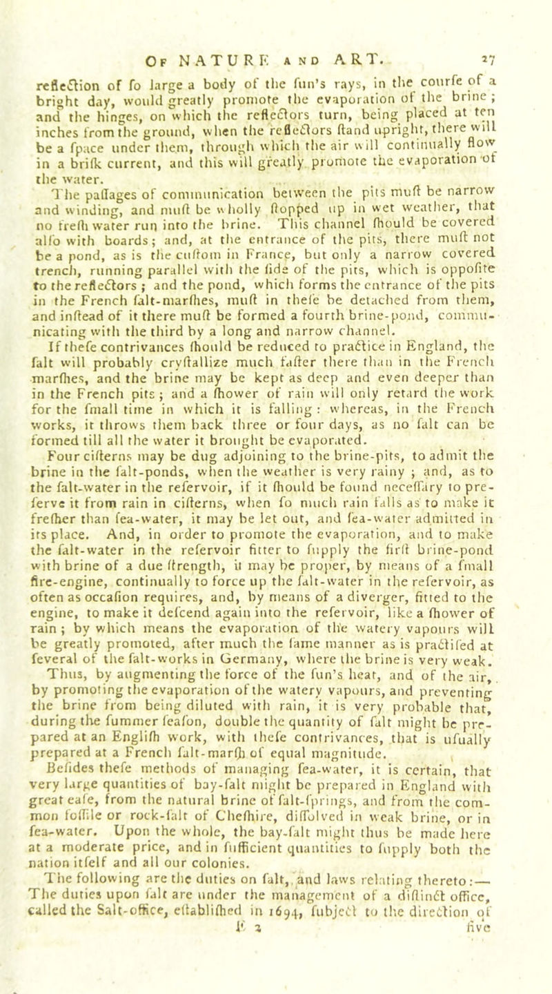 reflciSlion of fo large a botly of the fun’s rays, in the covirfe of a bright day, would greatly promote the evaporation of the brine; and the hinges, on which the reflectors turn, being placed at ten inches trom the grounti, when the rcfleilors (land upright, there will be a fpace under them, through which the air will continually flow in a brifk current, and this will greatly promote the evaporation ot the water. 1 he pallages of communication between the pits mufl be narrow and winding, and mufl be wholly flopped up in wet weather, that no frefli water run into the hrine. This channel fhould be covered alfo with boards; and, at the entrance of the pit.s, there mufl: not be a pond, as is the cuflom in France, but only a narrow covered trench, running parallel with the lide of tite pits, which is oppofite to the refleiflors ; and the pond, which forms the entrance of the pits in the French lalt-marflies, mufl in thel'e be detached from them, and inflead of it there mufl be formed a fourth brine-pond, commu- nicating with the third by a long and narrow channel. If thefe contrivances fhould be reduced to pradVice in England, the fait will probably cryftallize much fafter there than in the Frencli niarlhes, and the brine may be kept as deep and even deeper than in the French pits; and a (bower of rain will only retard the work for the fmall time in which it is falling : whereas, in the French works, it throws them back three or four days, as no fait can be formed till all the water it brought be evaporated. Four ciftern.s may be dug adjoining to the brine-pits, to admit the brine in the falt-ponds, when the weather is very rainy ; and, as to the falt-water in the refervoir, if it rtiould be found neceffary 10 pre- ferve it from rain in eiflerns, when fo much rain falls as to make it frefber than fea-water, it may be let out, and fea-water admiited in its place. And, in order to promote the evaporation, and to make the falt-water in the refervoir fitter to fupply the firfl brine-pond with brine of a due flrength, it may be proper, by means of a fmall fire-engine, continually to force up the falt-water in the refervoir, as often as occafion requires, and, by means of a diverger, fitted to the engine, to make it defeend again into the refervoir, like a fhower of rain; by which means the evaporation of the watery vapours will be greatly promoted, after much the fame manner as is pradlifed at feveral of the fait-works in Germany, where the brine is very weak. Thus, by augmenting the force of the fun’s heat, and of the air,, by promoting the evaporation of the watery vapours, and preventing the brine from being diluted with rain, it is very probable that, during tlie fummer Ceafon, double the quantity of fait might be pre- pared at an Englifb work, with ihefe contrivances, that is ufually prepared at a French falt-marfii of equal magnitude. Befides thefe methods of managing fea-water, it is certain, that very large quantities of bay-falt might be prepared in England witli great eafe, from the natural brine of falt-f'prings, and from tlie com- mon foflile or rock-falt of Chcfliire, diffolved in weak brine, or in fea-water. Upon the whole, the bay-falt might thus be made here at a moderate price, and in fiifficient quantities to fupply both the nation itfelf and all our colonies. The following are the duties on fait, and laws relating thereto; — The duties upon fait are under the management of a diflindl office, called the Salt-office, eflablifbed 1111694, fubjefl to the direction of I' 3 fiv*e