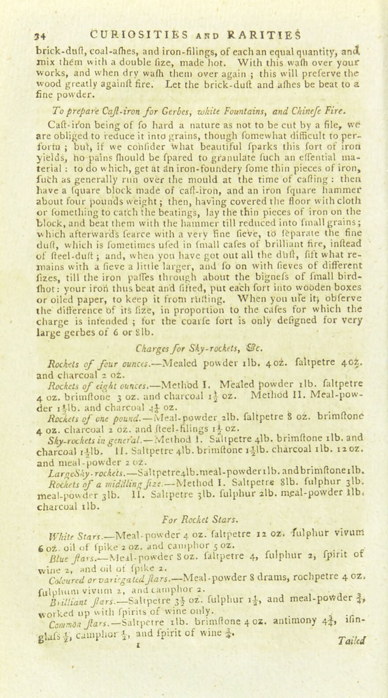brick-diifl, coal-afhes, and iron-filings, of each an equal quantity, ancl mix ih^m with a double fizc, made hot. With this wafii over your works, and when dry wa(h them over again ; this will prcferve the wood greatly againft fire. Let the brick-dull and alhes be beat to a fine powder. To ptepart Cajl-iron for Gerbes, white Fountains, and Chinefe Fire. Calt-idon being of fo hard a nature as not to be cut by a file, we are obliged to reduce it into grains, though fomewhat difficult to per- forin ; but> if we cohfider what beautiful fparks this fort of iron yields, ho pains fliould be fpared to granulate Inch an elfential ma- terial : to do w hich, get at dn iron-foundery fome thin pieces of iron, futh as generally run over the mould at the time of carting: then liavc a (quare block made of caff-iron, and an iron fquare hammer about four pounds weight; then, having covered the floor with cloth or lomething to catch the beatings, lay the thin pieces of iron on the block, and beat them with the hammer till reduced into fmallgrains; which afterwards fcarce with a very fine fieVe, td feparaie the fine duff, which is lometimes ufed in (mall cafes of brilliant fire, inrtead of (leel-duft; and, when you have got out all the dlirt, fift what re- mains with a fievc a little larger, and fo on with fievcs of different fizes, till the iron paffes through about the bignefs of fmall bird- fhot: your iron thus beat and lifted, put each fort into wooden boxes or oiled paper, to keep it from rlilting. When you ufe it; obferve the diflerence of its lize, in proportion to the cafes for which the charge is intended ; for the coaifc lort is only defrgned for very large gerbes of 6 or Sib. Charges for Sky-rockets, &amp;c. Rockets of four ounces.—Mealed powder ilb. 40Z. faltpetre 405, and charcoal 2 oz. Rockets of eight ounces.—Method I. Mealed powder ilb. faltpetre 4 oz. brimllone 3 oz. and charcoal oz. Method II. Meal-pow- der li-lb. and charcoal qj oz. Rockets oj one pound. — iVleal-powder ilb. faltpetre 8 oz. brimllone 4 oz. charcoal 2 oz. and fteel-filings i^-oz. Sky-rockets in general. —'^Ic-yhoA. 1. Saltpetre 41b. brimftone ilb. and charcoal i-,',lb. 11. Saltpetre 41b. brimllone lilb. charcoal ilb. iioz. and meal-powder 2 oz. n LaroeSky .rockets.—Saltpetrc^b.meil-powderilb. andbnmrtoneilb. Rockets cf a middling fize.—Method I. Saltpetre 8lb. fulphur 31b. meal-powder 31b. II. Saltpetre 51b. fulphur zlb. meal-powder lib. charcoal ilb. For Rocket Stars. ir/«fe Sf/iri.—Meal-powder 4 oz. faltpetre 12 oz. fulphur viviun 6oz- oil of fpike 2 oz. and camphor 5 oz. - . , r ■ • c Meal-powder 8oz. faltpetre 4, fulphur 2, fpirit ot wine 2, and oil of fpike 2. Coloured orvarirgaudMeal-powder 8 drams, rochpetre 4 oz. fululuim vivurn 2, and camphor 2. , j , Bnlliant Saltpetre oz. fulphur li, and meal-poWder worked up with fpirits of wine only. Common Saltpetre ilb. brimllone 4 oz. antimony 4f, ilm- glafs -t, camphor and fpirit of wine