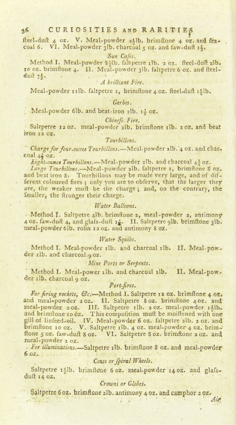 fteel-duft 4 oz. V. Meal-powder a^lb. brimftone 4 oz. and fca« coal 6. VI. Meal-powder 31b. charcoal 5 oz. and faw-duft Sun Cafes, Method I. Meal-powder S^lb. faltpetre ilb. 2 oz. fleel-dufl alb. 10 oz. brimftone 4. 11. Meal-powder 31b. faltpetre 6 oz. and fteel- duft 7^. A brilliant Fire. Meal-powder nib. faltpetre i, brimftone 4 oz. fteeUduft i|^lb. Gerbes. . Meal-powder 6lb. and beat-iron alb. oz. Ckinefe Fire, Saltpetre 12 oz. meal-powder alb. brimftone ilb. 2 oz. and beat h'on 12 oz. Tourbillons. Charge for four-ounce Tourbillons.—Meal-powder ilb.4 oz. and char- coal 4i oz. Eight-ounce Tourbillons.—Meal-powder alb. and charcoal 4|^oz. Large Tourbillons.—Meal-powder alb. faltpetre i, brimftone S oz. and beat iron 8-. Tourbillons may be made very large, and of dif- ferent coloured fires j only you are to obferve, that the larger they are, the weaker muft be the charge; and, on the contrary, the fnialler, the ftronger their charge. Water Balloons, . Method I. Saltpetre 41b. brimftone 2, meal-powder 2, antimony 40Z. faw-duft 4, and glafs-duft 1^. II. Saltpetre 91b. brimftone 31b. meal-powder 6lb. rofin laoz. and antimony 8 oz. Water Squibs, Method I. Meal-powder ilb. and charcoal ilb. II. Meal-pow- der lib. and charcoal 90Z. ' ' Mine Ports or Serpents. Method I. McaUpower ilb. and charcoal ilb, II. Meal-pow- der lib. charcoal 9 oz. Port-fires. For firing rockets, L3c.—Method I. Saltpetre la oz. brimftone 4 oz, and meal-powder 20Z. II. Saltpetre 8 oz. brimftone 40Z. and meal-powder 20Z. III. Saltpetre ilb. 2 oz. meal-powder i-ilb, and brimftone 10 oz. This compofition muft be moiftened with one gill of linfeed-oil. IV. Meal-powder 6 oz. faltpetre 2lb. 2 oz. and brimftone 10 oz. V. Saltpetre ilb. 4 oz. meal-powder 4 oz. brim- ftone 5 oz. faw-duft 8 oz. VI. Saltpetre 8 oz. brimftone a oz. and meal-powder 2 oz. . For illuminations.—Saltpetre ilb. brimftone 8 oz. and meal-powdef 6.0Z. - . Cants orfpiral Wheels, Saltpetre i^lb. brimftdne 6 oz. meal-powder 14 oz. and glafs- duft 14 oz. ' ' ■ Crotons or Globes, Saltpetre 6 oz. brimftone alb. antimony 4 oz. and camphor a oz, . - ^ ‘ ‘