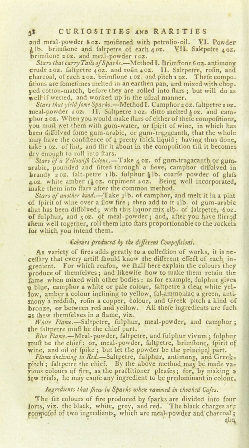 and meal-powder 8or. raoiftened with pctrolio-oil. VI. Powder tlb. brimftone and faltpetre of each 40Z. YU. Saltpetre 40Z, rimdone zoz. and meal-powder loz. Stars t/iat carry Tails of Sparks.—Method I. Brimflone6oz. arvtimony crude zoz. faltpetre 46z. and rofin 40Z. II. Saltpetre, rofin, and charcoal, of each a oz. brimftone i oz. and pitch loz. Thefe com po- rtions are fometimes melted in an earthen pan, and mixed with chop- ped cotton-match, before they are rolled into ftars ; but will do as well'if wetted, and worked up in the ufual manner. Stars that yieldfame Sparks,—Method I. Camphor 2 oz. faltpetre i oz. meal-powder i oz. II. Saltpetre i oz. ditto melted ^oz. and cam- phor 2 oz. When you would make ftars of either of thele compofitions, you muft wet them with gum-water, or fpirit of wine, in which has been dilTolvcd fome gum-arabic, or gum-traga,canth, that the whole may have the confiftence of a pretty thick liquid ; having thus done, take I oz. of lint, and ftir it about in the compofttion till it becomes dry enough to roll into ftars. Stars of a Ycllowi/h Colgur.,—Take 4 oz. of gum-tragacanth pr gum- arabic, pounded and fitted through a fieve, camphor drftblved in brandy 20Z. falt-petre i lb. fulphur^lb. coarfe powder of glafs 4.0Z. white amber oz. orpiment zoz. Being well incorporated, make them into ftars after the common method. Stars of another kind.—^Take ilb. of camphor, and melt it in a pint of fpirit of wine over a flow fire ; then add to it ilb. of gum-arabic that has been diffolved; with this liquor mix ilb. of faUpette, 6 oz. of fulphur, and 50Z. pf meal-powder; and, after you have ftirrc<^ them well together, roll them into ftars proportionable to the rockets for wliich you intend them. Colours produced by the different Compofitiotis. As variety of fires adds greatly to a colle6lion of works, it Is nc- ceftary that every artift fhoiild know the different cffefl of eacJi, in- gredient. For which reafon, we fliall here explain the colours they produce of themfelves ; and likewife how to make them retain the fame when mixed with other bodies : as for example, fulphur gives a blue, camphor a white or pale colour, faltpetre a clear white yel- low, ambpr a colour inclining to yellow, fal-ammoniac a green, anti- mony a feddifl), rofin a copper, colour, and Greek pitch a kind of bronze, or between red and yellow. All thefe ingredients are fuch as fhew themfelves in a flame, viz. White Flame.—Saltpetre, fulphur, meal-powder, and camphor; the faltpetre muft be the chief part. Blue Flame.—Meal-powder, faltpetre, and fulphur vivum ; fulphuj jnuft be the chief: or, meal-powder, faltpetre, brimftonp, fpirit of wine, and oil of fpike ; but let the powder be the principal part. Flame inclining to Red.—Saltpetre, fulphur, antimony, and Greek- pitch ; faltpetre the chief. By the above method, may be made va- rious colpurs qf fire, as the praflitioner pleafes; for, by making a few trials, he may caufe any ingredient to be predominant in colour. Ingredients that fhew in Sparks when rammed in choakcd Cafes. The fet colours of fire produced by fparks are divided into four forts, viz. the black, white, grey, and red. The black charges ar- fonjjiofed of two ingredients, which are meal-powder and charcoal';