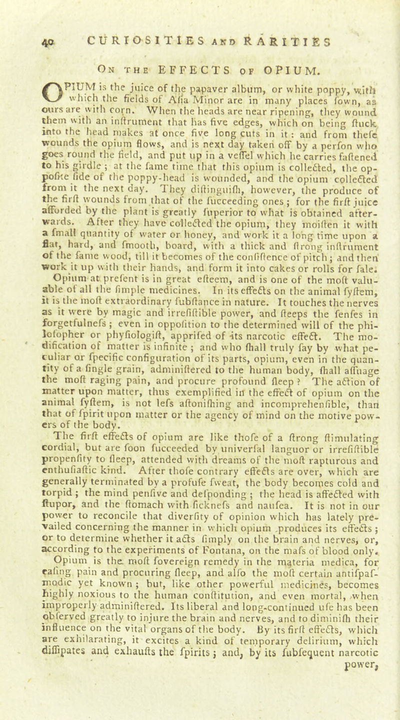 On the effects of OPIUM. OPIUM is the juice of the papaver album, or white poppy, with which the fields of Afla Minor are in many places fown, as ours are w ith corn. When tlie heads are near ripening, they wound them with an inftrument that has five edges, which on being fluck into the head makes at once five long cuts in it : and from thefe wounds the opium flows, and is next day taken off by a perfon wlio goes round the field, and put up in a vcffel which he carries faftened to his girdle ; at tlie fame time that this opium is colledted, the op- pofite fide of the poppy-head is wounded, and the opium colledled from it the next day. They difiinguifl], however, the produce of the firfi wounds from that of the fuccceding ones ; for the firft juice afforded by the plant is greatly fuperior to what is obtained after- wards. After they have colleifled the opium, they moiflen it with a fmall quantity of water or honey, and work it a long time upon a flat, hard, and fmooth, board, with a thick and flrong inflfumcnt of the fame w ood, till it becomes of the confiflence of pitch ; and then work it up with their hands, and form it into cakes or rolls for falei Opium at prefent is in great eftccm, and is one of the moft valu- able of all tlie fimple medicines. In itscffefts on the animal fyffem, it is the moft extraordinary fubftance in nature. It touches the nerves as it were by magic and irrefiftible power, and fteeps the fenfes in forgetfulnefs ; even in oppolition to the determined will of the phi- lofopher or phyfiologift, apprifed of its narcotic effeft. The mo- dification of matter is infinite ; and who fliall truly fay by what pe- culiar or fpecific configuration of its parts, opium, even in the quan- tity of a fingle grain, adminiftered to the human body, fhall affuage the moft raging pain, and procure profound flecp ? The aflion of matter upon matter, thus exemplified in the effeiff of opium on the animal fyftem, is not lefs aftonifhing and incomprehenfible, than that of fpirit upon matter or the agency of mind on the motive pow- ers of the body. The firft effedls of opium are like thofe of a ftrong ftimulating cordial, but are foon fucceeded by univerfal languor or irrefiftible propenfity to fleep, attended with dreams of the moft rapturous and enthufiaftic kind. After thofe contrary eff'efis are over, which are generally terminated by a profufe fweat, the body becomes cold and torpid ; the mind penfive and del'ponding ; the head is affedfed with ftupor, and the ftomach with ficknefs and naufea. It is not in our power to reconcile that diverfity of opinion which has lately pre- vailed concerning the manner in which opium .produces its effedls ; or to determine whether it adls Amply on the brain and nerves, or, according to the experiments of Fontana, on the mafs of blood only. Opium is the. moft fovereign remedy in the materia medica, for rafing pain and procuring fleep, and alfo the moft certain antifpaf- modic yet known ; but, like other powerful medicines, becomes highly noxious to the human conftitution, and even mortal, .when improperly adminiftered. Its liberal and long-continued u(e has been obferved greatly to injure the brain and nerves, and to diminifli their influence on the vital organs of the body. By its firft eftedls, which are exhilarating, it excites a kind of temporary delirium, which diffipates and exhaufts the fpirits 3 and, by its fubfequent narcotic power,