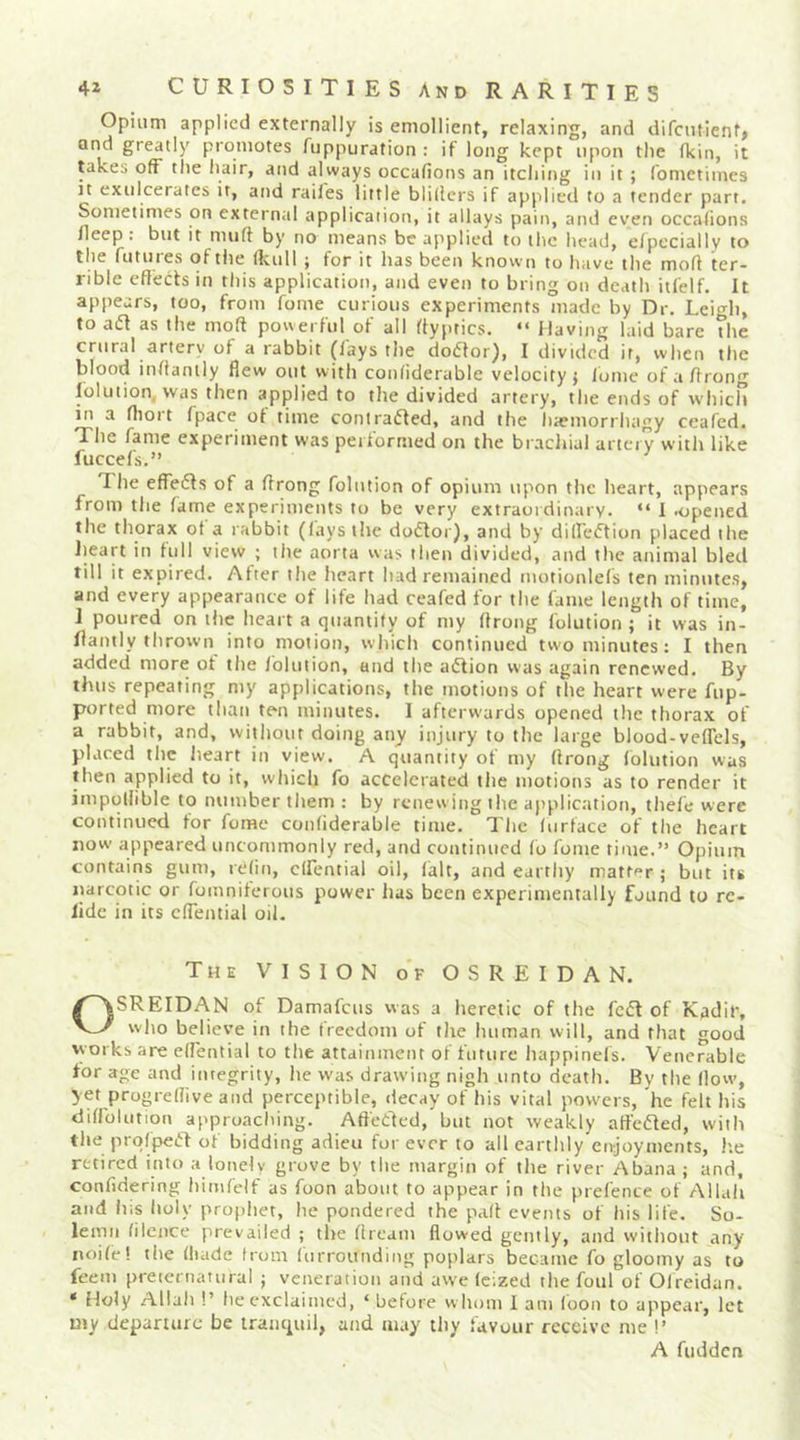 Opiiirn applied externally is emollient, relaxing, and difcntienti and greatly promotes fuppuration : if long kept upon the (kin, it lakes off tlie hair, and always occafions an itching in it ; fometimes It exulcerales it, and railes little blillers if applied to a tender part. Sometimes on external application, it allays pain, and even occasions fleep. but it muft by no means be applied to the head, e/pecially to the futuies oftiie (Icull j for it has been knovvn to have the mofi ter- rible eflects in this application, and even to bring on death itfelf. It appears, too, from fome curious experiments made by Dr. Leio-h, to aifl as the molt pov\erful of all flyptics. “ Having laid bare the crural artery of a rabbit (lays the dodtor), I divided it, when the blood inllamly flew out with conliderable velocity} Ibme ofaflrong lolution. was then applied to the divided artery, the ends of which in a flioi t fpace ot time contradled, and the luemorrhagy ceafed. The fame experiment was performed on the brachial artery with like fuccels.” The effedls of a flrong folution of opium upon the heart, appears from the fame experiments to be very extraoidinary. “ I orpened the thorax of a rabbit (lays the dodlor), and by dilfeiftion placed the lieart in lull view ; the aorta was then divided, and the animal bled till it expired. After the heart had remained motionlefs ten minutes, and every appearance of life had ceafed for the fame length of time, 1 poured on the heart a quantify of my flrong folution ; it was in- flantly thrown into motion, which continued two minutes: I then added more ot the folution, and the aiflion was again renewed. By thus repeating my applications, the motions of the heart were fup- ported more than ten minutes. I afterwards opened the thorax of a rabbit, and, without doing any injury to the large blood-veflels, placed the lieart in view. A quantity of my flrong folution was then applied to it, which fo accelerated the motions as to render it impollible to number them : by renewing the application, thefe were continued for fome conliderable time. The (urface of the heart now appeared uncommonly red, and continued fo fome time.” Opium contains gum, relin, clfential oil, fait, and earthy matter ; but its narcotic or fomniferous power has been experimentally found to rc- lide in its cflential oil. The vision o'f O S R E I D A N. OSREIDAN of Damafeus was a heretic of the fed of Kadir, who believe in the freedom of the human will, and that good works are effential to the attainment of future happinefs. Venerable for age and integrity, he was drawing nigh unto death. By the flow-, yet progreflive and perceptible, decay of his vital powers, he felt his diffolution approaching. Aft'etlcd, but not weakly affeded, with the prqfped of bidding adieu forever to all earthly enjoyments, he retired into a lonely grove by the margin of the river Abana ; and, confidering himfelf as foon about to appear in the prel'ence of Allah and Ills holy prophet, he pondered the pafl events of his life. So- lemn filence prevailed ; the flreani flowed gctiily, and without any noife! the (hade from Inrroitnding poplars became fo gloomy as to feem preternatural ; veneration and awe feized the foul of Oireidan. * Holy Allah !’ he cxclaitiied, ‘ before whom 1 am loon to appear, let my departure be tranquil, and may thy favour receive me !’ A fudden