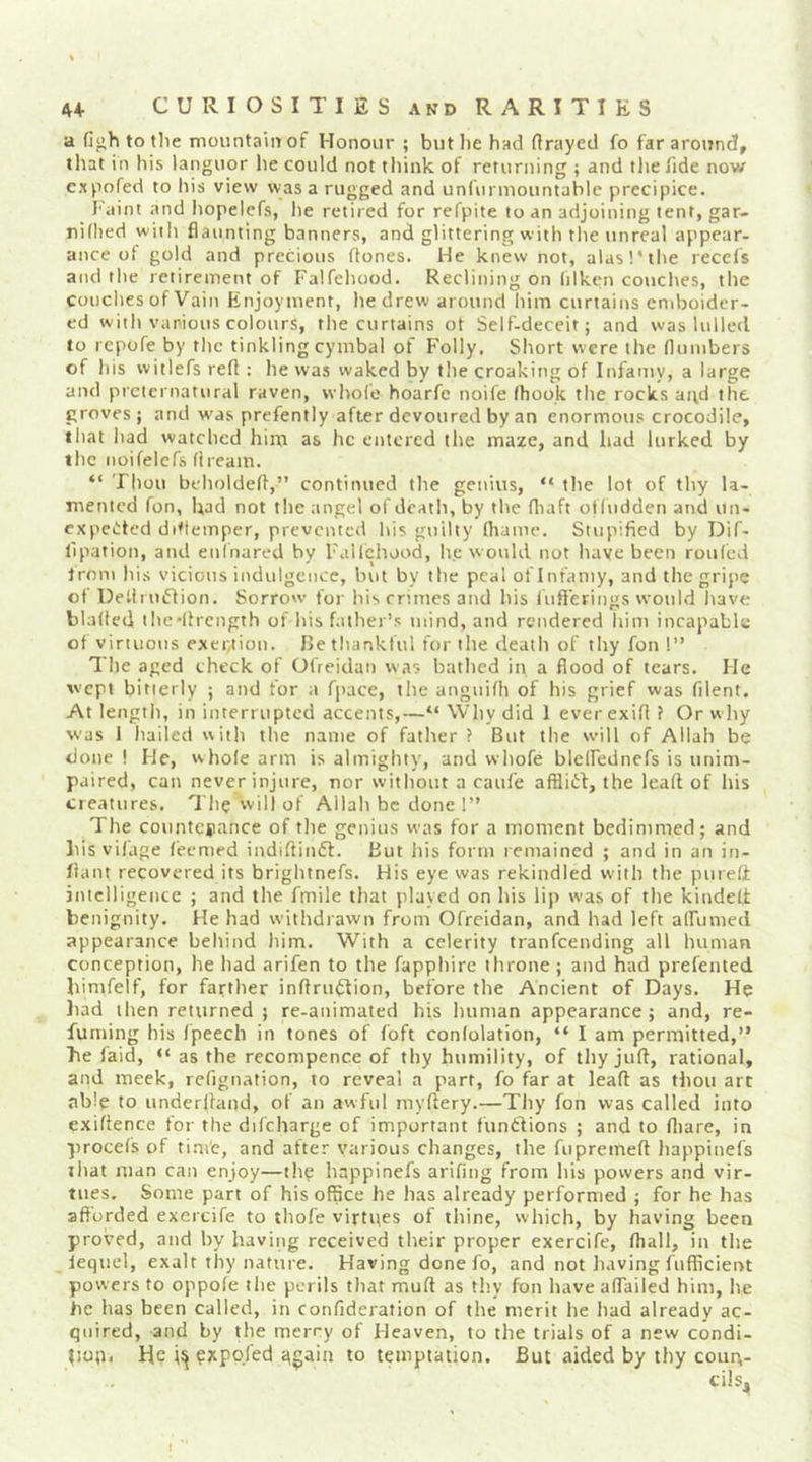 a fi»h to tlie moiintaiiT of Honour ; but lie had (frayed fo far around, that in his languor he could not think of returning ; and the Tide now cxpofed to his view was a rugged and unlunuountable precipice. Faint and hopelefs, he retired for refpite to an adjoining tent, gar- riidied wiih flaunting banners, and glittering with the unreal appear- ance of gold and precious (tones. He knew not, alasl'the recels and the retirement of Falfehood. Reclining on lilken couches, the couches of Vain Enjoyment, he drew around him curtains emboider- ed with various colours, the curtains ot Self-deceit; and was lulled to repofe by the tinkling cymbal of Folly, Short were the (lumbers of his witlefs refl ; he was waked by the croaking of Infamy, a large and preternatural raven, whole hoarfc noife (hook the rocks and the groves ; and w'as prefently after devoured by an enormous crocodile, that had watched him as he entered the maze, and had lurked by the noifelefs (iream. “ Thou beholdefl,” continued the genius, “ the lot of thy la- mented fon, had not the angel ofdeath, by the fliaft ot(udden and un- expected dittemper, prevented his guilty (hame. Stupified by DiC- I'lpation, and enihared by Fallchood, he would not have been roulcd trom his vicious indulgence, but by the peal of Infamy, and the gripe of DetiruCIion. Sorrow for his crimes and his lufferings would have bla(ted the'llrength of his f.ither’s mind, and rendered him incapable of virtuous exer,tion. Iletliankful for the death of thy fon 1” The aged check of OlVeidan was bathed in a flood of tears. He wept bitterly ; and for a fjiace, the anguilh of his grief was (ilent. At length, in interrupted accents,—“Why did 1 everexifl ? Or why was 1 hailed with the name of fatlier ? But the will of Allah be done! He, whole arm is almighty, and whofe blelfednefs is unim- paired, can never injure, nor without a cattle afHiCI, the lead of liis cre.-»tures. '111? vvill of Allah be done 1” The countcjiance of the genius was for a moment bedimmed; and liisvi(age (eemed indiftinft. But his form remained ; and in an in- liant recovered its brightnefs. His eye was rekindled with the pureli intelligence ; and the fmile that played on his lip was of the kindelt benignity. He had withdrawn from Ofreidan, and had left alFumed appearance behind liim. With a celerity tranfeending all human conception, he had arifen to the fapphirc throne ; and had prefented bimfelf, for farther inflru^ion, before the Ancient of Days. He had then returned ; re-animated his luiman appearance; and, re- fuming his (peech in tones of (oft conlolation, “ I am permitted,” he laid, “ as the recompence of thy humility, of thy juft, rational, and meek, refignation, to reveal a part, fo far at lead as thou art able to underftand, of an awful myftery.—Thy fon was called into exiftence for the difcharge of important funClions ; and to (liare, in proeds of time, and after various changes, the fupremeft happinefs ihat man can enjoy—tli? happinefs arifing from his powers and vir- tues. Some part of hisolflce he has already performed ; for he has afforded exercife to thofe virtpes of thine, which, by having been proved, and by having received their proper exercife, (hall, in the _ iequel, exalt thy nature. Having done fo, and not Jiaving fuflicient powers to oppole ilie perils that muff as tl'.y fon have aftailed him, lie he has been called, in confideration of the merit he had already ac- quired, and by the merry of Heaven, to the trials of a new condi- p.up. He ^xpofed ggain to temptation. But aided by thy courv- cils^