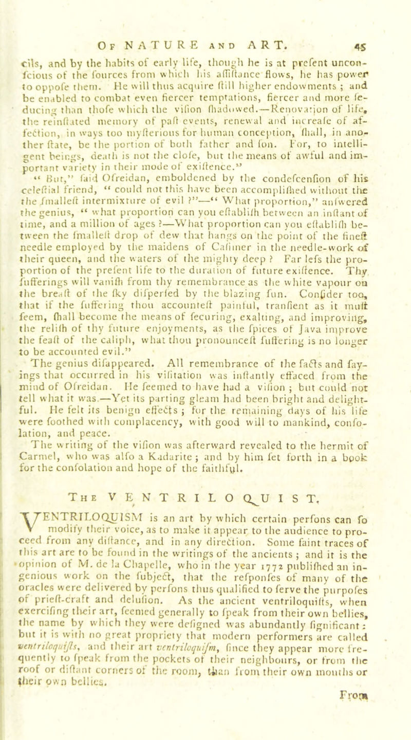 cils, and by the habits of early life, tlimigli he is at prcfent uncon- I'cious of the I'ourccs from whiclt liis adiflance flows, he has power to oppofe them. He will tints acqnire flill liigher endowments ; and be enabled to combat even fiercer temptations, fiercer and more (e- ducing than thofe which the vUion (hadowed. — Renovarjon of life, the reinfl.ited memory of pafl events, renewal and increale of af- fection, in ways too myflerions for hitman concejition, fliall, in ano- ther ftate, be the portion of both father and ion. I'or, to intelli- gent beings, death is not the clofe, but the means of awful and im- portant variety in their mode of exiltetice.” “ But,” laid Ofreidan, emboldened by the condefcenfion of his celeftial friend, “ could not thi.s have been accompliflied without the the /mallefl intermixture of evil ?”—“ What proportion,” aniwered the genius, “ w hat proportion can you eflabliih betweett an inftantof lime, and a million of ages ?—What proportion can you eitablifli be- tween the Imallell drop of dew that hangs on the poitit of tlie fineft needle employed by the maidens of Caiimer in the tieedle-work of their queen, and tlie waters of the mighty deep ? Far lefs the pro- portion of the prelent life to the duraiion of future exiifence. Thy f'uft'erings will vanifli from thy remembrance as the white vapour ou the bread of the iky difperied by tlie blazing fun. Confider too, that if the foffering thou accounted paintul, tranfient as it mult feem, fliall become the means of fecuring, exalting, and improving, the relilh of thy future enjoyments, as the fpices ot Java improve the fead of the calipli, what tliou pronounced fulfering is no longer to be accounted evil.” The genius dil'uppeared. All remembrance of the fafls and fay- ings that occurred in his vilitation was indantly effaced from the mind of Ofreidan. He feemed to have liad a vilion ; but could not tell wliat it was.—Yet its parting gleam had been bright and delight- ful. He felt its benign effects ; for the remaining days of his life were foothed with complacency, with good will to mankind, confo- lation, and peace. The writing of the vifion was afterward revealed to tlie hermit of Carmel, who was alfo a K.idarite ; and by him fet forth in a book for the confolation and hope of the faitlifyl* The VENTRILO Q^U 1ST, VENTRir.Ot^'lSM is an art by which certain perfons can fo niodiiy their voice, as to make it appear to the audience to pro- ceed from any didance, and in any direction. Some faint traces of this art are to be found in the writings of the ancients ; and it is the •opinion of M. dc la Cliapcllc, who in the year 1772 pnblifhed an in- genious work on the iubjeCt, that the refponfes of many of the oracles were delivered by perfons thus qualified to ferve the purpofes of pried-craft and deluiion. As the ancient ventriloqnids, when excrcifing tlieir art, feemed generally to Ijpeak from their own bellies, the name by which they were deiigned was abundantly fignificant: but it is with no great propriety that modern performers are called ventriloquijls, and their art ventriloquijm, fince they appear more Ire- qiiently to fpeak from the pockets of their neiglibonrs, or from the roof or didant corners of tJie room, tiian horn their own montlis or ^licir own bellies. Pro'll