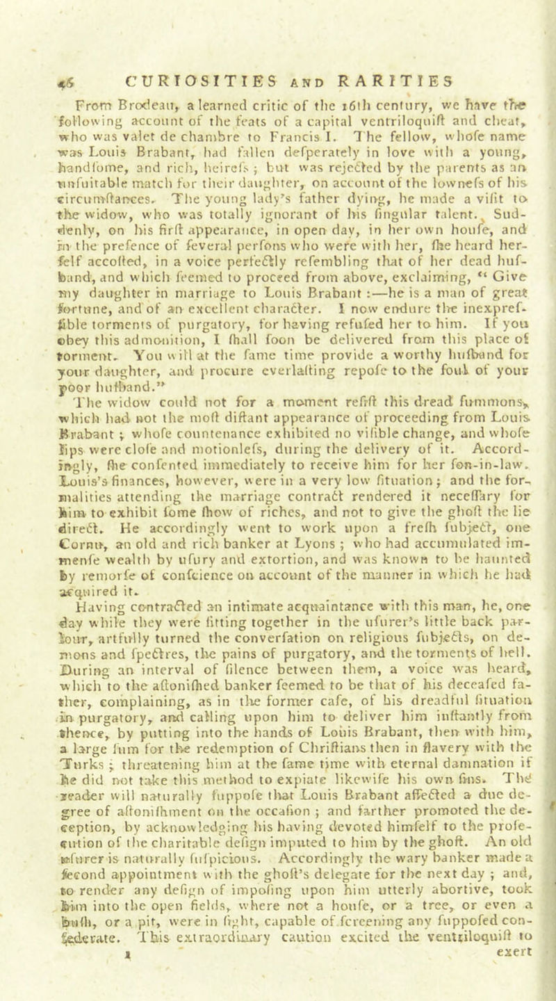 From Brcxleaii, a learned critic of tlic 161I1 century, we have th« foUovving account of the feats of a capital ventriloquift and cheat, who was valet de chambie to Francis I. 7 he fellow, whofe name was Louis Brabant, had fallen defperately in love with a young, handlome, and rich, heircfs ; but was rcjeOed by the parents as an wnfiiitable match for their daughter, on account of the lownefs of his circum'ffai^ces. The young lady’s father dying, he made a viht to the widow, who was totally ignorant of l>is fingular talent. ^ Sud- denly, on his firft appearance, in open day, in her own hoiife, and rn the prefence of feveral perfons who were with her, fhe heard her- fclf accoffed, in a voice perfeftly refembling that of her dead luif- band, and which feemed to proceed from above, exclaiming, “ Give Kiy daughter rn marriage to Louis Brabant :—he is a man of great fortune, and of an excellent charadfer. I now eiKlure tire inexpref- tible torments of purgatory, for having refufed her to him. If you obey this admonition, I fhall foon be delivered from this place of torment- You will at the fame time provide a worthy Iniftwnd for your daughter, and procure cverlalting repofe to the foul of your poor hufband.” The widow could not for a moment refrfl this dread fitmmonsy which had not the moll diftant appearance of proceeding from Louis Brabant v whofe countenance exhibited no vifible change, and wliofe lips were clofe and motionlefs, during the delivery of it. Accord- itvgly, file confented immediately to receive him for her fon-in-law. Louis’s finances, however, were in a very low fituation; and the for- malities attending the marriage contradf rendered it necefTary for liiii» to exhibit tome ftiow of riches, and not to give tlie ghoft the lie direct- He accordingly went to work upon a frefh fubjetl, one Cornu, an old and rich banker at Lyons ; who had accumulated im- menfe wealth by ufury and extortion, and was known to be liaiinted fey remorfe of confticnce on account of the manner in which he liad acquired it- Having contraffed an intimate acquaintance with this man, he, one day while they were fitting together in the ufurer’s little back par- lour, artfully turned the converfation on religious fubjedls, on de- mons and fpeftres, the pains of purgatory, and tlie torments of hell. Uuring an interval of filence between them, a voice w^as heard, which to the aftonifhed banker feemed to be tliat of his deceafed fa- ther, complaining, as in tlie former cafe, of bis dreadtul fituation in purgatory, and calling upon him to deliver him inffantly from thence, by putting into the hands of Louis Brabant, tlien with him, a large lum for the redemption of Chriflians then in flavery with the Turks • threatening him at the fame tjme with eternal damnation if tie did not take this method to expiate likewife his own frns. Thd leader will naturally fiippole tliat Louis Brabant affedled a due de- gree of aflonifhment on the occafion ; and farther promoted the de- eeption, by acknowledging his having devoted himielf to the profe- eution of the charitable defign imputed to him by the ghoft. An old »(nrer is naturally fiifpicious. Accordingly the wary banker made a fecond appointment with the gholl’s delegate for the next day ; and, to render any defign of impoling upon him utterly abortive, took fei.m into the open fields, where not a houfe, or a tree, or even a bulh, or a pit, were in light, capable of.fcrcening any fuppofed con- cerate. This extraordmajy caution excited the venttiloquift to t exert