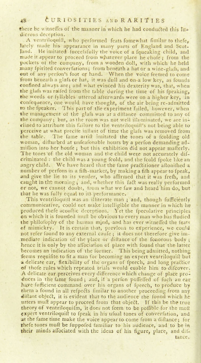 tliete be wiineircs of the manner in vvliich he liad conducted this In* dicroiis deception, A veiitriloqiiih, who performed feats fomcwliat fimilar to tliefc^ lately made liis- appearance in many parts of England and Scot- land. He imitated fiiccelsfiilly the voice of a fqueaking child, and nude it appear to proceed from w,Iiatever place he chole ; from the pockets of tlie company, from a wooden doll, witlt wl)ich lie lield many fpirited converfations; from beneath a hat or a wihe-glafs, and ©ut of any peddn’s foot of hand. When the voice feemed to come from beneath a glafsor hat, it was dull and on a low key, as founds confined always are; and what evinced his de.\terity was, that, wlieii the glals was r.ai(ed Irom the table during the time of liis fpeaking, the words or lyllables uttered afterwards were on a higher key, in conleqoence, one would have tltouglit, of the air being re-admitted ro tliefpcaker. This part of the experiment failed, liowever, when tilt* management of tlie glaf's was at a diltance committed to any of the company; but, as the room was not well illuminated, we are in- clined to attribute this failure to tlie ventriloqiiiil’s not being able to perceive at what precile inltaiit of time tlie glafs was removed from the tabic. The fame artilf imitated the tones of a fcolding old woman, difturbed at uiifeafonable hours by a perfon demanding ad- million into her boufe ; but ibis e.xhibition did not appear maflerly. Tlie tones of the old woman and the cliild were not accurately dif- crimlnaled : the child was a young fcold, and the fcold fpoke like an angry child. We have heard that the lame praffitioner aftonilhed a number of pcrfoiis in a filh-markcr, by making a filh appear to fpeak, and give the lie to its vender, vs’bo affirmed that it was frefli, and caught in tht morning ; and, w hethcr this faft was really performed or not, we cannot doubt, troiii what we law and heard him do, but that lie was fully equal to ilS performance. This vcntriloqmd was an illiterate man ; and, though fufficiently conmnunicative, could not make intelligible the manner in which he produced thefe acouflic deceptions. Yet the fpeculative principles on which it is founded imifl be obvious to every man who has (Uidied the philofophy of the human mptd, and has ever witnelfed the feats of mimickry. It is certain that, previous to experience, we could not refer I'ound to any external caufe ; it does not therefore give im- mediate indication of the p'lace or dillance of the fonorous body ; hence it is only by the alfociation of place with found that the latter becomes an indication of the iormer. This being admitted, nothing feems requifite to fit a man for becoming an expert ventriloquifi but a delicate ear, flexibility of the organs of fpeech, and long pratlke of thofe rules which repeated trials would enable him to difeover. A delicate ear perceives every dilFerencc which change of place pro- duces ih the fame found; and, if a perfon pofleHed of fuch an ear ha,vc fiifficient command over his organs of fpeech, to produce by them a found in all refpefls fimilar to another proceeding from any didant objeiT, it is evident that to the audience the found which he titters mull appear to proceed from that object. If this be the true theory of ventriloquifm, it does not feem to be polfible for the molt expert ventriloquifi to fpeak in his ufiial tones of cohverfation, and at the fame time make the voice appear to come from a difiance; for thefe tones mull be luppofed familiar to his audience, and to be in their minds alfociated with the ideas of his figure, place, and dil- tance.
