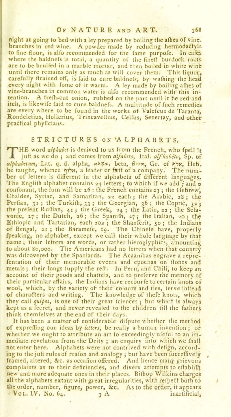 night at going to bed with a ley prepared by boiling the allies of vine, branches in red wine. A powder made by reducing hermodattyls to fine flour, is alfo recommended for the lame purpofe. In cafes ■where the baldnels is total, a quantity of the fined burdock-roots arc to be bruiled in a marble mortar, and tl en boiled in white winiir until there remains only as much as will cover them. This liquor, carefully ftrained oft', is laid to cure baldnels, by walking the head every night with Idme of it warm. A ley made bv boiling alhes of ■vine-branches in common water is alfo recommended with this in- tention. A frelh-cut onion, rubbed on the part until it be red and itch, is likewife laid to cure baldnels. A multitude of Inch remedies are every where to be found in the works of Valefcus de Taranta, Rondeletius, Hollerius, Trincavellius, Celfus, Senertay, and other pradfical phyficians. STRICTURES on ’ALPHABETS. The word alphabet is derived to us from the French, who fpell it juft as we do ; and comes from alfabeto, Ital. alfhabitOy Sp. of alphabelum^ Lat. q. d. alpha, a'Ktpcc, beta, 0£Ta, Gr. of Heb. he taught, whence a leader or fifrft of a company. The num- ber of letters is different in the alphabets of different languages. The Engiilh alphabet contains 24 letters; to which if we add j and v confonant, the luin will be 26 ; the French contains 23 ; the Hebrew, Chaldee, Syriac, and Samaritan, 22 each ; the Arabic, 28 ; the Perfian, 31 ; the Turkilh, 33 ; the Georgian, 36 ; the Coptic, 32 ; the prefent Rulfian, 41 ; the Greek, 24 ; the Latin, 22 ; the Scla- vonic, 27; the Dutch, 26; the Spanilh, 27; the Italian, 20; the Ethiopic and Tartarian, each 202 ; the Shanfcrit, 30 ; the Indians of Bengal, 21 ; the Baramefe, 19. The Chinefe have, properly fpeaking, no alphabet, except we call tlieir whole language by that name ; their letters are words, or ratlier hieroglyphics, amounting to about 80,000. The Americans had no letters when that country was difcovered by the Spaniards. The Acaanibas engrave a repre- fentation of their memorable events and epochas on ftones and metals ; their fongs fupply the reft. In Peru, and Chili, to keep an account of their goods and chattels, and to preferve the memory of their particular affairs, the Indians have recourfe to certain knots of wool, which, by the variety of their colours and ties, lerve inftead of chara6lers and writing. The knowledge of thefe knots, which they call guipos, is one of their great fciences ; but which is always kept as a fecret, and never revealed to the children till the fathers think themfelves at the end of their days. It has been a matter of confiderable difpute whether the method of exprefting our ideas by letters, be really a human invention ; of whether we ought to attribute an art fo exceedingly ufeful to an im- ' mediate revelation from the Deity ; an enquiry itito which we ftiall not enter here. Alphabets were not contrived with defign, accord- ing to the juft rules of reafon and analogy; but have been fuccedively , framed, altered, &amp;c. as occafion offered. And hence many grievous complaints as to their deficiencies, and divers attempts to eftablifh new and more adequate ones in their places. Bifhop Wilkins charges all the alphabets extant with great irregularities, with refpefl both to / the order, number, figure, power, &amp;c. As to the order, it appears