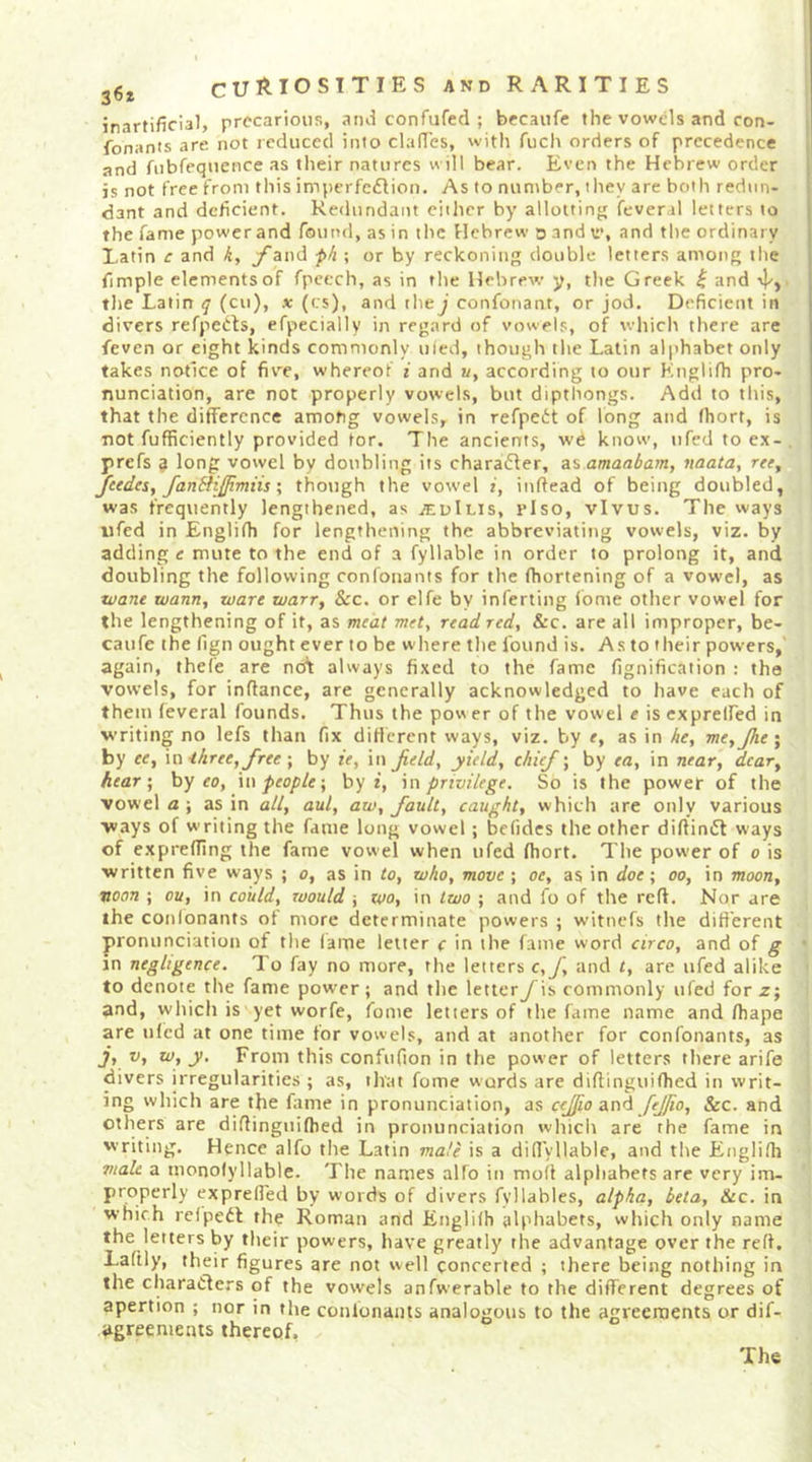 inartificial, precarious, and confufed ; becaiife the vowels and con- fonants are not reduced into clafi'es, witli fucli orders of precedence and fiibfequence as their natures will bear. Even the Hebrew order is not free from this imperfedfion. As to number, iliey are both redun- dant and deficient. Redundant either by allotting fever.il letters to the fame powerand found, as in the Hebrew d and t>’, and the ordinary Latin c and yand fh ; or by reckoning double letters among the fimple elements of fpeech, as in the Hebrew y, the Greek ^ and the Latin q (cu), x (cs), and the^' confonant, or jod. Deficient in divers refpedls, efpecially in regard of vowels, of which there are feven or eight kinds commonly ufed, though the Latin alphabet only takes notice of five, whereof i and a, according to our Knglifh pro- nunciation, are not properly vowels, but dipthongs. Add to this, that the difference among vowels, in refpedt of long and fhort, is not fufficiently provided for. The ancierrts, we know, iifed to e.x- prefs 3 long vowel by doubling its chara6ter, as amaabam, vaata, ree, JeedeSf fandlijimns \ though the vowel i, iuftead of being doubled, was frequently lengthened, as jEuIlis, riso, vivus. The ways iifed in Englifh for lengthening the abbreviating vowels, viz. by adding e mute to the end of a fyllable in order to prolong it, and doubling the following confonants for tlie fhortening of a vowel, as wane wann, ware warr, &amp;c. or elfe by inferting fome otlier vowel for the lengthening of it, as meat mety read red, &amp;c. are all improper, be- caufe the llgn ought ever to be w here the found is. As to their powers, again, thefe are not always fixed to the fame fignification ; tha vowels, for inftance, are generally acknowledged to have each of them (everal founds. Thus the povser of the vowel e iscxprelfed in writing no lefs than fix different ways, viz. by e, as in ke, me,Jhe; by ee, \athree,free \ by ie, in Jidd, yield, chief; by ea, in near, dear, hear \ hy eo, \n ■people-, by t, \n privilege. So is the power of the vowel a ; as in all, aul, aw, fault, caught, which are only various ways of writing the fame long vowel; befidcs the other diftiniSf ways of exprefling the fame vowel when ufed fhort. The power of o is written five ways ; o, as in to, who, move ; oe, as in doe; oo, in moon, noon ; ou, in could, would j wo, in two ; and fo of the reft. Nor are the confonants of more determinate powers ; witnefs the different pronunciation of the lame letter c in the fame word circo, and of g in negligence, L'o fay no more, the letters c,f, and t, are ufed alike to denote the fame power; and the letter y is commonly ufed for z; and, which is yet worfe, fome letters of the fame name and fhape are iifcd at one time for vowels, and at another for confonants, as j, V, w, y. From this confufion in the power of letters there arife divers irregularities ; as, that fome wards are diflinguifhed in writ- ing which are the fame in pronunciation, as cejjio and fffio. See. and others are diflinguifhed in pronunciation which are the fame in writing. Hence alfo the Latin male is a diflyllabic, and the Englifh male a monofyllable. The names alfo in moft alphabets arc very im- properly exprelfed by words of divers fyllables, alpha, beta. Sec. in which refpedl the Roman and Englifh alphabets, which only name the letters by their powers, have greatly the advantage over the refl. Laftly, their figures are not well concerted ; there being nothing in the charadlers of the vowels anfwerable to the different degrees of apertion ; nor in the confonants analogous to the agreements or dif- agreements thereof, The
