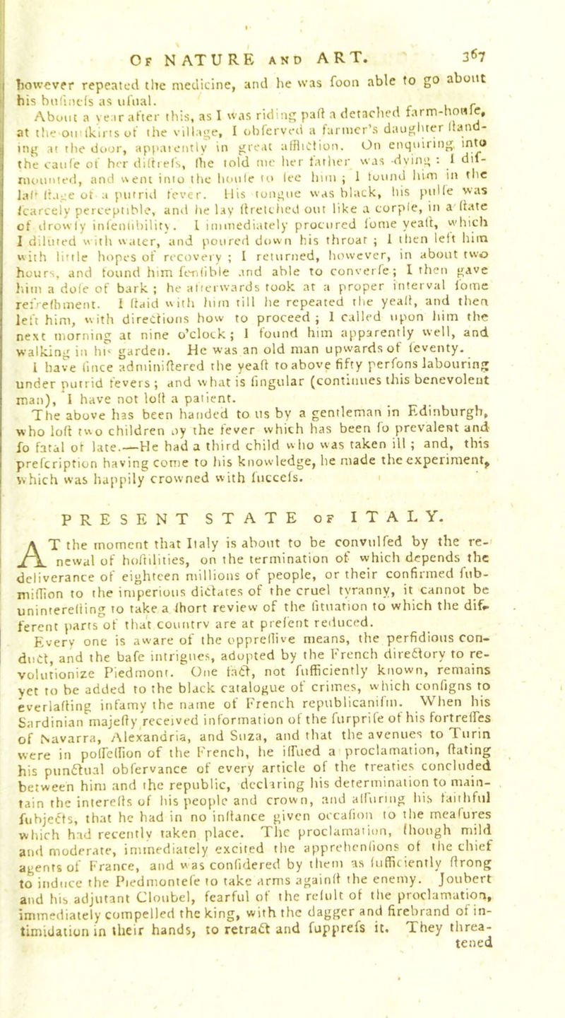 I however repeated tlie medicine, and he was foon able to go about ; his biilintls as nhial. , 1 About a ye ar after this, as I was riding part a detached farm-howle, i at the oil'ikirts of the village, I obferved a farmer’s daugluer Itand- ing at the door, appaieiitly in great affliction. On enquiring, into the eaiife of her dittiefs, the told nie lier latiier was -dying : 1 dif- nuninted, and t\eni into the lunile tt> lee him ; 1 tonnd him in tlie la('Itajie ot a piitrul fever. Ills tongue was black, his pitUe was tcarceiy perceptible, and lie ksy (frelciicd out like a corple, in a (iate of drowfy infeniibility. 1 immediately procured tome yeati, which I diluted « ith water, and poured down his throat ; I then left him with little hopes of recovery ; I returned, however, in about two hours, and tound him feritibie .tnd able to converte; I then gave him a dole of bark ; he atierwards took at a proper interval fome rei'-elbment. I ftaid with him till he repeated the yeall, and tlien left him, with directions how to proceed; I called upon him the next morning at nine o’clock ; 1 tound him apparently well, and walking in hi' garden. He was an old man upwards of (eventy. i have lince adniiniftercd the yeaft to above fifty perfons labouring under putrid levers ; and what is lingular (continues this benevolent man), 1 have not lott a patient. The above has been handed to us by a gentleman in Edinburgh, who loft two children oy the fever which has been fo prevalent and fo fatal of late.—He had a third child who was taken ill; and, this prefeription having come to his knowledge, he made the experiment^ which was happily crowned with luccefs. present state of ITALY. At the moment that Italy is about to be convulfed by the re- newal of hoftilities, on the termination of which depends the deliverance of eighteen millions of people, or their confirmed fub- miflion to the imperious dictates of the cruel tyranny, it cannot be uninterefiing to take a Ihort review of the lituation to which the dif.. ferent parts of that country are at prelent reduced. Every one is aware of the opprellive means, the perfidious con- duCl, and the bafe intrigues, adopted by the French direilory to re- volutionize Piedmont.  One faCft, not fufficiently known, remains vet to be added to the black catalogue of crimes, which configns to everlafting infamy the name of French republicanifm. When his Sardinian majefty received information ot the furprife of his fortrelFes of Navarra, Alexandria, and Suza, and that the avenues to Turin were in poirellion of the French, he ilfued a proclamation, ftating his piintfual obfervance of every article of the treaties concluded between him and the republic, declaring his determination to main- tain the interefts of his people and crown, and alluring his faithful fubjects, that he had in no inttance given occafion to the meafures which had recently taken place. The proclamation, (hough mild and moderate, immediately excited the apprehentions ot the chief agents of France, and was conlidered by them as (ufficiently ftrong to induce the Piedmontefe to take arms againft the enemy. Joiibert and his adjutant Cloubel, fearful of the rclult ot the proclamation, immediately compelled the king, with the dagger and firebrand of in- timidation in their hands, to retract and fupprefs it. They threa- tened
