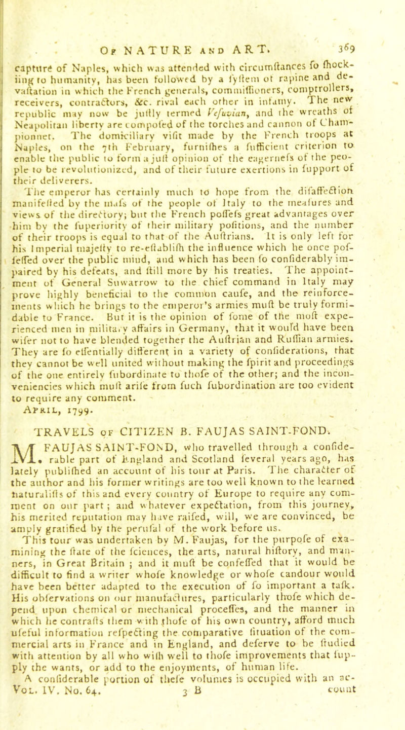 1 capturtf of Naples, which was attended with circiitTiftances fo fhock- ( iiiig ro humanity, has beeit followed by a lyllem ot rapine and de- I vaftation in which the French geiierals, commillioners, comptrollers, receivers, contratlors, &amp;c. rival each other in intaiiiy. The new republic may now be jiiilly termed I'ejuvian, and the wreaths of Neapolitan liberty are t ompoled of the torches and cannon of L ham- j)ionnct. The domiciliary vifit made by the I'rench troops at Naples, oti the 7th February, furnilhes a fnfficient criterion to enable the public to formajitlf opinion of tlie cagernefs ot the peo- ple to be revolutionized, and of their future exertions in fupport of their deliverers. 'I'iic emperor has certainly much to hope from the difaffeffion manifeded by the tnals of the people ot Italy to the meafures and views of tlie direO'tory; but the French polTels great advantages over Jiim by the fuperiority of their military pofitions, and the number of their troops is equal to that of the Auflrians. It is only left for his Imperial tnajelly to re-eflablifh the influence which he once pof- lelfed over the public miud, and which has been fo confiderably im- paired by his defeats, and Hill more by his treaties. The appoint- ment of General Suwarrow to tlie chief command in Italy may prove highly beneficial to the common caufe, and the reinforce- ments which he brings to the emperor’s armies mud be truly formi- dable to France. But it is the opinion of fome of the nioff expe- rienced men in niilita. y affairs in Germany, that it woiifd have been wifer not to have blended together the Auffrian and Ruffian armies. I They are fo elfentially different in a variety of conliderations, that I they cannot be well united without making the fpirit and proceedings of the one entirely fubordinate to tliofe of the other; and the incon- veniencies which muff arile from fuch fubordination are too evident to require any comment. Afkil, 1799. TRAVELS OF CITIZEN B. FAUJAS SAINT-FOND. MFAUJAS SAINT-FOND, who travelled through a confide- • ruble part of England and Scotland leveral years ago, has lately publifhed an account of his tour at Paris. The charadter of the author and his former writings are too well known to the learned tiaturaliffs of this and every country of Europe to require any com- ment on our part; and whatever expedfation, from this journey, his merited reputation may have raifed, will, we arc convinced, be amply gratified by the perufal of the work before us. This tour was undertaken by M. Faujas, for the ptirpofe of exa- mining the ffate of the fcicnces, the arts, natural hiftory, and man- ners, in Great Britain ; and it muff be confelTed that it would be difficult to find a writer whole knowledge or whofe candour would have been better adapted to the execution ot fo important a tafk. His oblervafions on our manufaclures, particularly thofe which de- pend, upon chemical or mechanical procefTes, and the manner in which he contrails tliem w ith .thofe of his own country, afford much uleful information refpcdling the comparative (ituation of the com- mercial arts in France and in England, and deferve to be ffudied with attention by all who wi(h well to tliofe improvements that liip- ply the wants, or add to the enjoyments, of human life. A conlidcrable portion of thele volumes is occupied with an ac-