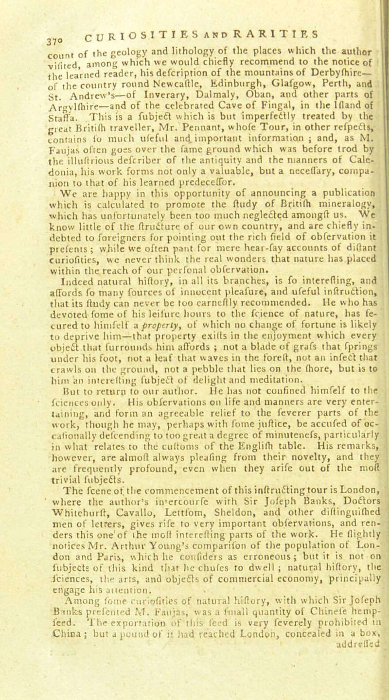 count of the geology and lithology of the places which the author vHited among which we would chiefly recommend to the notice of the learned reader, his defcription of the mountains of Derbylhire— of the country round Newcaflle, Edinburgh, Glafgow, Perth, and St. Andrew’s—of Inverary, Dalmaly, Oban, and other parts of Aryl<hire—and of the celebrated Cave of f'ingal, in the 1(1 and of Staffa. This is a fubjedl which is but imperfedlly treated by the great Britifh traveller, Mr. Pennant, whole Tour, in other refpedls, contains (b much uleful and, important information ; and, as M. Faujas ofien goes over the fame ground which was before trod by | the illuftrious defcriber of the antiquity and the manners of Gale- j donia, his work forms not only a valuable, but a tiecedary, compa- j nion to that of his learned predecelTor. Wc are happy in this opportunity of announcing a publication which is calculated to promote the ftudy of Britilh mineralogy, which has unfortunately been too much negledted amongfl us. Wc know little of the ftrudture of our own country, and are chiefly in- debted to foreigners for pointing out the rich field of obfervation it prelents; while we often pant for mere hear-fay accounts of diflant curiofities, we never think the real wonders that nature has placed within the reach of our pcrfonal obfervation. Indeed natural hiflory, in all its branches, is fo intcrefling, and affords fo many fources of innocent pleafure, and ufeful inftrudtion, that its fludy can never be too earneflly recommended. He who has devoted fome of his leilurc hours to the fcience of nature, has fe- curedto himfelf a proptTty^ of which no change of fortune is likely to deprive him—that property e.\i((s in the enjoyment which every objcil; that furrouuds him affords ; not a blade of grafs that fprings under his foot, not a leaf that waves in the forell, not an infed that crawls on the ground, not a pebble that lies on the (hore, but is to him an itttcreltiiig fubjeil:! of delight and meditation. But to return to our autlior. He has not confined himfelf to the fcicnces only. His obfervations on life and manners are very enter- taining, and form an agreeable relief to the feverer parts of the work, though he may, perhaps with fome juflice, be accufed of oc- calionally defeending to too great a degree of minutenefs, particularly in what relates to the cultoms of the Englifh table. His remarks, however, are almofl always pleafing from their novelty, and they are frequently profound, even when they arife out of the moft trivial fubjedls. The feene of the commencement of this inftruding tour is London, where the author’s in'ercourfe with Sir Joleph Banks, Doflors Whitehurfi, Cavallo, Leitfom, Sheldon, and other diftinguifbed men of letrers, gives rife to very important obfervations, and ren- ders this one'of the molt interefling parts of the work. He (lightly notices Mr. Arthur Young’s comparilbn of the population of Lon- don and Paris, wliich he confiders as erroneous; but it is not on fubjects of iliis kind that he chufes to dwell ; natural hiflory, the Sciences, the arts, and objedls of commercial economy, principally engage his auention. Among fome curiofities of natural hiflory, with which Sir Jofeph Banks prefented .\T. Faiijas, was a (mail quantity of Chinele hemp- feed. The exportation of this feed is very (everely prohibited in China; hut a pound of it Itad reached London, concealed in a box, addrelfed