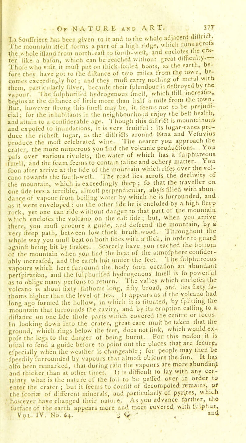 r,A Soiiffrierc has been given to it ami to tlic whole adjacent di rn- . The tnoimtain itl'elt' terms apart ot a higli ridge, whicli runs aero s t)ie whole illatul trom north-ea(l to looili-well, and encloles the era ter like a balbn, which can be readied without great dilTiciilty.- Thole who vilit it imift put on thick-loaled boots, as the earth, be- fore they have got to the diltance ot t« o miles Irom the town, be- comes exceedingly hot ; and they mull carry nothing of metal witE them, partii iilarly lllvcr, hecaiilc their Iplendour is dcltroyed by the vapour. 'I'he fnlplmrilej hydrogenous Imell, which Hill increales, begins at the clilhince of little more than halt a mile from the town. Hut, however Ifrong iliis fniell may be, it leems not to be prejudi- cial; for the inhabitants in the neighbourhood enjoy the bell bealth, and attain to a conliderable age. '1 hough this dilirid is mountainous and expoled to inuiuiations, it is very truitlul : its lugar-canes pro- duce the rithefl lugar, as the diltrids around E-tna and Veluvius produce the mofl celebrated wine. Tlie nearer you approach llie crater, the more numerous you find the volcanic productions. ^ on pals over various rivulets, the water of which has a lulphureous Imell, and the feum leems to contain Inline and ochery matter. \ on foot! after arrive at the lide of the mountain wliich riles over the vol- cano towards the loiuh-welt. 1 he road lies acrols the declivity of the mountain, which is e.xceedingly deep ; lo that the traveller on one lide lees a terrible, almolt perpendicular, abyfs filled with abun- dance of vapour from boiling water by which he is lurrounded, and as it were enveloped : on the other lide lie is enclofcd by a high deep rock, yet one can ride without danger to that part ot the mountain which'encloles the volcano on the ealt lide ; but, when you arrive there, you mull procure a guide, and defeend tlie mountain, by a very deep patli, between low tliick brulh-wood. Tliroughout the whole way you mud beat on both lidcs with a dick, in order to guard againlt being bit by fnakes. Scarcely have you reached the bottom of the mountain wlien you find the heat ot the atmolphere confider- ably increafed, and the earth liot under ilie ieet. 1 he fulphureous vapours which here lurrouiui the body foon occalion an abundant perfpirati'on, and the lulphurifed hydrogenous fniell is lo powerlul as to oblige many perlons to return. 1 he valley which encloles the volcano is about lixty tathoms long, fifty broad, and lies fixty fa- thoms higher than the level ot lea. It Appears as it the volcano had long ago formed the hollow, in \\hich it is (iiuated, by fpliltitig the mountain that lurround.s the cavity, and by its eruption calling to a didance on one lide iliole pans which covered the centre or locus. In looking down into the crater, great care mud be taken that the ground, wliich rings below the teer, does not link, which would ex- pofe the legs lo the danger of being burnt. For this reafoii it is iifual to fend a guide before to point out the places that are lecure, efpecially when the weather is changeable ; for people may then be fpeedily furrounded by vapours that altiioft obfeure the lun. It has alio been remarked, that during rain the vapours are more abundant and thicker than at other times. It is difficult to fay with any cer- tainty what is the nature of the foil to be palfed over in order to enter the crater ; but it feems to coulill of decompoled remains, of the fcoria: of dift'erent minerals, ai*d particularly of pyrites, wliich however have changed tlieir nature. As you advance f^artlier, the lurfaccof the earth appears more and mote covered willi lulphur, VoL. IV. No. '3