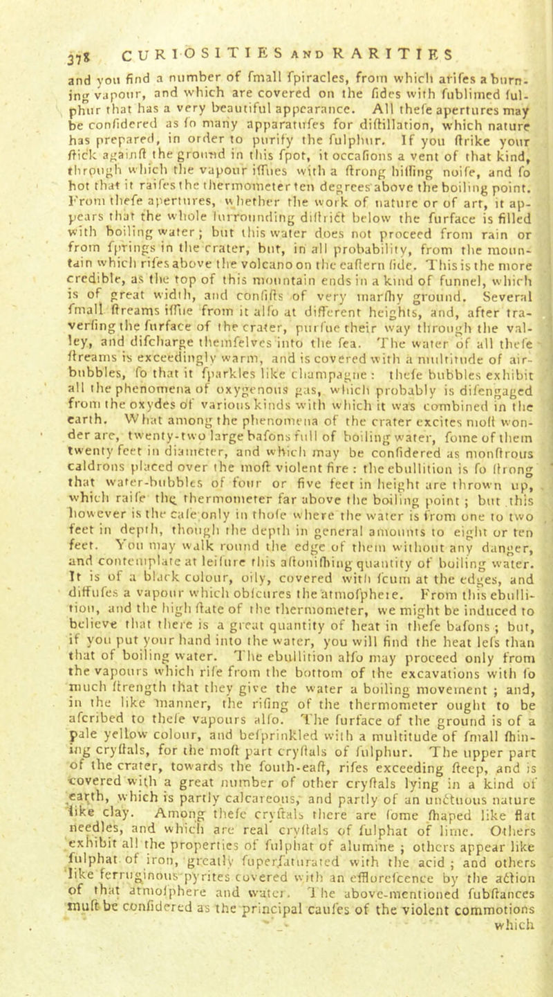37S CUR10SITIP:SandRARITIRS and yon find a number of fmall fpiracles, from whicli arifes a burn- ing vapotir, and which are covered on the fidcs with fublimed (ul- phiir that has a very beautiful appearance. All thefe apertures may be confidered as fn many apparatufes for diftillation, which nature has prepared, in order to purify the fulphur. If you ftrike your ftick agaijifl the ground in tliis fpot, it occafions a vent of that kind, through whicli the vapour iffues with a ftrong hilfing noiCe, and fo hot that if raifesthe thermometer ten degrees abovc the boiling point. l''rom tliefe apertures, w hether the work of nature or of art, it ap- pears that the whole lurrounding dillriff below the furface is filled with boiling wafer; but this water does not proceed from rain or from fprings in the crater, bur, in all probability, from the raoun- tdin which riles above the volcano on the caflern (ide. This is the more credible, as the top of this mountain ends in a kind of funnel, which is of great widili, and conlilfs of very marlliy ground. Several fmall ftreams ilPiie from it allb at different heights, and, after tra- verfing the furface of the crater, pm fiie their way through the val- ley, and difeharge tliemfelves into the fca. The water of all thefe ftreams is exceedingly warm, and is covered with a niulriMide of air- bubbles, fo that it fparkles like champagne ; tlicfe bubbles exhibit all the phenomena of oxygenous gas, which probably is difengaged from the oxydes of various kinds with which it was combined in the earth. What among the phenomena of the crater excites molt won- der are, twenty-two large bafons full of boiling water, fome of them twenty feet in diameter, and which may be confidered as monftroiis caldrons placed over the moft violent fire : the ebullition is fo llrong that water-bubblts of tour or five feet in height are thrown up, which raife thii thermometer far above the boiling point ; but this however is the cale only in thole where the w'atcr is from one to two feet in depth, though the depth in general amounts to eight or ten feet. \ on may walk round the edge of them w ithout any danger, and contemplate at leilnre this allonifliing quantity of boiling water. It is of a black colour, oily, covered with feum at the edges, and ditfufes a vapour which obfcurcs the'atmofpheie. From this ebulli- tion, and the high date of the rliermometer, we might be induced to believe that there is a great quantify of heat in thefe bafons ; but, if you put your hand into the water, you will find the heat lefs than that of boiling water. T he ebullition alfo may proceed only from the vapours which rile from the bottom of the excavations with fo nuich drength that they give the w’ater a boiling movement ; and, in the like manner, the riling of the thermometer ought to be aferibed to thele vapours alfo. The furface of the grovtnd is of a pale yellow colour, and belprinkled with a multitude of fmall (hin- itig crydals, for the mod part crydals of fulphur. The upper part of the crater, tow'ards the fouth-ead, rifes exceeding deep, and is covered with a great number of other crydals lying in a kind of ^carth, which is partly calcareous, and partly of an undtiious nature like clay. Among thele crydals there are fome diaped like flat needles, and which are real crydals of fulphat of lirnc. Others exhibit all the properties ot fulpiiat of alumine ; others appear like fulphat of iron, greatly fuper/'aturatcd with tlie acid; and others like ferniginous pyrites covered with an efflurcfcence bj' the adfion of that atmolphere and watei. '1 he above-mentioned fubdances muftbe confidered as the principal cattles of the violent commotions w-hich