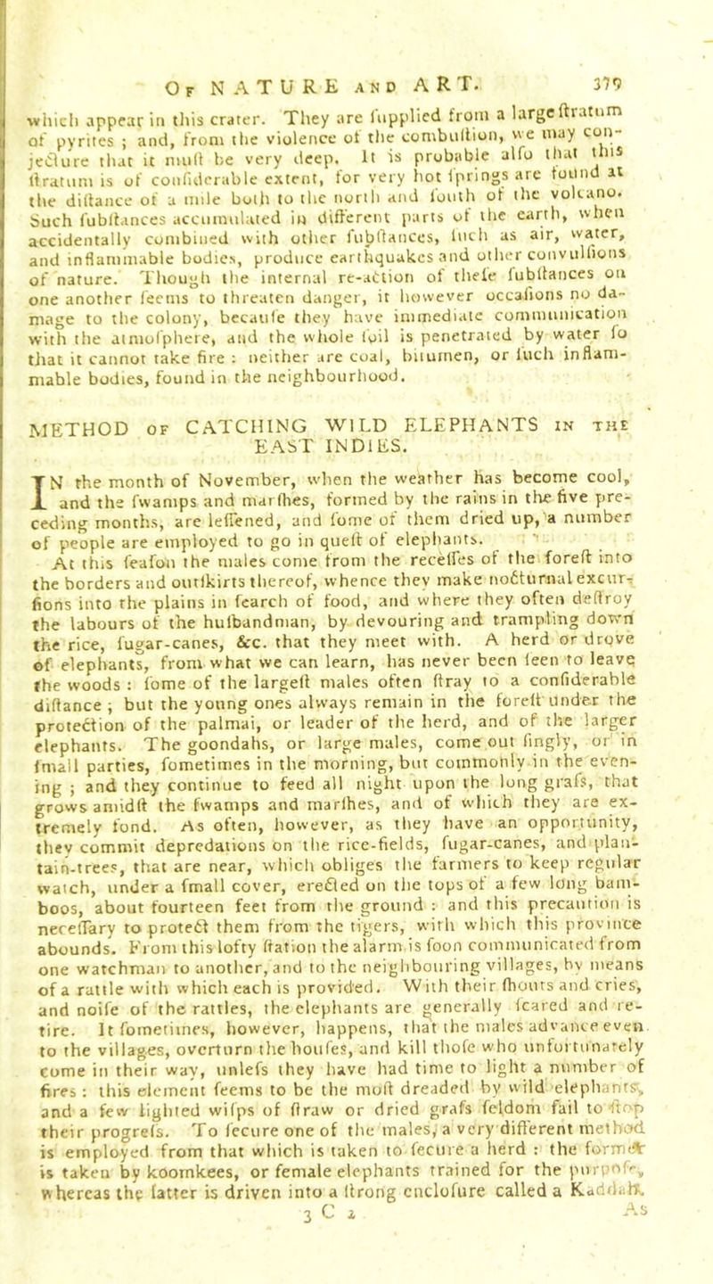 wliicli appear in this crater. They are liipplicd from a large ftiatom of pyrites ; and, from the violence of the combullion, we may con jeaurc that it mull be very deep. It is probable alfo that this tlratnm is of conlldcrable extent, for very hot Ipnngs arc toiind at the didance of a mile both to the north and foiuh of the volcano. Such fubitances accinnuhued iu difi'erciu parts ut the earth, when accidentally combined with other fnbdances, Inch as air, water, and inflammable bodies, produce earthquakes and other conviillions of nature. Though the internal re-adtion of theie lubllances on one another leems to threaten danger, it however occalions no da- mage to the colony, becaule they have immediate comnumication with the atmolphere, and the whole toil is penetrated by water io tliat it cannot take fire : neither are coal, bitumen, or luch inflam- mable bodies, found in the neighbourhood. METHOD OF CATCHING WILD ELEPHANTS in the EAST INDIES. IN rhe month of November, when the weather has become cool, and the fwamps and marflies, formed by the rains in the five pre- ceding months, are lefiened, and fome of them dried up, a number of people are employed to go in quell of elephants. ! At this feafon the males come from the recelFes ol the forefl into the borders and outlkirts thereof, whence they make nodturnal excniT t fions into the plains in (carch of food, and where they often deflroy the labours of the hulbandman, by devouring and trampling down the rice, fugar-canes, See. that they meet with. A herd or drove of elephants, from what we can learn, has never been leen to leavq the woods : fome of the larged males often dray to a confiderable didance ; but the young ones always remain in the fored under the protection of the palmai, or leader of the herd, and of the larger elephants. The goondahs, or large males, come out fingly, or in fmall parties, fometimes in the morning, but commonly in the even- ing ; and they continue to feed all night upon the long grafs, that grows amidd the fwamps and marlhes, and of which they are ex- tremely fond. As often, however, as they have an opportunity, they commit depredations on the rice-fields, fugar-canes, and plan- tain-trees, that are near, which obliges the tanners to keep regular watch, under a fmall cover, ere6ed on the tops of a few long bam- boos, about fourteen feet from the ground : and this precaution is neredary to proteCl them from the tigers, with which this province abounds. From this lofty datlon the alarm is foon communicated from one watchman to another, and to the neighbouring villages, by means of a rattle with which each is provided. With their diouts and cries, and noife of the rattles, the elephants are generally (cared and re- tire. It fometimes, however, happens, that the males advance even to the villages, overturn the bottles, and kill thofe who untui tunarely come in their way, unlefs they have had time to light a nnniber of fires: this element feems to be the mod dreaded by wild ■elepliants’, and a few lighted wilps of draw or dried grafs feldom fail to flop their progrels. To (ecure one of the tnalesy a very different method, is employed from that which is taken to fecure a herd : the formA- is taken by koomkees, or female elephants trained for the porpofr^ whereas ihy latter is driven into a drong cnclofure called a Kadtlaf^