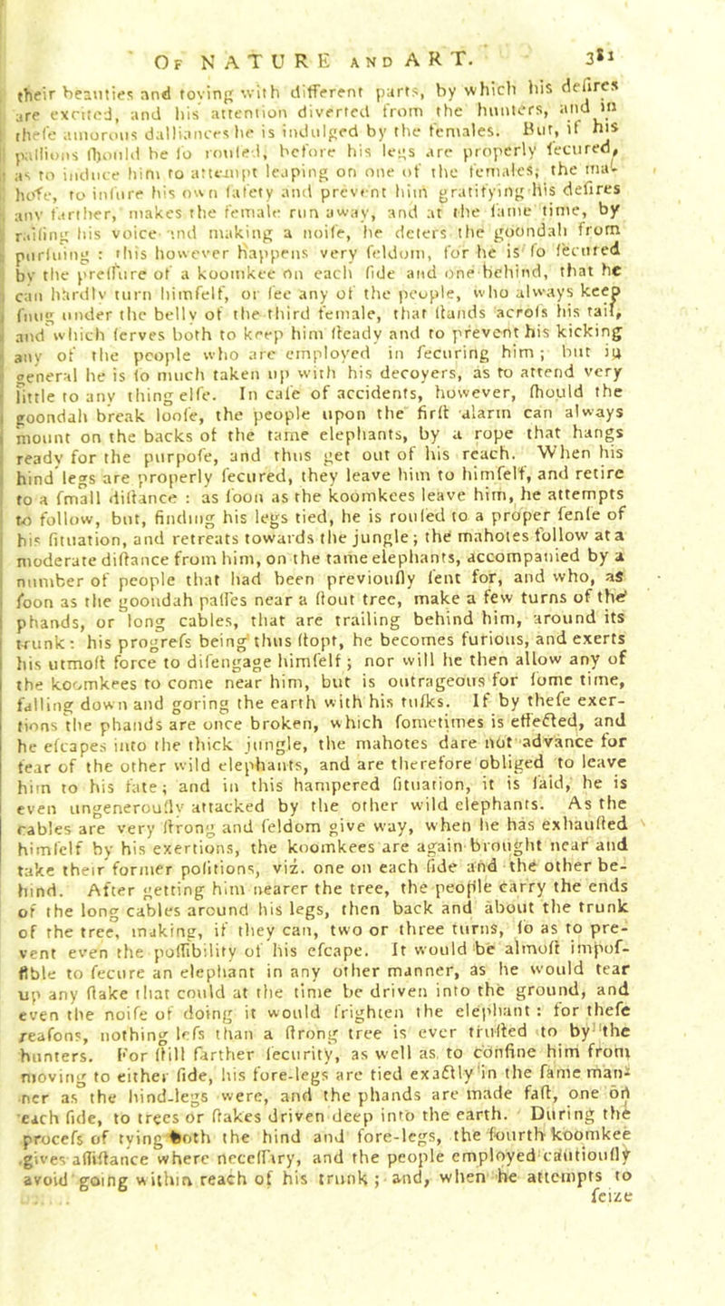 then Eeauties and toving with difffrfnt part?, by whicli his defircs are excited, and Ills attention diverted from the hunters, I thefe amorous daUiance? he is indulged by the females. But, if hiS li Jiallions Ihoiild be lo roule.l, before his legs are properly feciired, it as to induce him to attejnpt leaping on one of the females; the mat hofe, to infure his own lafety and prevent him gratifying his defires , anv fartiter, makes the female rim away, and at the fame time, by r.iifing his voice 'ind making a noife, he deters the gocindah from t piiriuing : 'liis however Happens very feldom, for he is lo fecured bv the prelfiire of a koomkec on each fide and one behind, that he i c;in hlirdlv turn himfelf, or lee any of the people, who always keep I fnug under the belly of the third female, that Hands acrols liis tail, i and'which (erves both to keep him Heady and to prevent his kicking i any of the people who are employed in fecuring him; but iu i general he is lo much taken up witli his decoyers, as to attend very j Tittle to any thing elfe. In cafe of accidents, however, Hiould the I goondali break loofe, the people upon the firH alarm can always mount on the backs ot the tame elephants, by a rope that hangs ready for the purpofe, and thus get out of his reach. When his hind legs are properly fecured, they leave him to Ifimfelf, and retire to a fmall diHance : as loon as the koomkees leave him, he attempts to follow, but, finding his legs tied, he is roiiled to a proper fenfe of i his fiuiation, and retreats towards tl>e jungle ; the mahoies follow at a i moderate diHance from him, on the tame elepliants, accompanied by a I number of people that had been previoully feat for, and who, as I foon as the gooudah pall'es near a Hout tree, make a few turns of the’ I phands, or long cables, that are trailing behind him, around its tTunk; his progVefs being'thus Hopt, he becomes furious, and exerts his utmolt force to difengage himfelf; nor will he then allow any of the koomkees to come near him, but is outrageous for fomc time, falling down and goring the earth with his tufks. If by thefe exer- tions the phands are once broken, which fometimes is effeiffed, and he cfcapes into the thick jungle, the mahotes dare nor advance tor fear of the other wild elephants, and are tlicrefore obliged to leave him to his fate; and in this hampered fituation, it is faid, he is even ungenerouHv attacked by the other wild elephants. As the rabies are very Hrong and feldom give way, when lie has exhauHed himfelf by his exertion.?, the koomkees are again brought near and take their former politions, viz. one on each fide and the other be- hind. After getting him nearer the tree, the peojfle tarry the ends of the long cables around liis legs, then back and about the trunk of the tree° making, if they can, two or three turns, fb as to pre- vent even the polfibility of his efcape. It would be almoH impof- fible to fecure an elephant in any other manner, as he would tear up any Hake iliat could at the time be driven into the ground, and even the noife of doing it would frighten the elei’liant : tor thefe reafons, nothing lefs than a Hrong tree is ever tfuHed to by-Hhe hunters. l*'or Hill farther lecurit)s as well as, to cbnfine him front ntoving to either fide, his fore-legs are tied exaflly'in the fame man^ ncr a.s the hind-legs were, and the phands arc made faH, one ort each fide, to trees or Hakes driven deep into the earth. During the procefs of tving feoth the hind and fore-legs, the fourthkoomkee .gives-afliHance where ncccirtry, and the people employed-caHitioufiy avoid going w ithm reach of his trunk ; and, when he attenipts to