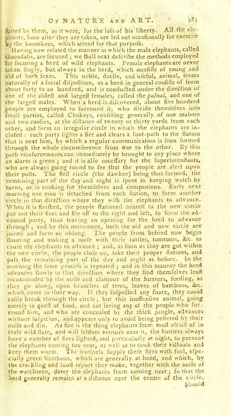 forted bv them, as it were, for the lofs of his liberty. All the ele- phants, foon after they are taken, are led out occafionally for exercilc by the koomkees, which attend for that purpofe. Having now related the manner in which the male elephants, called Goondahs, are fecured ; we (hall next deferibe the methods employed forfecuringa herd of wild elephants. Female elephants are never taken fingly, but. always in the herd, which confifts of young and . old of both (exes. This noble, docile, and ufeful, animal, feems ( naturally of a focial difpofition, as a herd in general confifts of from i about forty to an hundred, and js conducted under the direflion of I one of the oldelt and larged females, called theand one of I the larged males. When a herd is difeovered, about five hundred I people are employed to furround it, who divide themfelves into fmall parties, called Chokeys, confiding generally of one mahote and two coolies, at the didance of twenty or thirty yards from each other, and form an irregular circle in which the elephants are in- cloled : each party lights a fire and clears a foot-path to the dation that is next him, by which a regular communication is foon formed through the whole circumference from dne to the other. Uy this path reinforcements can immediately be brought to any place where an alarm is given ; and it is alfo necelTary for the fuperintendatits, who are always going round to fee that the people are alert upon their pods. The fird ciiclc (the davvkee) being thus formed, the remaining part of the day and night is fpent in keeping watch by turns, or in cooking for themfelves and companions. Early next morning one man is detached from each dation, to form anoiiier circle in that direiJlion where they widj tire elephants to advance. When it is finilhed, the people dationed neared to the new circle put out their fires and file off to the riglit and left, to form the ad- vanced party, thus leaving an opening for The herd to advance through ; and bv this movement, botlr the old and new circle are joined and form an oblong. The people from behind now begin (houting and making a noife with tiieir rattles, tomtoms, &amp;c. to caule the elephants to advance ; and, as foon as they are got within tlie new circle, the people clofe up, take their proper dations, and pafs the remaining part of the day and night as before. In the morning the fame j)rocefs is repeated ; and in this manner the herd advances (lowly in that direition where they find themfelves lead incommoded by the noife and clamour of the hunters, feeding, as they go along, upon branches of frees, leaves of bamboos, See. which come in their way. If they fufpeifed any fnare, they could eafily break through the circle; but this inoffenfive animal, going merely in qued of food, and not feeing any of the people who fur- round him, and who are concealed by the thick jungle, advances w icliout fufpicion, and appears only to avoid being pedered by thetr node and din. As fire is the thing elephants feem mod afraid of in their wild (late, and will feldom venture near it, the hunters always have a number of fires lighted, and p irticularly at night, tp prevent the eleph.ints coining too near, as 'veil as to cook their victuals and keep them warm. The (entinels I'uppJy thcle fires with fuel, efpe- cially green bamboos, which arc generally, at hand, and which, by the craikling and loud report theymake, together with the noile of the watchmen, deter tlie elephants from coming near ; fo tiiat the herd generally remains at a didanee near the centre of the circle. $liould