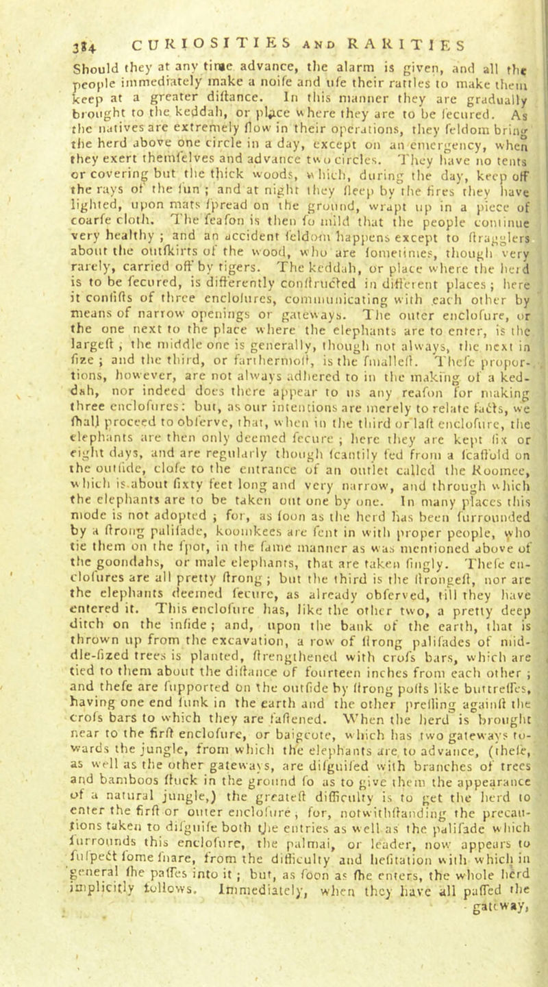 Should they at any time advance, tlie alarm is given, and all the people immediately make a noife and ii(e their rattles to make them , keep at a greater dillance. In this manner they are gradually brought to the keddah, or plaice where they are to be lecnred. As ; the natives are extremely flow in their operations, they feldom brinu’ the herd above one circle in a day, except on an emergency, when they exert themlelves and advance two circles. The-y have no tents or covering but the thick woods, which, during the day, keep off the rays of the iun ; and at night they lleep by the fires they have lighted, upon mats /pread on the ground, wrapt up in a piece of i coarfe cloth. The feafon is then fo mild that the people coniinue very healthy ; and an accident leldom happens except to flragglers about the otitfkirts ol the wood, who are lomeiinies, though very orely, carried off by tigers. The keddah, or place where the heid is to be fecured, is differently confiruefed indifferent places; here it conlifls of three cnclolurcs, communicating with each other by means of narrow openings or gateways. The outer enclofure, or the one next to the place where the elephants are to enter, is the largeft , the middle one is generally, though not always, the next in fize ; and the third, or fanhernioll, is the fmallefl. Thcfc propor- tions, however, are not always adhered to in the making of a ked- dah, nor indeed does there appear to us any reafon for making three enclofures; but, as our intentions arc merely to relate taiih, we fhal] proceed to oblerve, that, w hen in the third or’laft enclofurc, the elephants are then only deemed fcciire ; lierc they arc kept fix or eight days, and are regularly though (cantily fed from a licalfoid on the ouilide, clofe to the entrance of an outlet called the Kooinec, which is.about fixty feet long and very narrow, and through which the elephants arc to be taken out one by one. In many places this mode is not adopted ; for, as loon as the herd has been furrounded by a flroiig puliladc, koomkecs are lent in with proper people, \x'ho tie them on the li'or, in the fame manner as was mentioned above of the goondahs, or male elepliants, that are taken fingly. Thefe eii- clolures are all pretty flrong ; but the third is the llrongell, nor arc the elephants deemed I'eciirc, as already obferved, till they have entered it. T his encloliirc has, like the other two, a pretty deep ditch on the infide; and, upon the bank of the earth, that is thrown up from the excavation, a row' of llrong pjlifades of mid- dle-fized trees is planted, flrengthened with crofs bars, which are ( tied to them about the difhuice of fourteen inches from each other ; and thefe are (upported on the outfidc by llrong polls like buttrelfes, having one end lunk in the earth and the other j'reliing againll the crols bars to which they are laflened. When the lierd is brought near to the firft enclofure, or baigeote, w hich has two gateways to- wards the jungle, from which the elephants are, to advance, (ihele, as well as the other gateways, are difguiled with branches of trees and bamboos (luck in the ground (o as to give them the appearance uf a natural jungle,) the greatefl difliculty i.s to get the herd to enter the firft or outer enclohire, for, notwiihllanding the prccau- fions taken to dilguile both tjie entries as well as the palifade w hich lurrounds this enclofure, the palmai, or leader, now appears to fulpeit lome Inare, from the difliculty and hefitation with whicli iu general Ihe palfes into it ; but, as loon as fhe enters, the whole herd implicitly toHows. Immediately, when they have all paffed the gap way>