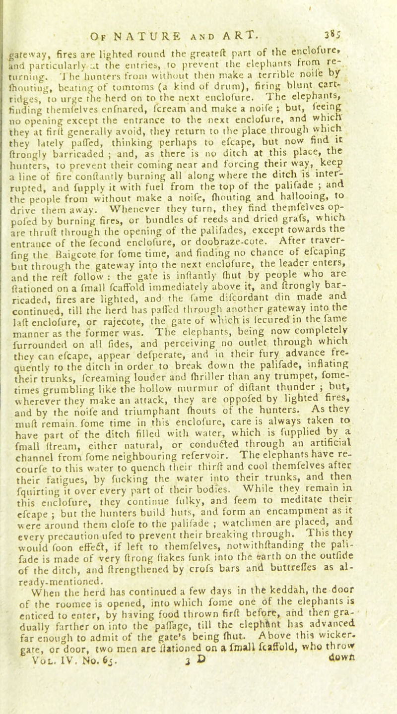 gateway, fires are lighted round the greateft part of the enclofurc» and particularly :.t the entries, to prevent the elephants turning. J he hunters trtjiii without then make a terrible noile by Ihouting, beating of tomtoms (a kind of drum), firing blunt cart- ridges, to urge the herd on to the next enclofure. The elephants, finding themlelves enfnared, feream and make a noife ; but, leeing no opening except the entrance to the next enclofure, and which they at firlt generally avoid, they return to the place through which they lately palTed, thinking perhaps to efcape, but now find it ftrongly barricaded ; and, as there is no ditch at this place, the hunters, to prevent their coming near and forcing their way, keep a line of fire conllantly burning all along where the ditch is inter- rupted, and fupply it with fuel from the top of the palifade ; and the people from without make a noife, flumting and hallooing, to drive them away. Whenever they turn, they find themfelves op- pofed by burning fires, or bundles of reeds and dried grafs, which are thruft through the opening of the palifades, except towards the entrance of the fecond enclofure, or doobraze-cote. After traver- (ing the Baigeote tor fome time, and finding no chance of elcaping but through the gateway into the next enclofure, the leader enters, and the reft follow: the gate is infiantly (hut by people who are llationed on a fmall fcaffold immediately above it, and flrongly bar- ricaded, fires are lighted, and the lame dilcordant din made and continued, till the herd has palfcd through another gateway into the la(t enclofure, or rajecote, the gate of which is lecured in the fame manner as the former was. The elephants, being now completely furrounded on all fides, and perceiving no outlet through which they can efcape, appear defperate, and in their fury advance fre- quently to the ditch in order to break down the palifade, inflating their trunks, fereaming louder and (hriller than any trumpet, fome- times grumbling like the hollow murmur of diftant thunder ; but, wherever they make an attack, they are oppofed by lighted fires, and by the noile and triumphant fhoiits of the hunters. As they muft remain, fome time in this enclofure, care is always taken to have part of the ditch filled with water, which is fupplied by a fmall dream, either natural, or conduaed through an artificial channel from fome neighbouring refervoir. The elephants have re- courfe to this water to quench their third and cool themlelves after their fatigues, by fucking the water into their trunks, and then fquirting it over every part of their bodies. While they remain in this enclofure, they continue fiilky, and feem to meditate their efcape ; but the hunters build huts,'and form an encampment as it were around them dole to the palilade ; watchmen are placed, and every precaution ufed to prevent their breaking through. This they would foon effed, if left to themfelves, notwithdanding the pali- fade is made of very drong flakes funk into the earth on the outlide of the ditch, and drengthened by crofs bars and buttrefles as al- ready-mentioned. , , . , , j When the herd has continued a few days in the keddah, the door of the roomee is opened, into wliich fome one of the elephants is enticed to enter, by having food thrown fird before, and then gra- dually farther on into the pafTage, till the elephftnt has advanced far enough to admit of the gate's being fluit. Above this wicker- gate, or door, two men are dationed on a fmall fcaffold, who throw Vo L. IV. No. 63. 3D