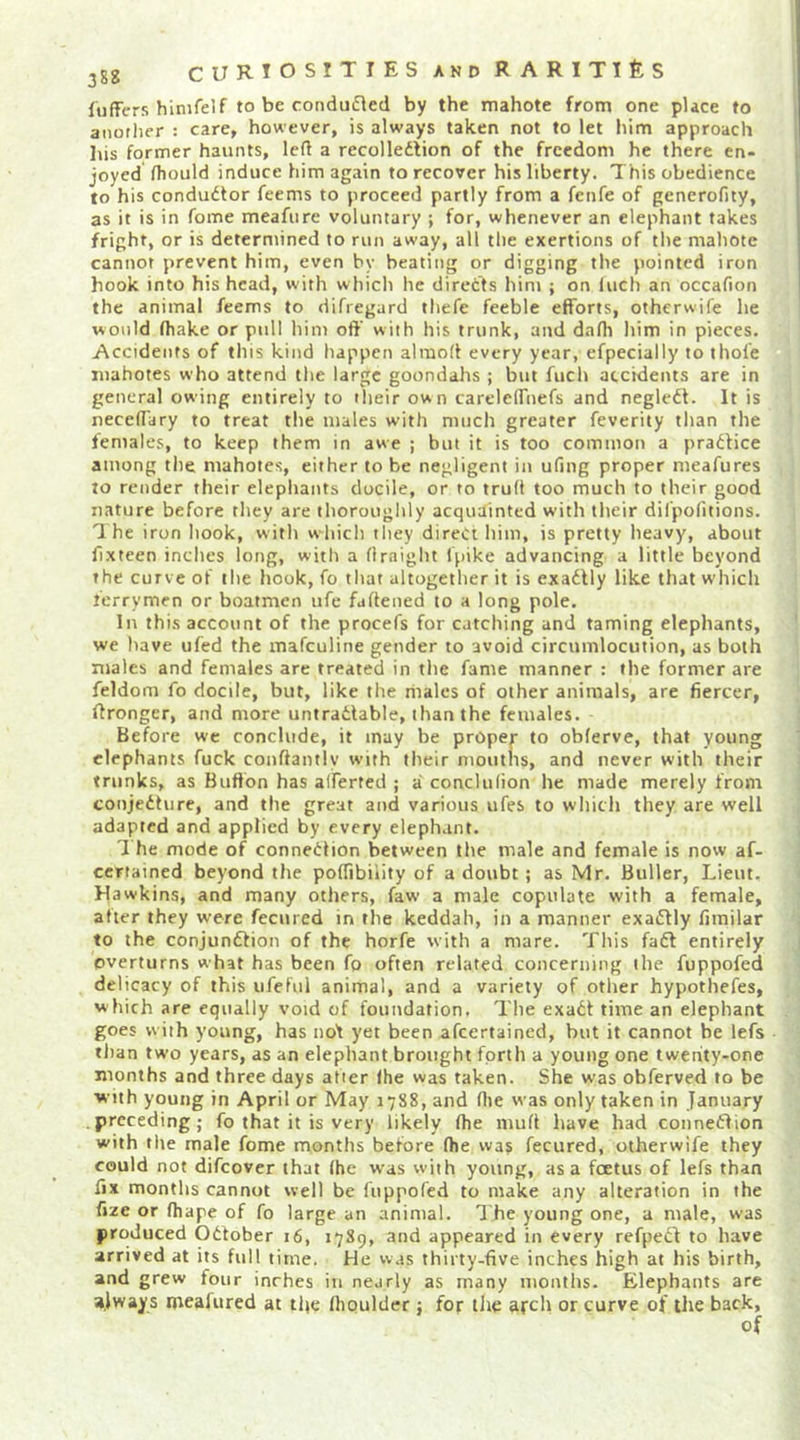 fiiffers hinifelf to be condudled by the mahote from one place to anotlier : care, however, is always taken not to let him approach lus former haunts, left a recolledlion of the freedom he there en- joyed fliould induce him again to recover his liberty. This obedience to his condudtor feems to proceed partly from a fenfe of generofity, as it is in fome meafure voluntary ; for, whenever an elephant takes fright, or is deterntined to run away, all the exertions of the mahote cannot prevent him, even by beating or digging tlie pointed iron hook into his head, with which lie directs him ; on inch an occafion the animal feems to difiegard tliefe feeble efforts, otherwife lie would fhake or pull him off with his trunk, and dafh him in pieces. Accidents of this kind happen almoff every year, efpecially to thofe iiiahotes who attend the large goondahs ; but fiich accidents are in general owing entirely to their own carelelfnefs and negledl. It is neceflTary to treat the males with much greater feverity than the females, to keep them in awe ; but it is too common a pradtice among the mahotes, either to be negligent in ufing proper meafures to render their elephants docile, or to trud too much to their good nature before they are thoroughly acquainted with their dil'politions. The iron hook, with which they direct him, is pretty heavy, about fixteen inches long, with a (Iraight Ipike advancing a little beyond the curve of the hook, fo that altogether it is exadlly like that which terrymen or boatmen ufe faftened to a long pole. In this account of the procefs for catching and taming elephants, we have ufed the mafeuline gender to avoid circumlocution, as both males and females are treated in the fame manner ; the former are feldom fo docile, but, like the riiales of other animals, are fiercer, Wronger, and more untradlable, than the females. Before we conclude, it may be proper to obferve, that young elephants fuck conffantly with their mouths, and never with their trunks, as Bufton has alferted ; a conclulion he made merely from conjedturc, and the great and various ufes to which they are well adapted and applied by every elephant. T he mode of connection between the male and female is now af- ccrtained beyond the pofTibility of a doubt; as Mr. Buller, Lieut, Hawkins, and many others, faw a male copulate with a female, after they were fecured in the keddah, in a manner exadfly fimilar to the conjundfion of the horfe with a mare. This fadf entirely overturns what has been fo often related concerning the fuppofed delicacy of this ufeful animal, and a variety of other hypothefes, which are equally void of foundation. The exadt time an elephant goes with young, has iiof yet been afeertained, but it cannot be lefs than two years, as an elephant brought fprth a young one twenity-one months and three days after the was taken. She was obferved to be with young in April or May 1788, and flie was only taken in January preceding; fo that it is very likely (he nuift have had connedfion with the male fome months before (he waj fecured, otherwife they could not difeover that (he was with young, as a foetus of lefs than fix months cannot well be (uppofed to make any alteration in the fize or (hape of fo large an animal. I'he young one, a male, was produced Odfober 16, 1789, and appeared in every refped^ to have arrived at its full time. He was thirty-five inches high at his birth, and grew four inches in nearly as many months. Elephants are always meafured at tfie (houlder; for the arch or curve of the back.