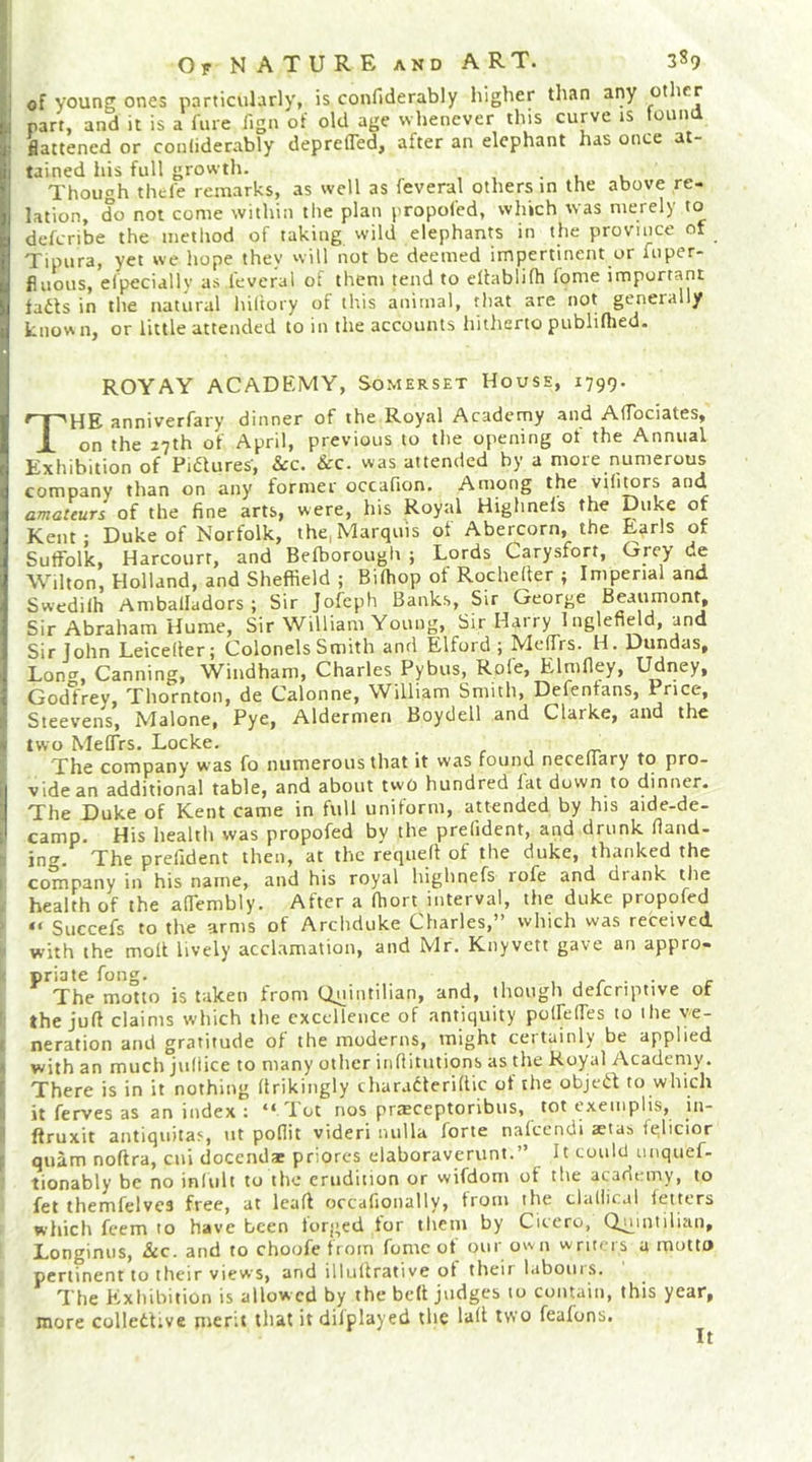 >■ of young ones particularly, is confiderabiy higher than any other L part, and it is a fare fign of old age whenever this curve is touna [i flattened or conliderably depreffed, after an elephant has once at- |l tained his full growth. . t , Though thefe remarks, as well as feveral others in the above re- lation, do not come within tlie plan propofed, which svas merely to deferibe the method of taking wild elephants in the province of Tipura, yet we hope they vviU not be deemed impertinent or fnper- fluous, elpecially as feveral of them tend to eltablifh fome important fadls in the natural hiltory of this animal, that are not generally knovMi, or little attended to in the accounts hitherto publiflied. ROY AY ACADEMY, Somerset House, 1799. The anniverfary dinner of the Royal Academy and AfTociates, on the 27th of April, previous to the opening of the Annual Exhibition of Piaures', &amp;c. &amp;c. was attended by a more numerous company than on any former occafion. Among the vifimrs and amateurs of the fine arts, were, his Royal Highnefs the Duke of Kent; Duke of Norfolk, the, Marquis ot Abercorn, the Earls of Suffolk, Harcourr, and Befborough ; Lords Carysfort, Grey de Wilton, Holland, and Sheffield ; Biffiop ot Rocheder ; Imperial and Swedilh Amballadors ; Sir Jofeph Banks, Sir George Beaumont, Sir Abraham Hume, Sir William Young, Sir Harry 1 nglefield, and Sir John Leicelter; Colonels Smith and Elford ; Meffrs. H. Dundas, Lonc^, Canning, Windham, Charles Pybus, Rofe, Elmfley, Udney, Godfrey, Thornton, de Calonne, Willtann Smith, Defentans, Price, Steevens, Malone, Pye, Aldermen Boydell and Clarke, and the * two Meffrs. Locke. r , rr The company was fo numerous that it was found neceifary to pro- i vide an additional table, and about two hundred fat down to dinner. The Duke of Kent came in full uniform, attended by his aide-de- camp. His health was propofed by the prefident, and drunk fiand- ing. The prefident then, at the reqiiefl of the duke, thanked the I company in his name, and his royal highnefs lofe and drank the health of the affembly. After a ffiort interval, the duke propofed “ Succefs to the arms of Archduke Charles,” which was received with the moll lively acclamation, and Mr. Knyvett gave an appro- priate fong. ,,/••• r The motto is taken from Quintilian, and, though defcriptive of ' the juft claims which the excellence of antiquity poffeffes to ihe ve- i neration and gratitude of the moderns, might certainly be applied 1 with an much jufiice to many other inftitutions as the Royal Academy, r There is in it nothing ftrikingly charadteriftic of the objedf to which I it ferves as an index : “ Tot nos praeceptoribus, tot cxemplis, in- ftruxit antiquitas, ut poflit videri nulla forte nalccndi aetas ielicior ; quam noftra, cui docendae priores elaboraverunt.” It could unquef- tionably be no inlult to the erudition or wifdoni of the academy, to fet themfelves free, at leaft occafionally, from the clallical fetters which feem to have been forged tor tliem by Citcro, Quintilian, Longinus, &amp;c. and to choofe from fomc ot our own writers a motto pertinent to their views, and illiiftrative ot their labours. The Exhibition is allowed by the beft judges to contain, this year, more collettive pierit that it difplayed the laft two feafons.