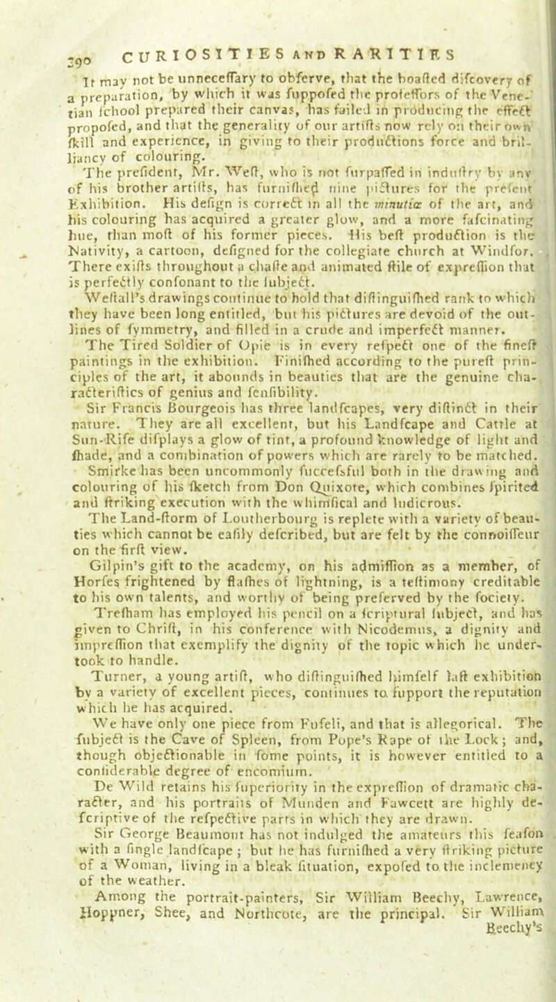 If mav rot be unnccefTary to obferve, that the hearted difeevery of a preparation, by wliich it was Aippofed the profertbrs of the Venc-' tian Ichool prepared their canvas, has failed in prddneing tlie effeft propofed, and that the generality of our artirts now rely on their own /kill and experience, in giving to their prodndfions force and bril- liancy of colouring. The prefident, Mr, Wert, who is not fnrparted in indiirtrv by anv of his brother artirts, has furnifhe^ nine piflures for the prefent Exhibition. His defign is correft in all the 7>iinutia of the art, and bis colouring has acquired a greater glow, and a more fafeinating hue, than mort of his former pieces, dlis beft produdlion is the bJativity, a cartooti, defigned for the collegiate church at Windfor. There exirts throughout a charte and animated ftile of expreflion that is perfedtly confonant to the lubjedh Wertall’s drawings continue to hold that dirtinguirtted rank to which they have been long entitled, but his pidfures are devoid of the out- lines of fymmetry, and filled in a crude and imperfedt manner. The Tired Soldier of Opie is in every refpedf otie of the fineft paintings in the exhibition, hiniflied according to the piireft prin- ciples of the art, it abounds in beauties that are the genuine cha- radlerirtics of genius and fcnfibility. Sir Francis Bourgeois has three landfcapes, very diftindt in their nature. They are all excellent, but his Landfeape and Cattle at Sun-Rife difplays a glow of tint, a profound knowledge of light and fhade, and a combination of pow’ers which are rarely to be matched. Smirkc has been uncommonly fuccefsful both in the drawing and colouring of liis flcetch from Don Quixote, which combines fpirited and ftriking execution with the whimfical and ludicrous. The Land-rtorm of Loutherbourg is replete with a variety of beau- ties which cannot be ealily deferibed, but are felt by the connoifleur on the firft view. Gilpin’s gift to the academy, on his admiffion as a member, of Horfes frightened by flafhes of lightning, is a tertimony creditable to his own talents, and worthy of being preferved by the fociety. Trefham has employed his pencil on a fcripiural fubjeCf, and has given to Chrirt, in his conference with Nicodemus, a dignity and imprelTion that exemplify the dignity of the topic which he under- took to handle. Turner, a young artirt, who dirtinguirtted Uimfelf laft exhibition by a variety of excellent pieces, coniinues to fupport the reputation which he has acquired. We have only one piece from Fufeli, and that is allegorical. The fubjcdl is the Cave of Spleen, from Pope’s Rape of the Lock; and, though objeftionable in fome points, it is however entitled to a conliderable degree of encomium. De Wild retains his fuperiority in the exprelTion of dramatic cha- rafler, and his portraits of Muiiden and Fawcett are highly de- feriptiveof the refpeftive parrs in which they are drawn. Sir George Beaumont has not indulged the amateurs this feafon with a finglc landfeape ; but he has furnirtied a very ftriking piefure of a Woman, living in a bleak fituation, expofed to the inclemency of the weather. Among the portrait-painters. Sir William Beechy, Lawrence, iloppner, Shee, and Northcote, are the principal. Sir William Beeclxy’s