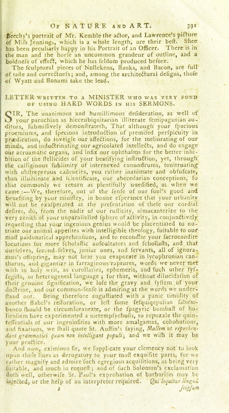 / Of nature andART. 39* Bcechy’s portrait of Mr. Kemble the aftor, and Lawrence’s pidfnre of Mifs Jennings, which is a whole length, are their beft. Shee has been peculiarly happy in his Portrait of an Officer. There is in the man and the horfe an uncommon grandeur of outline, and a boldncls of effeff, which he has ieldom produced before. The fculptural pieces of Nollckens, Banks, and Bacon, are full of tafte and corre(51nefs; and, among the architeftural defigns, thofe of Wyatt and Bonami take the lead. LETTER WRITTEN TO A MINISTER who was very fond OF USING HARD WORDS in his SERMONS. SIR, The unanimous and humillimous defideration, as well of your parochian as hicceubiquitarian illiterate femipaganian au- ditors, fubmidively demondrateth, That although your fpacious proemiums, and fpecious introduction of premifed perfpicuity in praedication, do inveigle our affeCtions, for the meliorating of our minds, and indoctrinating our agricolatcd intellects, and do engage our acroamatic organs, and infix our ophthalms for the better inhi- bition of the dellicides of your beatifying inftruCtion, yet, through the calliginous fublimity of internexed conundrums, tonitruating with obitrepcrous cadencies, you rather inanimate and obfufcate, than illuminate and (cieiuificate, our abecedarian conceptions, fo that commonly we return as plentifully unedified, as when we came :—We, therefore, out of the lenfe of our foul’s good and benefiting by your miniftry, in bonne efperance that your urbanity will not be exalperatcd at the prefentation of thefe our cordial defires, do, from the nadir of our rulficity, alrnacanterize to the very zenith of your unpafallelled fphere of aCfivity, in conjunCfively requelling that yoiu ingenious genius would be placentiated to nu- triate our animal appetites with intelligible theology, fuitable to ouf mod paidonatical apprehenfions, and to recondue your facrocondite locutions for more fcholaftic aufcultators and fcholiafts, and that ourlelves, fecond-felves, junior ones, and fervants, all of ignora- mus’s offspring, may not hear you evaporate in lycophronian can- tharus, and gigantize in farraginous raptures, words we never met with in holy writ, as corollaries, ephemeris, and fuch other fyf- fegifls, or heterogeneal language ; for that, without dilucidation of their genuine fignification, we lofe the gravy and fyflem of your doctrine, and our common-fenfe is admiring at the words we under- ftand nor. Being therefore anguftiated with a panic timidity of anotlier Babel’s refioration, or left fome fcfquiqepalian falteni- banco fliould be circumforaneate, or the fp.agyric bombaft of ho- licnliem have experimented a metempfyehofis, to repuzzle the quin- tefTentials of our ingeniofities with more amalgamas, cohobations, and fixations, we lhall quote St. Auftin’s faying, MalUm ut reprehen- dant grammalici quam non intdligant populi\ and we wifh it may be your practice. And now, cximioiis fir, we fupplicate your clemency not to look upon thefe lines as derogatory to your mod exquifite parts, for we rather magnify and admire fuch egregious acquifitions, as being very fuitable, and much in requefi ; and of fuch Solomon’s exclamation doth well, otherwife St. Paul’s exprobation of barbarilm may be injected, or the help of an interpreter required, (lui loquitur lingua ^ JcipJum