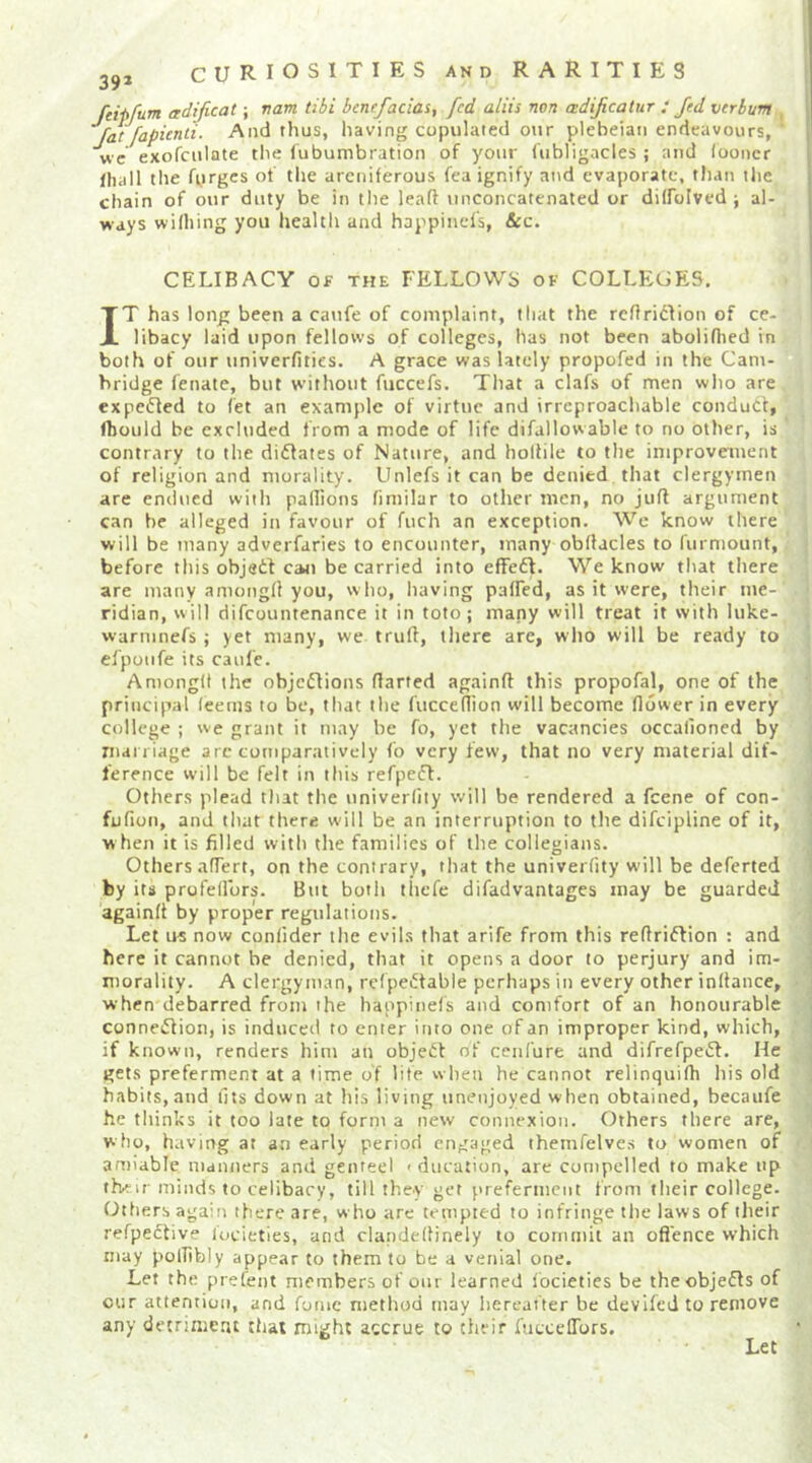 feipfum adificat; vam tibi bcnefacias, fed aliis non ezdificatur : Jed verbum ’’fat [apienti. And thus, having copulated our plebeian endeavours, wc exofculate the fubumbration of your fubligacles ; and (ooncr lhall tlie fyrges of the areniferous fea ignify and evaporate, than the chain of our duty be in the leaft unconcatenated or dilfolved ; al- ways wilhing you health and happinel's, &C. CELIBACY OF THE FELLOWS of COLLEGES, IT has long been a catife of complaint, that the rcfiriclion of ce- libacy laid upon fellows of colleges, has not been aboliflied in both of our univerfities. A grace was lately propofed in the Cam- hridge fenate, but without fuccefs. That a clafs of men who are expcdled to (et an example of virtue and irreproachable conduct, Ihould be excluded from a mode of life difallowable to no other, is contrary to the di61ates of Nature, and hollile to the improvement of religion and morality. Unlefs it can be denied that clergymen are endued with paflions fimilar to other men, no juft argument can he alleged in favour of fuch an exception. We know there will be many adveiTaries to encounter, many obftacles to furniount, before this objedi can be carried into effedl. We know that there are many amongft you, who, having palfed, as it were, their me- ridian, w ill difcountenance it in toto ; mapy will treat it with luke- warmnefs ; yet many, we truft, there are, who will be ready to elpoufe its caul'e. Amongft the objcdlions ftarted againft this propofal, one of the principal (eeuis to be, that the fucceftion will become (lower in every college ; we grant it may be fo, yet the vacancies occalioncd by xnai iiage arc comparatively fo very few, that no very material dif- ference will be felt in this refpedt. Others plead that the univerfity will be rendered a feene of con- fufion, and that there w'ill be an interruption to the difeipline of it, w hen it is filled with the families of the collegians. Others afTert, on the contrary, that the univerfity will be deferted by its profellbrs. But both thefe difadvantages may be guarded againft by proper regulations. Let us now conlider the evils that arife from this reftriftion : and here it cannot be denied, that it opens a door to perjury and im- morality. A clergyman, rcfpedtable perhaps in every other inftance, when debarred from the haopinefs and comfort of an honourable connedlion, is induced to enter into one of an improper kind, which, if known, renders him an object of cenfure and difrefpeiSf. He gets preferment at a lime of life when he cannot relinquifti his old habits, and fits down at his living unenjoyed when obtained, becaufe he thinks it too late to form a new connexion. Others there are, who, having at an early period engaged themfelves to women of antiable manners and genteel > diication, are compelled to make up thMr minds to celibacy, till they get preferment from their college. (Others again there are, who are tempted to infringe tlie laws of their refpedtive locieties, and claiideftinely to commit an oflence which may polfibly appear to them to be a venial one. Let the prefent members of onr learned focieties be theobjefis of our attention, and fomc method may hereafter be devlfed to remove any detriment that might accrue to their fuccelTors. Let