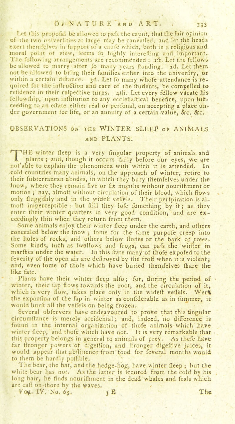 T.pt (his prnpofal be ed to pafs the cnpiit, tliat the fair opinion of the two ii'tiverlities at large may be canvalllal, and let the heads exert theiiildves in fiipport ot'a caiife wltich, both in a religions and moral point of view, teems lo liighly inicrelling and important. Tlie following arrangements are recommended : iff. Let the fellows be allowed to marry after Co many years Handing, id. Let them not be allowed to bring their families either into the univerfity, or witliin a certain diitance. 3d. Let fo many whofe attendance is fe- qnired for the inflnidtion and care of the Hndents, be compelled to retidence in their refpeCtive turns. 4tli. Let every fellow vdcate his fellow Ihip, upon iiiHitntion to any ecclefialtical benefice, upon fiiC- ceeding to an eftate either real or perfonal, on accepting a place un- der government for life, or an annuity of a certain value, icc. &c. OBSERVATIONS on rtiK WINTER SLEEP of ANIMALS ANb PLANTS. The winter Ileep is a very fuigular property of animals and plants ; and, though it occurs daily before our eyes, we are not'able to explain the phenomena with which it is attended. In cold countries many animals, on the approach of winter, retire to their fubterranean abodes, in vviiicli they bury themfelves under the fnow, where they remain five or lix months without nourilhment or motion ; nay, almoft without circulation of their blood, which flows only fluggiflily and in the widell velfels. Tlieir pei fpiration is al- moft imperceptible; but flill they lofe fomething by it; as they enter their winter quarters in very good condition, and are ex- ceedingly tliin when they return from them. Some animals enjoy their winter fleep under the earth, and others concealed below the fnow ; fome for tlie lame purpofe creep into the holes of rocks, and others below ftones or the bark of^treesk Some kinds, fuch as Iwallows and frogSj can pafs the winter in marfhes under the water. In this Hate many of thofe expofed to the feverity of the open air are deHroyed by the froft when it is violent; and, even fome of thofe which have buried themfelves fhare the like fate. Plants have their winter deep alfo ; for, during the period of winter, their lap flows towards the root, and the circulation of it, which is very How, takes place only in tlie wideft veflels. Wer^ the expanfion of the fap in winter as conliderable as in fummer, it would burfl all the veflels on being frozen. Several obfervers have endeavoured to prove that this fingular circumftance is merely accidental ; andj indeed, no difference is found in the internal organization of tliofe animals which have winter deep, and thofe which liavc not. It is very remarkable that this property belongs in general to animals of prey. As thefe have far flronger jowers of digcHion, and Hronger digeftive juices, it would appear that abflinence from food for fcveral months would to them be hardly poffiblc. Tlie bear, ilie bat, and the Iiedge-hog, liave winter fleep ; but the white bear has not. As the latter is Iccnred from the cold by his long hair, he finds nouriflmient in the dead whales and fcals which are call on-fhore by tlie waves. Vo^L. IV, No. 65, 3 E The