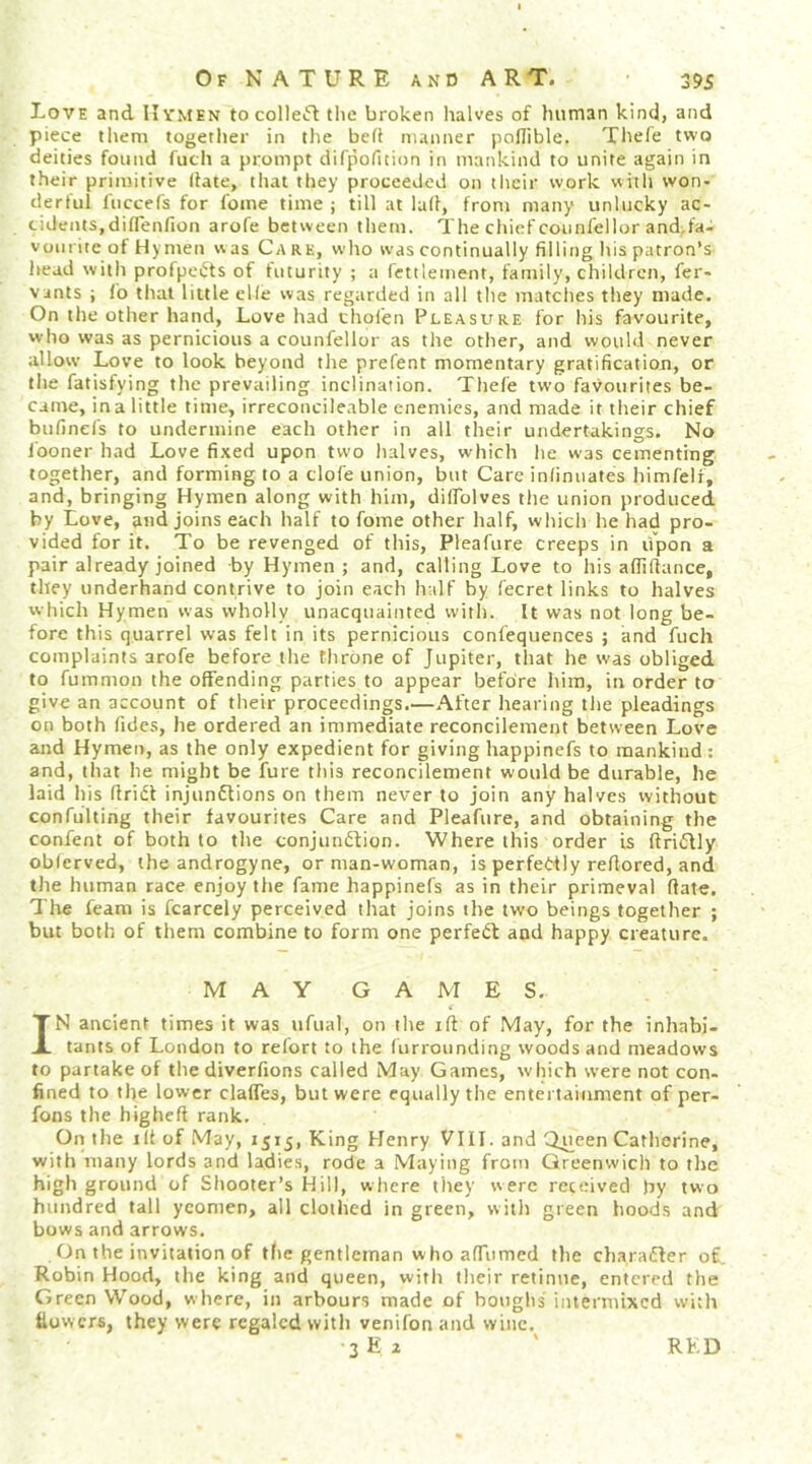 Love and II vmen to colle«5l tiic broken lialves of human kind, and piece them together in the be(i manner polTible. Tliefe two deities found fuch a prompt difpofition in mankind to unite again in their primitive date, that they proceeded on their work with won- derful liiccefs for fome time ; till at lull, from many unlucky ac- cidents,diflenfion arofe between them. The chief counfellor and.fa- voiirite of Hynten was Care, who was continually filling his patron’s head with profpe^ts of futurity ; a fettleinent, family, children, fer- vants i fo that little elle was regarded in all the matches they made. On the other hand, Love had thoien Pleasure for his favourite, who was as pernicious a counfellor as the other, and would never allow Love to look beyond the prefent momentary gratification, or the fatisfying the prevailing inclination. Thefe two favourites be- came, in a little time, irreconcileable enentics, and made it their chief bufinefs to undermine each other in all their undertakings. No I'ooner had Love fixed upon two halves, which he was cementing together, and forming to a clofe union, but Care inlimiates himfeli, and, bringing Hymen along with him, dilTolves the union produced by Love, and joins each half to fome other half, which he had pro- vided for it. To be revenged of this, Pleafure creeps in upon a pair already joined by Hymen; and, calling Love to his afiiflance, they underhand contrive to join each half by fecret links to halves which Hymen was wholly unacquainted with. It was not long be- fore this quarrel was felt in its pernicious confequences ; and fuch complaints arofe before the throne of Jupiter, that he was obliged to fummon the offending parties to appear before him, in order to give an account of their proceedings.—After hearing the pleadings on both fides, he ordered an immediate reconcilement between Love and Hymen, as the only expedient for giving happinefs to mankind : and, that he might be fure this reconcilement would be durable, he laid his llridl injunftions on them never to join any halves without confulting their favourites Care and Pleafure, and obtaining the confent of both to the conjunftion. Where this order is (IriQly oblerved, the androgyne, or man-woman, is perfe<:^tly reflored, and the human race enjoy the fame happinefs as in their primeval (late. The feam is fcarcely perceived that joins the two beings together ; but both of them combine to form one perfect and happy creature. MAY GAMES. IN ancient times it was ufual, on the ift of May, for the inhabi- tants of London to relbrt to the (urrounding woods and meadows to partake of thediverfions called May Games, which were not con- fined to the lower claffes, but were equally the entertainment of per- fons the higheft rank. On the ill of May, 1515, King Henry VIII. and Q^cen Catlierine, with many lords and ladies, rode a Maying from Greenwich to the high ground of Shooter’s Hill, wiiere they were received )iy two hundred tall yeomen, all clothed in green, with green hoods and bows and arrows. On the invitation of the gentleman who afiTumed the charafler of. Robin Hood, the king and queen, with their retinue, entered the Green Wood, where, in arbours made of boughs intermixed with Uowers, they were regaled with venifon and wine. 3 E 2 RKD