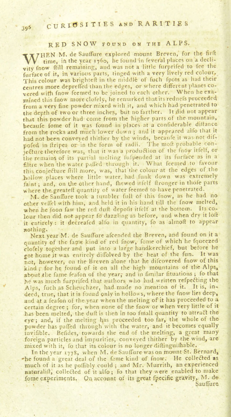39^ AND RARITIES RED SNOW FOUND ON THE ALPS. When M. de SanfTure explored mount Breven, for the firfl time, ih the year 1760, lie found in (eveial places on a decli- vity fnow (fill remaining, and was not a little fiirprifed to (ee the fiirfaceof it, in various parts, tinged with a very lively red colour. This colour was brighteff in the middle of fuch fpots as had their centres more depreded than the edges, or where different planes co- vered wifli fnow feemed to be joined to each other. When he exa- niined this fnow more clofely, lie remarked tliut its rednels proceeded from a very fine powder mixed w ith it, and vvhich had penetrated to the depth of two or three inches, but no farther. It did not appear that this powder had come from the higher parts of the mountain, becaufe fome of it was foutid in pl.sces at a confiderable diltance from the rocks and much lower down ; and it appeared alfo that it had not been conveyed thither by the winds, becaufe it was not dil- pofed in (fripes or in the form of radii. The moft probable con- jedfure therefore was, that it was a produ6fion of the fnow itlelf, or the remains of its partial melting lufpended at its fiirtace as in a €ltie when the v\ater palled through it. What feemed to favour this conjeffure fiill more, was, that tlie colour at the edges of the hollow places where little water, had funk down was extremely faint; and, on Uie other hand, (hewed it felf (Ironger in thole parts w here the.greated quantity of water feemed to have penetrated. M. de Sau(Turc took a tumbler full of this fnow', as he had no other veffel with him, and held it in his hand till the fnow melted, when he (bon faw' the red dufi depofit itfelf at the bottom. Its co- lour then did not appear fo dazzling as before, and when dry it lo(f it entirely ; it decreafed allb in quantity, fo as almoft to appear nothing. Next year M. de Sauffure afeended the Breven, and found on it a quantity of the fame kind of red fnow, fome of which he fqueezed clofely together and put into a large handkerchief, but before he got home it was entirely diffolved by the heat of the fun. It was not, however, on the Breven alone that he difeovered fnow of this kind ; for he found pf it on all the high mountains of the Alps, about the fame feafon of the year,* and in fimilar fituations ; fo that he was much furprifed thqt authors who had written refpebling the Alps, fuch as Scheuchzer, had made no mention of it. It is, in-, deed, true, that it is found only in hollows, where the fnow lies deep, and at a leafon of the year when the melting of it has proceeded to a certain degree ; for, when none of the fnow or when very little of it has been melted, the duff is tlien in too fmall quantity to attrabi the eye ; and, if the melting has proceeded too far, the whole of the powder has paffed through with the water, and it becomes equally invifible. Befides, towards the end of the melting, a great many foreign particles and Impurities, conveyed thither by tlie wind, are mixed with it, fo that its colour is no longer diftinguilhable. In the year 1778, when M. de Sauffure was on mount St. Bernard, 'he found a great deal of the fame kind of (now. He colledled as much of it as he polfibly could ; and Mr. Murrith, an experienced iiaturalift, colletled of it alfo; fo that they were enabled to make fome experiments. On account of its great fpecific gravity, M. de Sauffure