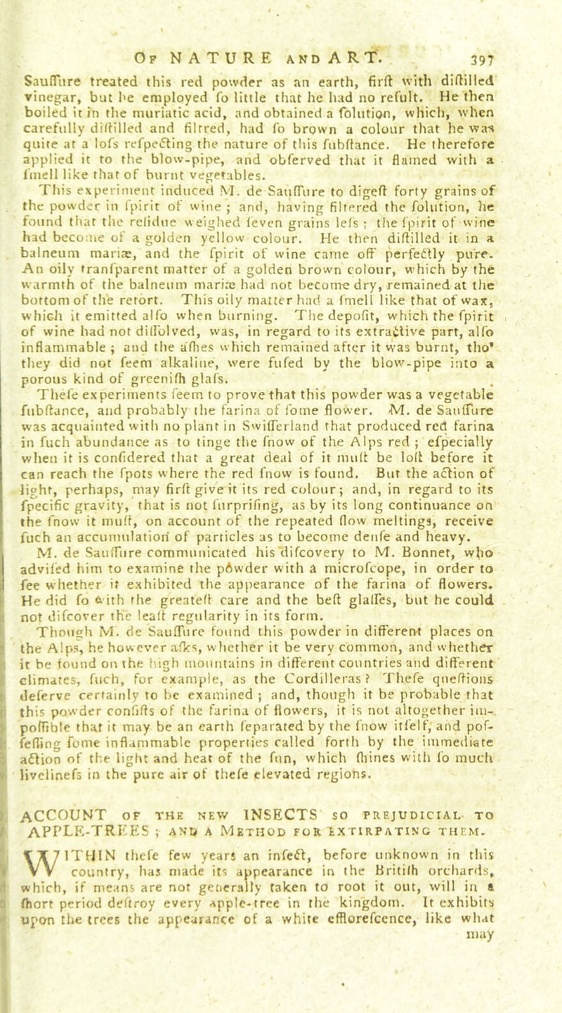 Saufflire treated this red powder as an earth, firft with diftillcd yinegar, but l>e employed fo little that he had no refult. He then boiled it in the muriatic acid, and obtained a foliition, which, when carefully dillilled and filrred, had lb brown a colour that he was quite at a lofs refpe«5ting the nature of this fubflance. He therefore applied it to the blow-pipe, and obferved that it flamed with a liiiell like that of burnt vegetables. This experiment induced \I. de SatilTure to digefl forty grains of the powder in Ipirit of wine ; and, having filtered the folution, he found that the relidue weighed leven grains lels ; the Ipirit of wine had beconie of a golden yellow colour. He then diftilled it in a balneum maricT, and the fpirit of wine came off perfeifly pure. An oily tranl'parent matter of a golden browm colour, which by the warmth of the balneum mariae had not become dry, remained at the bottom of tlie retort. This oily matter had a fmell like that of wax, which it emitted alfo when burning. The depofit, which the fpirit of wine had not diffolved, was, in regard to its extrailive part, alfo inflammable ; and the allies which remained after it was burnt, tho’ they did not feem alkaline, were fufed by the blow-pipe into a porous kind of greenilh glafs. Thele experiments feem to prove that this powder was a vegetable fiibftance, and probably the farina of fome flower, M. de Sanffure was acquainted with no plant in Swifferland that produced red farina in fuch abundance as to tinge the (now of the Alps red ; efpecially when it is confidered that a great deal of it mull be loll before it can reach the fpots where the red fnow is found. But the action of light, perhaps, may firll give it its red colour; and, in regard to its fpecific gravity, that is not lurprifmg, as by its long continuance on the fnow it mult, on account of the repeated flow meltings, receive fuch an accumulation of particles as to become denfe and heavy. IM. de Sanffure communicated his Uifeovery to M. Bonnet, who adviled him to examine the pAwder with a microfeope, in order to fee whether it exhibited the appearance of the farina of flowers, f He did fo 6 ith tlie greatell care and the belt glalfes, but he could not difeover the leall regularity in its form. Though M. de SaufTurc found this powder in different places on • the Alps, he however afks, whether it be very common, and whether it be found on the liigh mountains in different countries and different climates, fuch, for example, as the Cordilleras f Thefe qneftions f deferve certainly to be examined ; and, though it be probable that ' this powder confiffs of the farina of flowers, it is not altogether im- j pofftble that it may be an earth feparated by the fnow itl'elf, and pof- l' feffing fome inflammable properties called fortli by the immediate adlion of the light and heat of the fun, which ffiines v.'ith lb much V livclinefs in the pure air of thefe elevated regions, ' ACCOUNT OF THK NEW INSECTS so prejudicial to t APPLE-TREES ; and a Method for extirpating them. WITHIN thefe few years an infefl, before unknown in this country, has made its appearance in the Britilh orchards, ! which, if means are not gcticrally taken to root it out, will in a .'i fhort period deftroy every apple-tree in tlie kingdom. It exhibits upon the trees the appearance of a white cfflorefcence, like what may