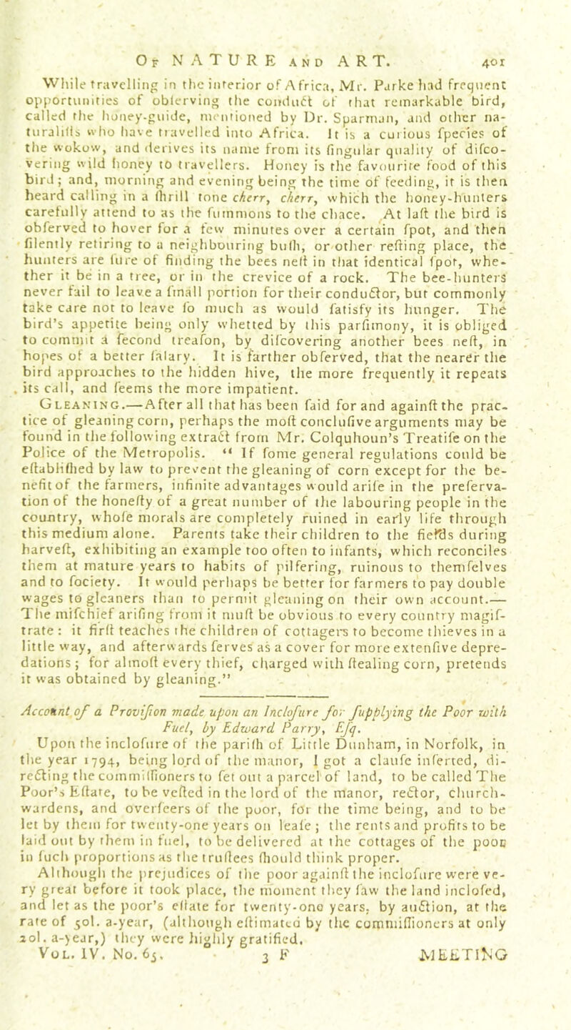 Wliile travelling in the interior of Africa, Mr. Parke had frequent opportunities of oblerving the comliuft of that remarkable bird, called the honey-guide, niontioned by Dr. Sparman, and other na- turalifls who have travelled into Africa. It is a curious fpecies of the wokow, and derives its name from its fingtilar quality of difeo- vering w ild lioney to travellers. Honey is the favourite food of this bird; and, morning and evening being the time of feeding, it is then heard calling in a (lirill tone cherr, chirr, which the honey-hunters carehilly attend to as the fummons to the chnee. At lalt tlie bird is obferved to hover lor a tew minutes over a certain fpot, and then filently retiring to a neighbouring bulli, or other refting place, the hunters are lure ot finding the bees nelt in that identical fpot, whe- ther it be in a tree, or in the crevice of a rock. The bee-hunters never fail to leave a Imall portion for their condmStor, but commonly take care not to leave fo much as would fatisfy its hunger. The bird’s appetite being only whetted by this parfimony, it is obliged to commit a fecond treafon, by dilcovering another bees neft, in hopes of a better falary. It is farther obferved, that the nearer the bird approaches to the hidden hive, the more frequently it repeats . its call, and feems the more impatient. Gleaning.—After all that has been faid for and againftthc prac- tice ot gleaning corn, perhaps the molt conclufive arguments may be found in the following extract from Mr. Colquhoun’s Treatife on the Police of the Metropolis. “If fome general regulations could be eftablifiied by law to prevent the gleaning of corn except for the be- nefitof the farmers, infinite advantages would arile in the preferva- tion of the honeffy of a great number of the labouring people in the country, whofe morals are completely ruined in early life through this medium alone. Parents take their children to the fiefds during harved:, exhibiting an example too often to infants, which reconciles them at mature years to habits of pilfering, ruinous to themfclves and to fociety. It would perhaps be better for farmers to pay double wages to gleaners than to permit gleaning on their own account.— The mifehief arifing from it mud be obvious to every country niagif- trate : it fird toadies the children of cottagers to become thieves in a little way, and afterwards ferves as a cover for more extenfive depre- dations ; for almod every thief, charged with dealing corn, pretends it was obtained by gleaning.” Account of a Provifion made upon an Inclofure for fupplying the Poor with Fuel, by Edward Parry, F.fq. Upon the inclofure of the parith of Little Dunham, in Norfolk, in the year 1794, being lojd of the manor, 1 got a claufe inferred, di- reding the commillioners to fet out a parcel of land, to be called The Poor’s Edate, to be veded in the lord of the manor, redor, churcli- wardens, and overfeers of the poor, for the time being, and to be let by them for twenty-one years on leale ; the rents and profits to be laid out by them in fuel, to be delivered at the cottages of the pooc in fuch proportions as the trudees diould think proper. Alihougli the prejudices of the poor againd the inclofure were ve- ry great before it took place, the moment they faw the land inclofed, and let as the poor’s cllate for twenty-ono years, by ainflion, at the rate of 50I. a-year, (although edimated by the commidioners at only 2ol.a-)ear,) they were liighly gratified. VoL. IV. No. 6j. 3 F WELTING