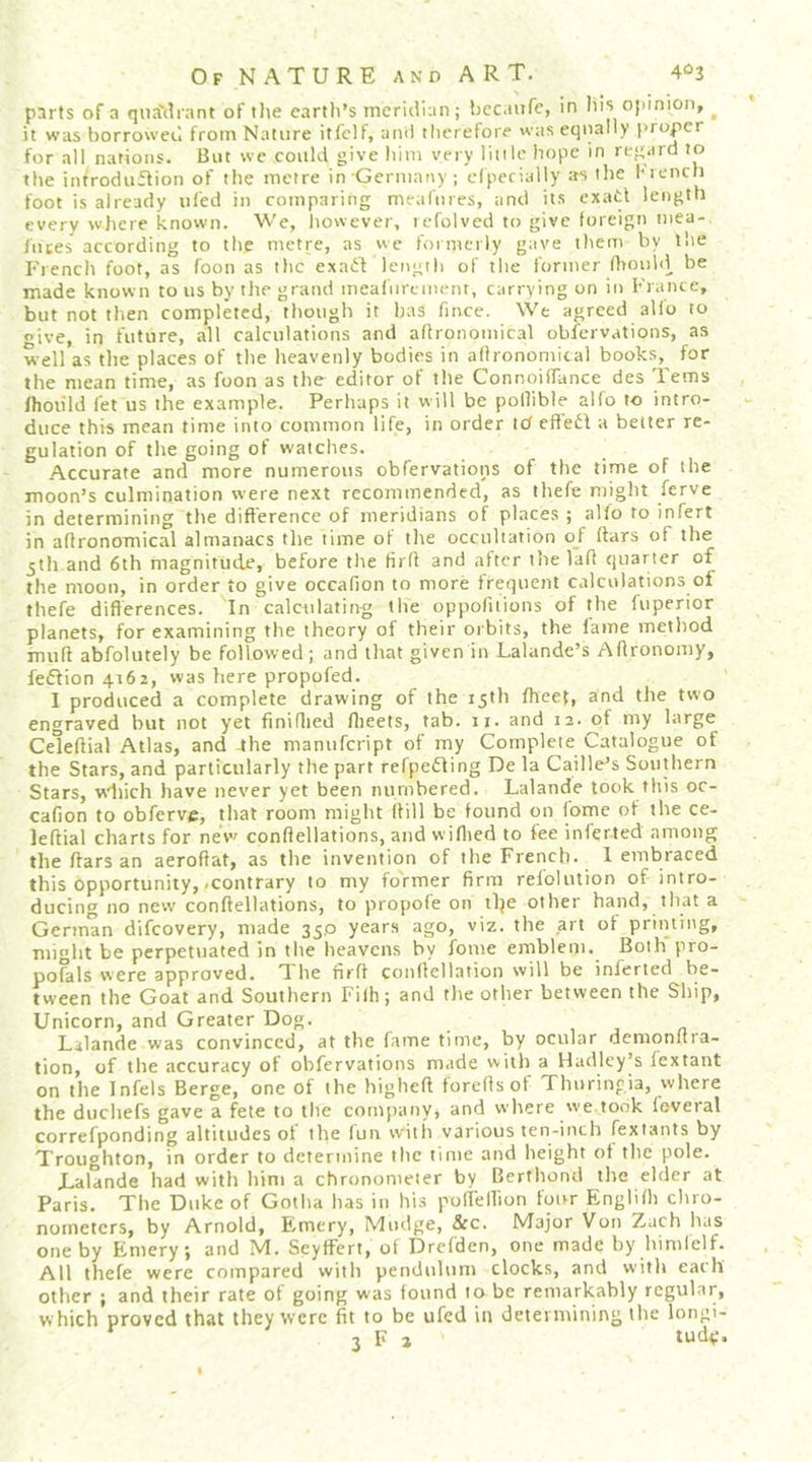 parts of a qiiaMiant of tlie cartli’s inericiian; bccaufc, in liis opinion, ^ it was borrowed from Nature itfclf, ami therefore was equally proper for all nations. But wc could give him very liiile hope in regard to the iiWroduftion of the metre in Germany; ciperially as the hiencli foot is already tiled in comparing meafiires, and its exatl length every wjiere known. We, however, refolved to give foreign mea-, jiices according to the metre, as vtc formerly gave them by the French foot, as foon as the exaft length of the former Otouhl^ be made known to us by the grand meafurement, carrying on in France, but not then completed, though it has fmee. We agreed alio to give, in future, all calculations and agronomical obfervations, as well as tlie places of tlie heavenly bodies in afironomical books, for the mean time, as foon as the editor of tlie ConnoifTance des Terns Ihoiild let us the example. Perhaps it will be pollible alfo to intro- duce this mean time into common life, in order icf efleit a better re- gulation of tlie going of watches. Accurate and more numerous obfervations of the time of the moon’s culmination were next recommended, as thefe might ferve in determining the difference of meridians of places ; alio to infert in afironomical almanacs the time of the occultation of (tars of the jth and 6th magnitude, before the firfl and after the lafl quarter of the moon, in order to give occafion to more frequent calculations of thefe differences. In calculating the oppofitions of the fupenor planets, for examining the theory of their orbits, the fame method muff abfolutely be followed; and that given in Lalande’s Affronomy, fe6tion 4162, was here propofed. I produced a complete drawing of the 15th ffieef, and the two engraved but not yet finiffied flieets, tab. 11. and i3-^f b't'ge Celeftial Atlas, and 4he manufeript of my Complete Catalogue of the Stars, and particularly the part refpetling De la Caille’s Southern Stars, wdiich have never yet been numbered. Lalande took this oc- cafion to obferve, that room might (lill be found on fome of the ce- leftial charts for nev' conftellations, and wiflied to fee inferted among the ftars an aeroftat, as the invention of tlie French. 1 embraced this opportunity, .contrary to my former firm relolution of intro- ducing no new conftellations, to propofe on tlje other hand, that a German difeovery, made 35,0 years ago, viz. the art of printing, might be perpetuated in the heavens by fome emblem. Both pro- pofals were approved. T. be nrfl conllellation will be inferted be- tween the Goat and Southern Fifti; and tlie other between the Ship, Unicorn, and Greater Dog. Lalande was convinced, at the fame time, by ocular deraonffra- tion, of the accuracy of obfervations made witli a Hadley’s lextant on the Infels Berge, one of the higlieft foreffsof Thuringia, where the duchefs gave a fete to the conijntny, and where 've took foveral correfponding altitudes ot the fun with various ten-inch (extants by Troughton, in order to determine the time and lieight of the pole. Lalande had with liini a chronometer by Berfhond the elder at Paris. The Duke of Gotha has in his puffeHion four Englifli chro- nometers, by Arnold, Emery, Miulge, &amp;c. Major Von Zach lias one by Emery; and M. SeyfFert, ot Drcfden, one made by himlelf. All thefe were compared witli pendulum clocks, and with each other ; and their rate of going was found 10 be remarkably regular, which proved that they were fit to be ufed in determining the longi- 3 F j tudv.
