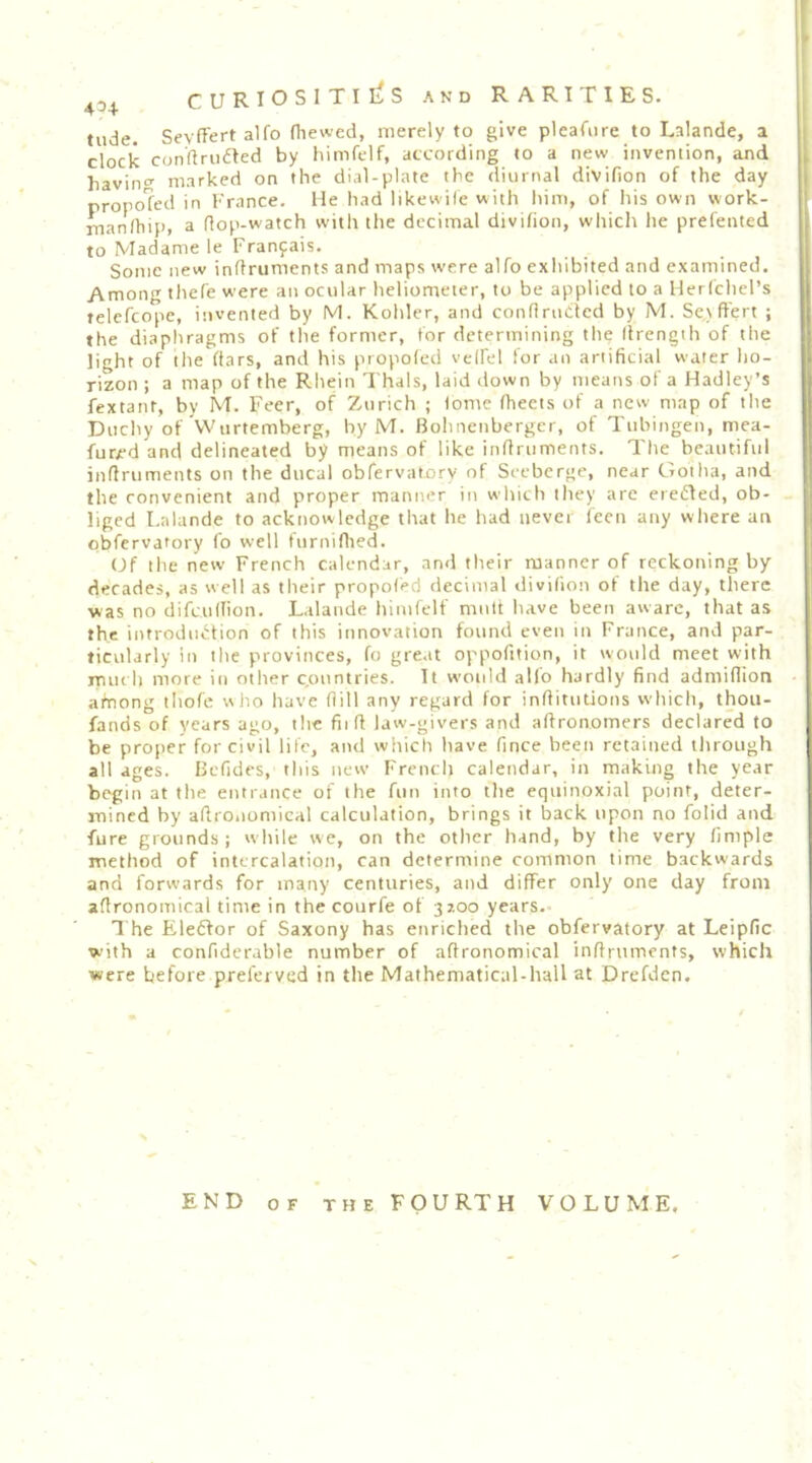 tilde. SevfFert alfo (hewed, merely to give pleafiire to Lalande, a clock con'flriidled by himftlf, according to a new invention, and havino' marked on the dial-plate the diurnal divifion of the day propo?ed in France. Me had likewile with him, of his own work- manlhip, a flop-watch with the decimal divifion, which he prefented to Madame le Fran9ais. Some new inffruments and maps were alfo exhibited and examined. Among thef'e were an ocular heliomeier, to be applied to a Herfchel’s telcfcope, invented by M. Kohler, and conflruClcd by M. Se.iffert ; the diaphragms of the former, for determining the Ifrength of the lioht of the (tars, and his propofed veffel for an artificial water lio- rizon ; a map of the Rhein Thais, laid down by means of a Hadley’s fextant, by M. Feer, of Zurich ; fome fheets of a new map of the Duchy of Wurtemberg, by M. Bohnenberger, of Tubingen, mea- furjrd and delineated by means of like inflruments. The beautiful inflruments on the ducal obfervatory of Seeberge, near Gotha, and the convenient and proper manner in which they are eredled, ob- liged Lalande to acktiowledge that he had never fecn any where an obfervatory fo well furniflied. (Jf the new French calendar, and their manner of reckoning by- decades, as well as their propofed decimal divifion of the day, there was no difeudion. Lalande himfelf mult have been aware, that as the introduction of this innovation found even in France, and par- ticularly in the provinces, fo great oppofition, it would meet with much more in other countries. It would alio hardly find admidion afnong tliofe who have flill any regard for inflitutions which, thou- fands of years ago, the fii ft law-givers and aflronomers declared to be proper for civil life, and which have fince been retained through all ages. Befides, this new Frencli calendar, in making the year begin at the entrance of the fun into the equinoxial point, deter- mined by aflrOiiomical calculation, brings it back upon no folid and ■fure grounds; while vve, on the other hand, by the very finiple method of intercalation, can determine common time backwards and forwards for many centuries, and differ only one day from aflronomical time in the courfe of 37.00 years. 1 he Eledfor of Saxony has enriched the obfervatory at Leipfic with a confiderable number of aflronomical inflruments, which were before preferved in the Mathematical-hall at Drefdcn. END OF THE FOURTH VOLUME,