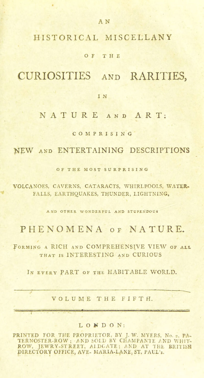 A N HISTORICAL MISCELLANY OF THE CURIOSITIES and RARITIES, I N NATURE and ART; COMPRISING NEW AND ENTERTAINING DESCRIPTIONS OF THE MOST SURPRISING VOLCANOES, caverns, cataracts, whirlpools, water- falls, EARTHQUAKES, THUNDER, LIGHTNING, AND OTHER -WONDERFUL AND STUPENDOUS PHENOMENA of NATURE. Forming a RICH and COMPREHENSIVE VIEW of all that is INTERESTING and CURIOUS In every PART of the HABITABLE WORLD. VOLUME THE FIFTH. LONDON: PRINTED FOR THE PROPRIETOR, BY J. W. MYERS, No. 2, PA- TERNOSTER-ROW; AND SOLD BY CHAMPANT E AND WHIT- ROW, JEWRY-STREET, AI DCATE ; AND AT THE BRITISH ^DIRECTORY OFFICE, AYE- MARIA-LANE, ST, FAUJL’s.