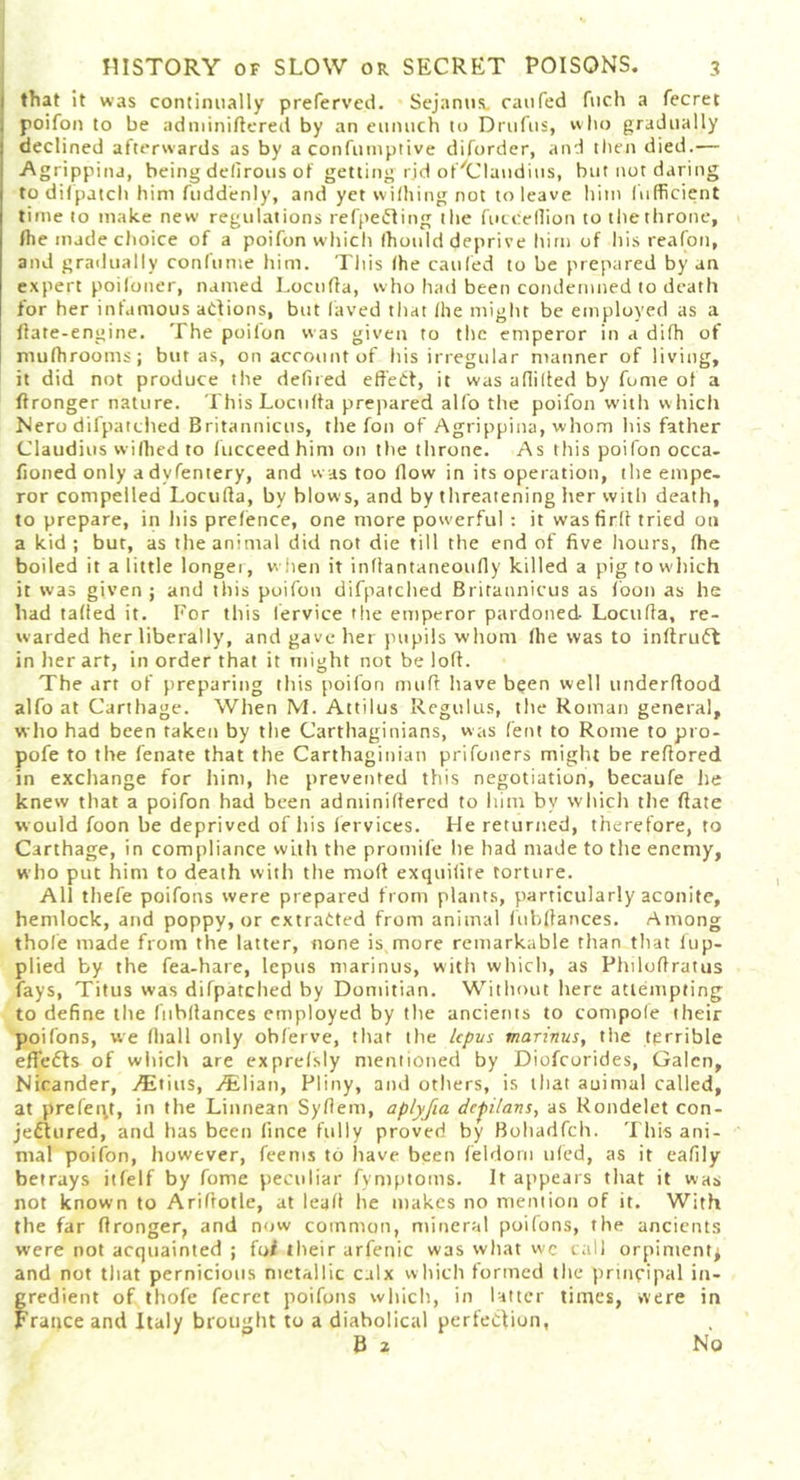 that it was continually prefervcd. Sejanus. can fed fuch a fecret poifon to be adminiftered by an eunuch to Drufus, who gradually declined afterwards as by a confumptive diforder, and then died.— Agrippina, being delirous of getting rjd ot^Claudius, hut not daring to dif patch him fudd'enly, and yet wilhing not to leave him lufficient time to make new regulations refpeCting the fuccellion to the throne, Ihe made choice of a poifon which (honld deprive him of his reafon, and gradually confume him. This (he caufed to be prepared by an expert poifoner, named Locuffa, who had been condemned to death for her infamous actions, but laved that (he might be employed as a Hate-engine. The poifon was given to the emperor in a difh of mufhrooms; but as, on account of his irregular manner of living, it did not produce the defined effect, it was affilted by fome of a ffronger nature. ThisLocuffa prepared alfo the poifon with which Nero difpatched Britannicus, the foil of Agrippina, whom his father Claudius wifhed to fucceedhim on the throne. As this poifon occa- fioned only advfentery, and was too flow in its operation, the empe- ror compelled Locuffa, by blows, and by threatening her witli death, to prepare, in his prefence, one more powerful : it wasfirff tried on a kid ; but, as the animal did not die till the end of five hours, (he boiled it a little longer, when it inflantaneoufly killed a pig to which it was given ; and this poifon difpatched Britannicus as (bon as he had tailed it. For this lervice the emperor pardoned. Locuffa, re- warded her liberally, and gave her pupils whom (lie was to inftruCt in her art, in order that it might not be loff. The art of preparing this poifon muff have been well underffood alfo at Carthage. When M. Attilus Regulus, the Roman general, who had been taken by the Carthaginians, was Cent to Rome to pro- pofe to the fenate that the Carthaginian prifoners might be reffored in exchange for him, he prevented this negotiation, becaufe lie knew that a poifon had been adminiliered to him by which the ffate would foon be deprived of his fervices. He returned, therefore, to Carthage, in compliance with the promife he had made to the enemy, who put him to death with the moll exqtiifite torture. All thefe poifons were prepared from plants, particularly aconite, hemlock, and poppy, or extracted from animal fubffances. Among thole made from the latter, none is,more remarkable than that fup- plied by the fea-hare, lepus marinus, with which, as Philoftratus fays, Titus was difpatched by Domitian. Without here attempting to define the fubffances employed by the ancients to compole their poifons, we (hall only obferve, that the lepus marinus, the terrible effefts of which are exprefsly mentioned by Diofcorides, Galen, Nicander, a*Etius, .CElian, Pliny, and others, is that auimal called, at prefect, in the Linnean Syffem, aplyfia depilans, as Rondelet con- jeCtured, and has been lince fully proved by Bohadfch. This ani- mal poifon, however, fee ms to have been feldorn uled, as it eafily betrays itfelf by fome peculiar fymptoins. It appears that it was not known to Ariftotle, at lead he makes no mention of it. With the far ffronger, and now common, mineral poifons, the ancients were not acquainted ; foI their arfenic was what wc call orpiment^ and not that pernicious metallic calx which formed the principal in- gredient of thofe fecret poifons which, in latter times, were in France and Italy brought to a diabolical perfection, B 2 No