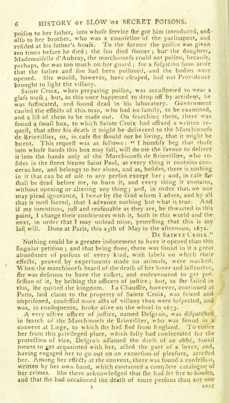 poifon to her father, into whofe fervicc (he got him introduced, and alfo to her brother, who was a counfellor‘of the parliament, and redded at his father’s houfe. To the former the poifon was given ten times before he died ; the fon died fooner ; bur the daughter, Mademoifelle d’Aubray, the marchionefs could not poifon, becaufe, perhaps, fhe was too much on her guard ; for a fufpicibn foon a role that the father and fon had been poifoned, and the bodies were opened. She would, however, have cfcaped, had not Providence brought to light the villany. Sainte Croix, when preparing poifon, was accuftomed to wear a glafs malk ; but, as this once happened to drop off by accident, lie was fuft'oeated, and found dead in his laboratory. Government caufed the effedts of this man, who had no family, to be examined, and a lift of them to be made out. On fearching them, there was found a fmall box, to which Sainte Croix had affixed a written re- queft, that after his death it might be delivered to the Marchionefs de Brinvillier, or, in cafe ffie fhould not be living, that it might be burnt. This requefl was as follows : “ I humbly beg that thofe into whofe hands this box may fall, will dome the favour to deliver it into the hands only of the Marchionefs de Brinvillier, who re- fides in the flreet Neuve Saint Paul, as every thing it contains con- cerns her, and belongs to her alone, and as, befides, there is nothing in it that can be of life to any perfon except her ; and, in cafe ffie /hall be dead before me, to burn it, and every thing it contains, without opening or altering anything; and, in order that.no one may plead ignorance, I (wear by the God whom I adore, and by all that is mofl facred, that I advance nothing but what is true. And if my intentions, juft and reafonable as they are, be thwarted in this point, I charge their confciences with it, both in this world and the next, in order that I may unload mine, protefting that this is my laft will. Done at Paris, this 35th of May in the afternoon, 1671. De Sainte Croix.” Nothing could be a greater inducement to have it opened than this fingular petition ; and that being done, there was found in it a great abundance of poifons of every kind, with labels on which their effedts, proved by experiments made on animals, were maiked. When the marchionefs heard of the death of her lover and inftructor, fhe was ddirous to have the cafket, and endeavoured to get pof- feftion of it, by bribing the officers of juftice ; but, as (he failed in this, (he quitted the kingdom. I.a Chauflee, however, continued at Paris, laid claim to the property of Sainte Croix, was feized and imprifoned, confefled more adts of villany than were (ufpedted, and was, in confequence, broke alive on the wheel in 1673. A very adtive officer of juftice, named Defgrais, was difpatchcd in fearch of the Marchionefs de Brinvillier, who was found in a convent at Liege, to which (he had fled from England. To entice her from this privileged place, which folly had confecrated for the protediion of vice, Defgra s alfumed the drel's of an abbe, found means to get acquainted with her, adled the part of a lover, and, having engaged her to go out on an excurlion of pleafure, arrefted her. Among her effedts at the convent, there was found a confeflion, written by her own hand, which contained a complete catalogue of her crimes. She there acknowledged that (he had fet fire to houfes, and that (he had occafioned the death of more persons than any one x ever